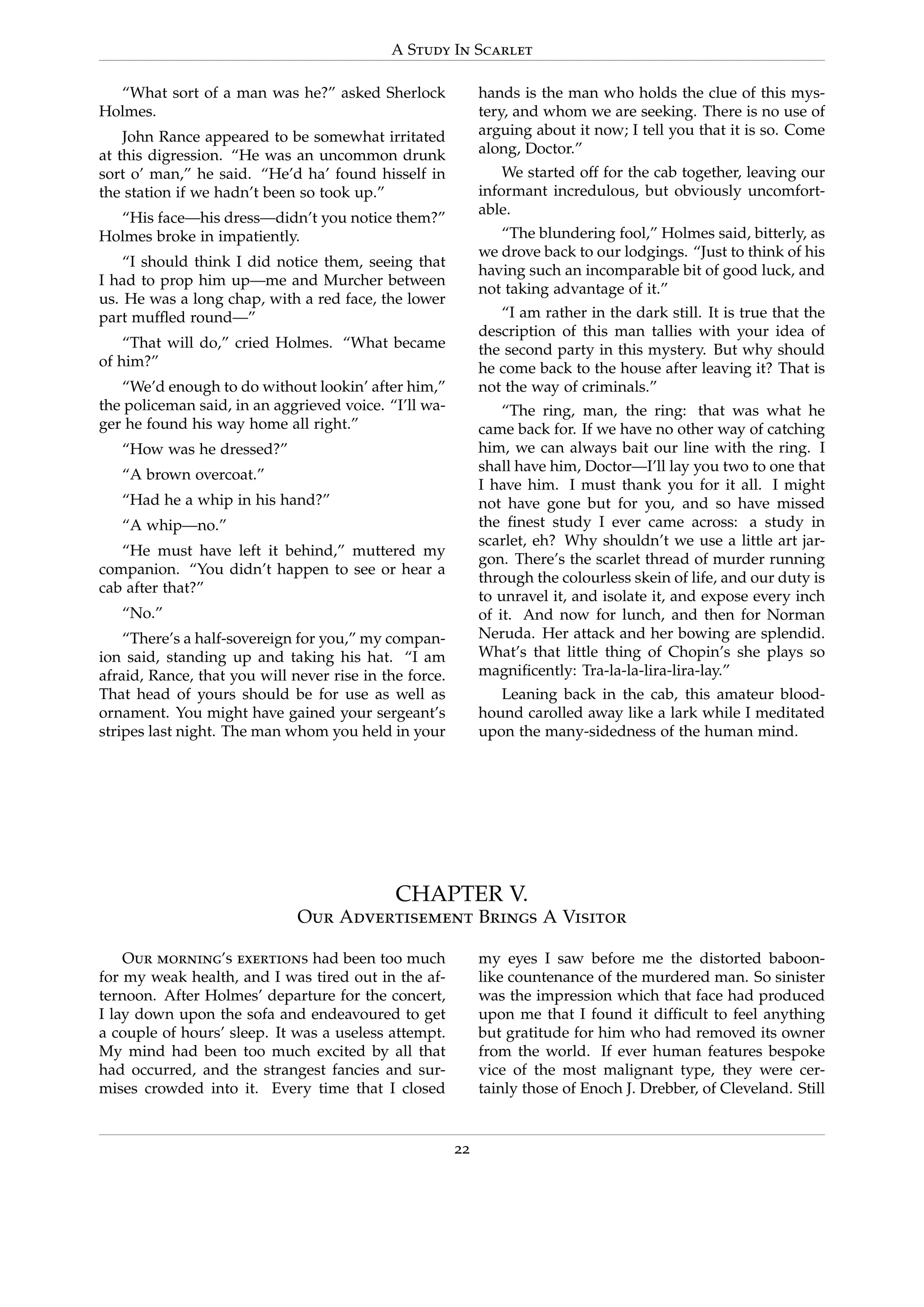 A Study In Scarlet
“What sort of a man was he?” asked Sherlock
Holmes.
John Rance appeared to be somewhat irritated
at this digression. “He was an uncommon drunk
sort o’ man,” he said. “He’d ha’ found hisself in
the station if we hadn’t been so took up.”
“His face—his dress—didn’t you notice them?”
Holmes broke in impatiently.
“I should think I did notice them, seeing that
I had to prop him up—me and Murcher between
us. He was a long chap, with a red face, the lower
part mufﬂed round—”
“That will do,” cried Holmes. “What became
of him?”
“We’d enough to do without lookin’ after him,”
the policeman said, in an aggrieved voice. “I’ll wa-
ger he found his way home all right.”
“How was he dressed?”
“A brown overcoat.”
“Had he a whip in his hand?”
“A whip—no.”
“He must have left it behind,” muttered my
companion. “You didn’t happen to see or hear a
cab after that?”
“No.”
“There’s a half-sovereign for you,” my compan-
ion said, standing up and taking his hat. “I am
afraid, Rance, that you will never rise in the force.
That head of yours should be for use as well as
ornament. You might have gained your sergeant’s
stripes last night. The man whom you held in your
hands is the man who holds the clue of this mys-
tery, and whom we are seeking. There is no use of
arguing about it now; I tell you that it is so. Come
along, Doctor.”
We started off for the cab together, leaving our
informant incredulous, but obviously uncomfort-
able.
“The blundering fool,” Holmes said, bitterly, as
we drove back to our lodgings. “Just to think of his
having such an incomparable bit of good luck, and
not taking advantage of it.”
“I am rather in the dark still. It is true that the
description of this man tallies with your idea of
the second party in this mystery. But why should
he come back to the house after leaving it? That is
not the way of criminals.”
“The ring, man, the ring: that was what he
came back for. If we have no other way of catching
him, we can always bait our line with the ring. I
shall have him, Doctor—I’ll lay you two to one that
I have him. I must thank you for it all. I might
not have gone but for you, and so have missed
the ﬁnest study I ever came across: a study in
scarlet, eh? Why shouldn’t we use a little art jar-
gon. There’s the scarlet thread of murder running
through the colourless skein of life, and our duty is
to unravel it, and isolate it, and expose every inch
of it. And now for lunch, and then for Norman
Neruda. Her attack and her bowing are splendid.
What’s that little thing of Chopin’s she plays so
magniﬁcently: Tra-la-la-lira-lira-lay.”
Leaning back in the cab, this amateur blood-
hound carolled away like a lark while I meditated
upon the many-sidedness of the human mind.
CHAPTER V.
Our Advertisement Brings A Visitor
Our morning’s exertions had been too much
for my weak health, and I was tired out in the af-
ternoon. After Holmes’ departure for the concert,
I lay down upon the sofa and endeavoured to get
a couple of hours’ sleep. It was a useless attempt.
My mind had been too much excited by all that
had occurred, and the strangest fancies and sur-
mises crowded into it. Every time that I closed
my eyes I saw before me the distorted baboon-
like countenance of the murdered man. So sinister
was the impression which that face had produced
upon me that I found it difﬁcult to feel anything
but gratitude for him who had removed its owner
from the world. If ever human features bespoke
vice of the most malignant type, they were cer-
tainly those of Enoch J. Drebber, of Cleveland. Still
22
 