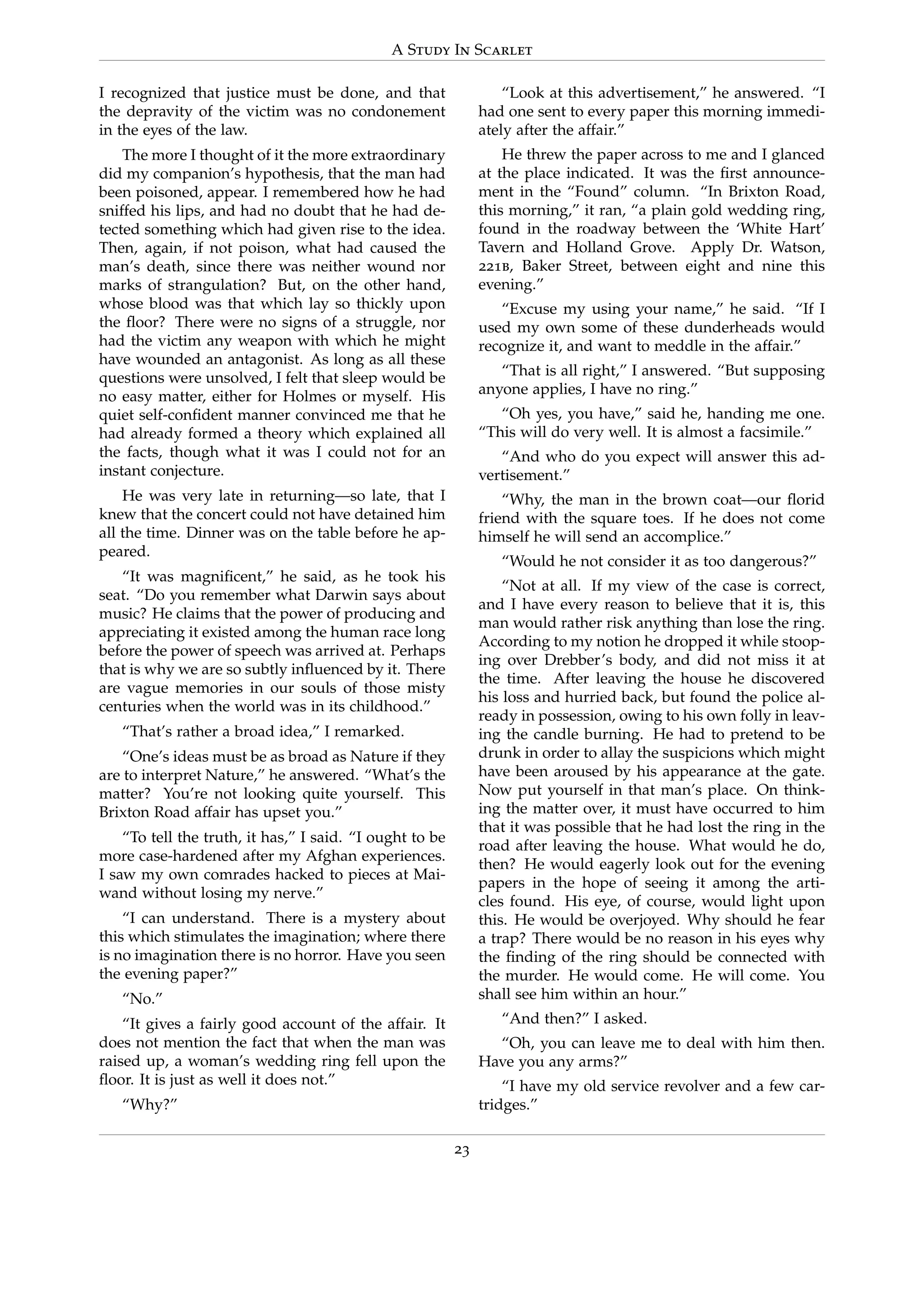 A Study In Scarlet
I recognized that justice must be done, and that
the depravity of the victim was no condonement
in the eyes of the law.
The more I thought of it the more extraordinary
did my companion’s hypothesis, that the man had
been poisoned, appear. I remembered how he had
sniffed his lips, and had no doubt that he had de-
tected something which had given rise to the idea.
Then, again, if not poison, what had caused the
man’s death, since there was neither wound nor
marks of strangulation? But, on the other hand,
whose blood was that which lay so thickly upon
the ﬂoor? There were no signs of a struggle, nor
had the victim any weapon with which he might
have wounded an antagonist. As long as all these
questions were unsolved, I felt that sleep would be
no easy matter, either for Holmes or myself. His
quiet self-conﬁdent manner convinced me that he
had already formed a theory which explained all
the facts, though what it was I could not for an
instant conjecture.
He was very late in returning—so late, that I
knew that the concert could not have detained him
all the time. Dinner was on the table before he ap-
peared.
“It was magniﬁcent,” he said, as he took his
seat. “Do you remember what Darwin says about
music? He claims that the power of producing and
appreciating it existed among the human race long
before the power of speech was arrived at. Perhaps
that is why we are so subtly inﬂuenced by it. There
are vague memories in our souls of those misty
centuries when the world was in its childhood.”
“That’s rather a broad idea,” I remarked.
“One’s ideas must be as broad as Nature if they
are to interpret Nature,” he answered. “What’s the
matter? You’re not looking quite yourself. This
Brixton Road affair has upset you.”
“To tell the truth, it has,” I said. “I ought to be
more case-hardened after my Afghan experiences.
I saw my own comrades hacked to pieces at Mai-
wand without losing my nerve.”
“I can understand. There is a mystery about
this which stimulates the imagination; where there
is no imagination there is no horror. Have you seen
the evening paper?”
“No.”
“It gives a fairly good account of the affair. It
does not mention the fact that when the man was
raised up, a woman’s wedding ring fell upon the
ﬂoor. It is just as well it does not.”
“Why?”
“Look at this advertisement,” he answered. “I
had one sent to every paper this morning immedi-
ately after the affair.”
He threw the paper across to me and I glanced
at the place indicated. It was the ﬁrst announce-
ment in the “Found” column. “In Brixton Road,
this morning,” it ran, “a plain gold wedding ring,
found in the roadway between the ‘White Hart’
Tavern and Holland Grove. Apply Dr. Watson,
221b, Baker Street, between eight and nine this
evening.”
“Excuse my using your name,” he said. “If I
used my own some of these dunderheads would
recognize it, and want to meddle in the affair.”
“That is all right,” I answered. “But supposing
anyone applies, I have no ring.”
“Oh yes, you have,” said he, handing me one.
“This will do very well. It is almost a facsimile.”
“And who do you expect will answer this ad-
vertisement.”
“Why, the man in the brown coat—our ﬂorid
friend with the square toes. If he does not come
himself he will send an accomplice.”
“Would he not consider it as too dangerous?”
“Not at all. If my view of the case is correct,
and I have every reason to believe that it is, this
man would rather risk anything than lose the ring.
According to my notion he dropped it while stoop-
ing over Drebber’s body, and did not miss it at
the time. After leaving the house he discovered
his loss and hurried back, but found the police al-
ready in possession, owing to his own folly in leav-
ing the candle burning. He had to pretend to be
drunk in order to allay the suspicions which might
have been aroused by his appearance at the gate.
Now put yourself in that man’s place. On think-
ing the matter over, it must have occurred to him
that it was possible that he had lost the ring in the
road after leaving the house. What would he do,
then? He would eagerly look out for the evening
papers in the hope of seeing it among the arti-
cles found. His eye, of course, would light upon
this. He would be overjoyed. Why should he fear
a trap? There would be no reason in his eyes why
the ﬁnding of the ring should be connected with
the murder. He would come. He will come. You
shall see him within an hour.”
“And then?” I asked.
“Oh, you can leave me to deal with him then.
Have you any arms?”
“I have my old service revolver and a few car-
tridges.”
23
 