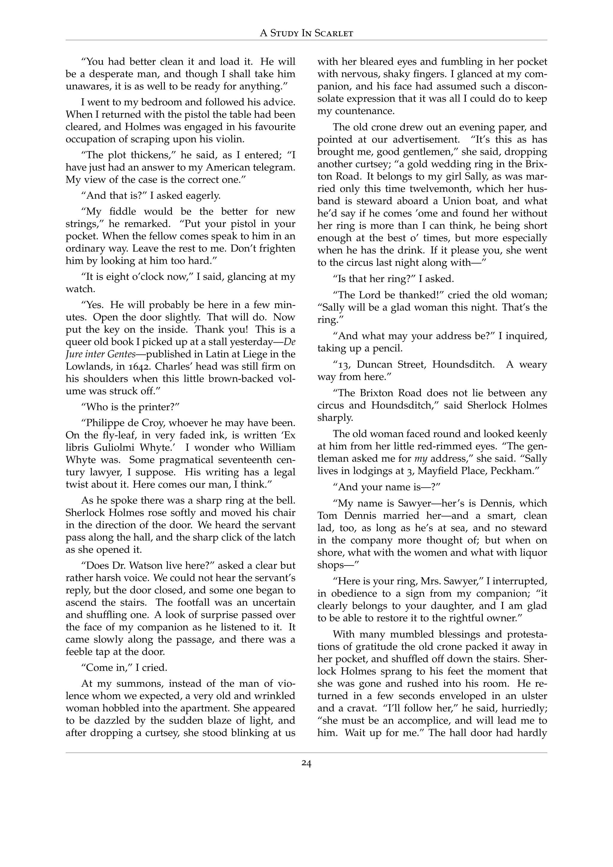 A Study In Scarlet
“You had better clean it and load it. He will
be a desperate man, and though I shall take him
unawares, it is as well to be ready for anything.”
I went to my bedroom and followed his advice.
When I returned with the pistol the table had been
cleared, and Holmes was engaged in his favourite
occupation of scraping upon his violin.
“The plot thickens,” he said, as I entered; “I
have just had an answer to my American telegram.
My view of the case is the correct one.”
“And that is?” I asked eagerly.
“My ﬁddle would be the better for new
strings,” he remarked. “Put your pistol in your
pocket. When the fellow comes speak to him in an
ordinary way. Leave the rest to me. Don’t frighten
him by looking at him too hard.”
“It is eight o’clock now,” I said, glancing at my
watch.
“Yes. He will probably be here in a few min-
utes. Open the door slightly. That will do. Now
put the key on the inside. Thank you! This is a
queer old book I picked up at a stall yesterday—De
Jure inter Gentes—published in Latin at Liege in the
Lowlands, in 1642. Charles’ head was still ﬁrm on
his shoulders when this little brown-backed vol-
ume was struck off.”
“Who is the printer?”
“Philippe de Croy, whoever he may have been.
On the ﬂy-leaf, in very faded ink, is written ‘Ex
libris Guliolmi Whyte.’ I wonder who William
Whyte was. Some pragmatical seventeenth cen-
tury lawyer, I suppose. His writing has a legal
twist about it. Here comes our man, I think.”
As he spoke there was a sharp ring at the bell.
Sherlock Holmes rose softly and moved his chair
in the direction of the door. We heard the servant
pass along the hall, and the sharp click of the latch
as she opened it.
“Does Dr. Watson live here?” asked a clear but
rather harsh voice. We could not hear the servant’s
reply, but the door closed, and some one began to
ascend the stairs. The footfall was an uncertain
and shufﬂing one. A look of surprise passed over
the face of my companion as he listened to it. It
came slowly along the passage, and there was a
feeble tap at the door.
“Come in,” I cried.
At my summons, instead of the man of vio-
lence whom we expected, a very old and wrinkled
woman hobbled into the apartment. She appeared
to be dazzled by the sudden blaze of light, and
after dropping a curtsey, she stood blinking at us
with her bleared eyes and fumbling in her pocket
with nervous, shaky ﬁngers. I glanced at my com-
panion, and his face had assumed such a discon-
solate expression that it was all I could do to keep
my countenance.
The old crone drew out an evening paper, and
pointed at our advertisement. “It’s this as has
brought me, good gentlemen,” she said, dropping
another curtsey; “a gold wedding ring in the Brix-
ton Road. It belongs to my girl Sally, as was mar-
ried only this time twelvemonth, which her hus-
band is steward aboard a Union boat, and what
he’d say if he comes ’ome and found her without
her ring is more than I can think, he being short
enough at the best o’ times, but more especially
when he has the drink. If it please you, she went
to the circus last night along with—”
“Is that her ring?” I asked.
“The Lord be thanked!” cried the old woman;
“Sally will be a glad woman this night. That’s the
ring.”
“And what may your address be?” I inquired,
taking up a pencil.
“13, Duncan Street, Houndsditch. A weary
way from here.”
“The Brixton Road does not lie between any
circus and Houndsditch,” said Sherlock Holmes
sharply.
The old woman faced round and looked keenly
at him from her little red-rimmed eyes. “The gen-
tleman asked me for my address,” she said. “Sally
lives in lodgings at 3, Mayﬁeld Place, Peckham.”
“And your name is—?”
“My name is Sawyer—her’s is Dennis, which
Tom Dennis married her—and a smart, clean
lad, too, as long as he’s at sea, and no steward
in the company more thought of; but when on
shore, what with the women and what with liquor
shops—”
“Here is your ring, Mrs. Sawyer,” I interrupted,
in obedience to a sign from my companion; “it
clearly belongs to your daughter, and I am glad
to be able to restore it to the rightful owner.”
With many mumbled blessings and protesta-
tions of gratitude the old crone packed it away in
her pocket, and shufﬂed off down the stairs. Sher-
lock Holmes sprang to his feet the moment that
she was gone and rushed into his room. He re-
turned in a few seconds enveloped in an ulster
and a cravat. “I’ll follow her,” he said, hurriedly;
“she must be an accomplice, and will lead me to
him. Wait up for me.” The hall door had hardly
24
 