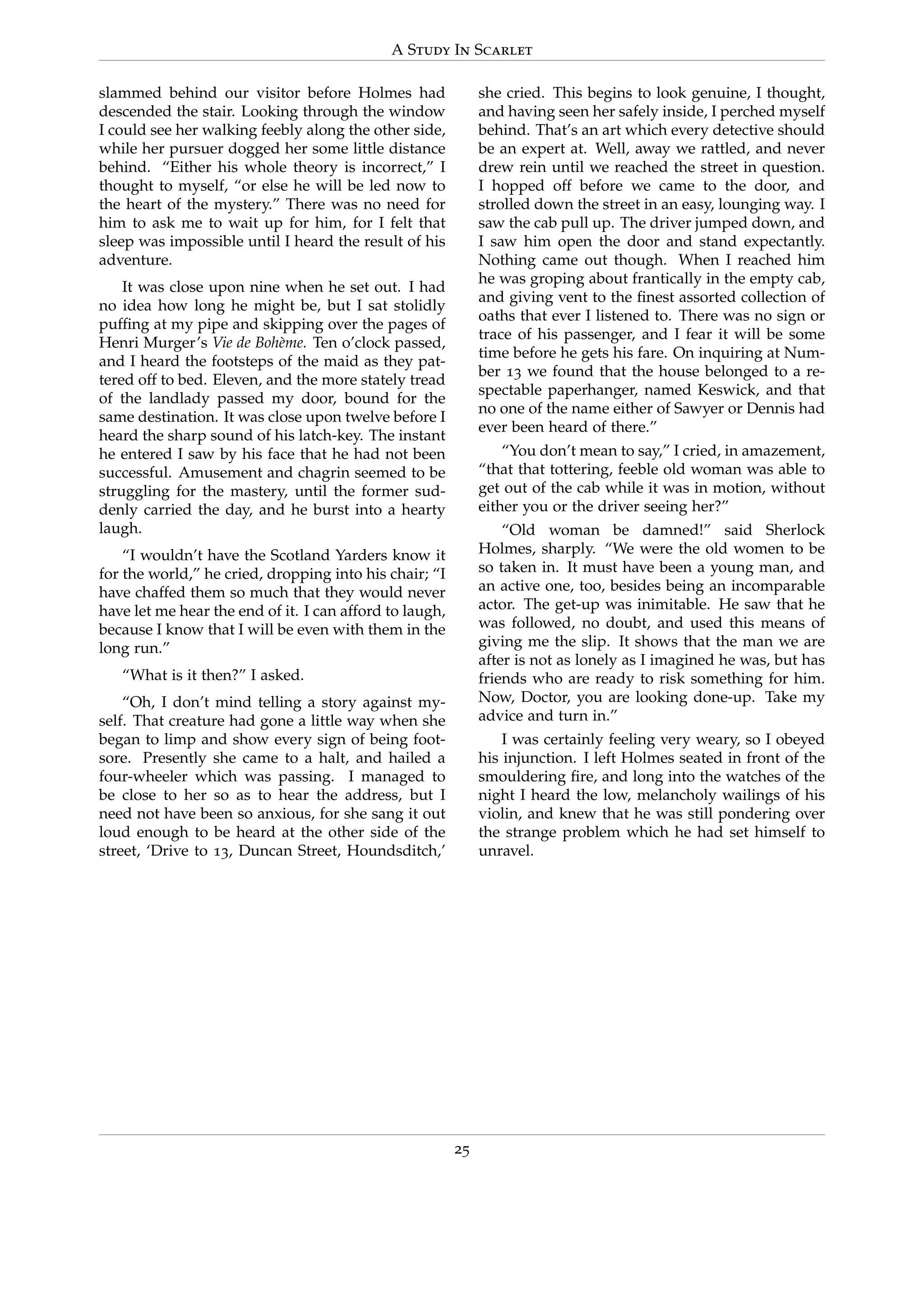 A Study In Scarlet
slammed behind our visitor before Holmes had
descended the stair. Looking through the window
I could see her walking feebly along the other side,
while her pursuer dogged her some little distance
behind. “Either his whole theory is incorrect,” I
thought to myself, “or else he will be led now to
the heart of the mystery.” There was no need for
him to ask me to wait up for him, for I felt that
sleep was impossible until I heard the result of his
adventure.
It was close upon nine when he set out. I had
no idea how long he might be, but I sat stolidly
pufﬁng at my pipe and skipping over the pages of
Henri Murger’s Vie de Boh`eme. Ten o’clock passed,
and I heard the footsteps of the maid as they pat-
tered off to bed. Eleven, and the more stately tread
of the landlady passed my door, bound for the
same destination. It was close upon twelve before I
heard the sharp sound of his latch-key. The instant
he entered I saw by his face that he had not been
successful. Amusement and chagrin seemed to be
struggling for the mastery, until the former sud-
denly carried the day, and he burst into a hearty
laugh.
“I wouldn’t have the Scotland Yarders know it
for the world,” he cried, dropping into his chair; “I
have chaffed them so much that they would never
have let me hear the end of it. I can afford to laugh,
because I know that I will be even with them in the
long run.”
“What is it then?” I asked.
“Oh, I don’t mind telling a story against my-
self. That creature had gone a little way when she
began to limp and show every sign of being foot-
sore. Presently she came to a halt, and hailed a
four-wheeler which was passing. I managed to
be close to her so as to hear the address, but I
need not have been so anxious, for she sang it out
loud enough to be heard at the other side of the
street, ‘Drive to 13, Duncan Street, Houndsditch,’
she cried. This begins to look genuine, I thought,
and having seen her safely inside, I perched myself
behind. That’s an art which every detective should
be an expert at. Well, away we rattled, and never
drew rein until we reached the street in question.
I hopped off before we came to the door, and
strolled down the street in an easy, lounging way. I
saw the cab pull up. The driver jumped down, and
I saw him open the door and stand expectantly.
Nothing came out though. When I reached him
he was groping about frantically in the empty cab,
and giving vent to the ﬁnest assorted collection of
oaths that ever I listened to. There was no sign or
trace of his passenger, and I fear it will be some
time before he gets his fare. On inquiring at Num-
ber 13 we found that the house belonged to a re-
spectable paperhanger, named Keswick, and that
no one of the name either of Sawyer or Dennis had
ever been heard of there.”
“You don’t mean to say,” I cried, in amazement,
“that that tottering, feeble old woman was able to
get out of the cab while it was in motion, without
either you or the driver seeing her?”
“Old woman be damned!” said Sherlock
Holmes, sharply. “We were the old women to be
so taken in. It must have been a young man, and
an active one, too, besides being an incomparable
actor. The get-up was inimitable. He saw that he
was followed, no doubt, and used this means of
giving me the slip. It shows that the man we are
after is not as lonely as I imagined he was, but has
friends who are ready to risk something for him.
Now, Doctor, you are looking done-up. Take my
advice and turn in.”
I was certainly feeling very weary, so I obeyed
his injunction. I left Holmes seated in front of the
smouldering ﬁre, and long into the watches of the
night I heard the low, melancholy wailings of his
violin, and knew that he was still pondering over
the strange problem which he had set himself to
unravel.
25
 