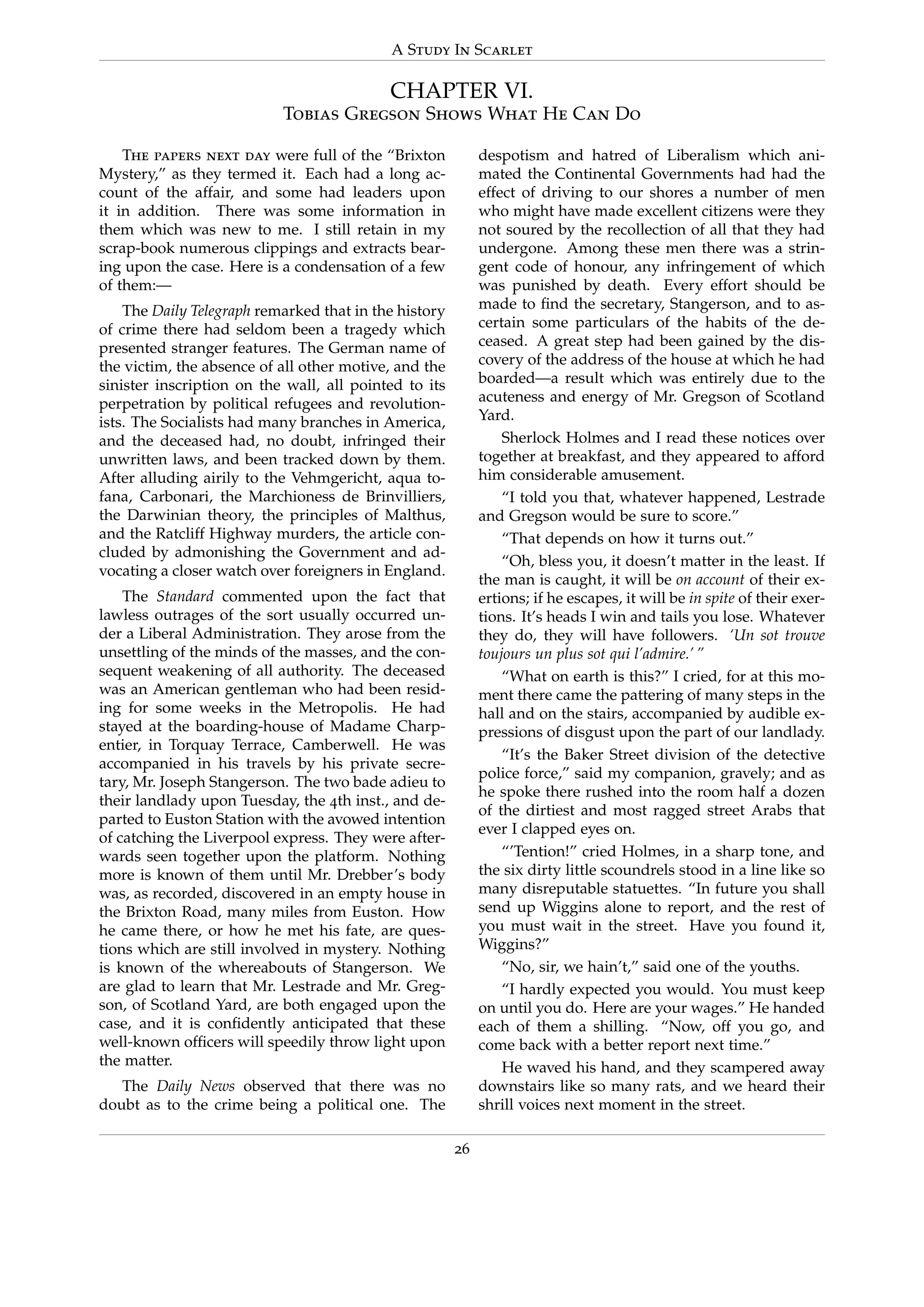 A Study In Scarlet
CHAPTER VI.
Tobias Gregson Shows What He Can Do
The papers next day were full of the “Brixton
Mystery,” as they termed it. Each had a long ac-
count of the affair, and some had leaders upon
it in addition. There was some information in
them which was new to me. I still retain in my
scrap-book numerous clippings and extracts bear-
ing upon the case. Here is a condensation of a few
of them:—
The Daily Telegraph remarked that in the history
of crime there had seldom been a tragedy which
presented stranger features. The German name of
the victim, the absence of all other motive, and the
sinister inscription on the wall, all pointed to its
perpetration by political refugees and revolution-
ists. The Socialists had many branches in America,
and the deceased had, no doubt, infringed their
unwritten laws, and been tracked down by them.
After alluding airily to the Vehmgericht, aqua to-
fana, Carbonari, the Marchioness de Brinvilliers,
the Darwinian theory, the principles of Malthus,
and the Ratcliff Highway murders, the article con-
cluded by admonishing the Government and ad-
vocating a closer watch over foreigners in England.
The Standard commented upon the fact that
lawless outrages of the sort usually occurred un-
der a Liberal Administration. They arose from the
unsettling of the minds of the masses, and the con-
sequent weakening of all authority. The deceased
was an American gentleman who had been resid-
ing for some weeks in the Metropolis. He had
stayed at the boarding-house of Madame Charp-
entier, in Torquay Terrace, Camberwell. He was
accompanied in his travels by his private secre-
tary, Mr. Joseph Stangerson. The two bade adieu to
their landlady upon Tuesday, the 4th inst., and de-
parted to Euston Station with the avowed intention
of catching the Liverpool express. They were after-
wards seen together upon the platform. Nothing
more is known of them until Mr. Drebber’s body
was, as recorded, discovered in an empty house in
the Brixton Road, many miles from Euston. How
he came there, or how he met his fate, are ques-
tions which are still involved in mystery. Nothing
is known of the whereabouts of Stangerson. We
are glad to learn that Mr. Lestrade and Mr. Greg-
son, of Scotland Yard, are both engaged upon the
case, and it is conﬁdently anticipated that these
well-known ofﬁcers will speedily throw light upon
the matter.
The Daily News observed that there was no
doubt as to the crime being a political one. The
despotism and hatred of Liberalism which ani-
mated the Continental Governments had had the
effect of driving to our shores a number of men
who might have made excellent citizens were they
not soured by the recollection of all that they had
undergone. Among these men there was a strin-
gent code of honour, any infringement of which
was punished by death. Every effort should be
made to ﬁnd the secretary, Stangerson, and to as-
certain some particulars of the habits of the de-
ceased. A great step had been gained by the dis-
covery of the address of the house at which he had
boarded—a result which was entirely due to the
acuteness and energy of Mr. Gregson of Scotland
Yard.
Sherlock Holmes and I read these notices over
together at breakfast, and they appeared to afford
him considerable amusement.
“I told you that, whatever happened, Lestrade
and Gregson would be sure to score.”
“That depends on how it turns out.”
“Oh, bless you, it doesn’t matter in the least. If
the man is caught, it will be on account of their ex-
ertions; if he escapes, it will be in spite of their exer-
tions. It’s heads I win and tails you lose. Whatever
they do, they will have followers. ‘Un sot trouve
toujours un plus sot qui l’admire.’ ”
“What on earth is this?” I cried, for at this mo-
ment there came the pattering of many steps in the
hall and on the stairs, accompanied by audible ex-
pressions of disgust upon the part of our landlady.
“It’s the Baker Street division of the detective
police force,” said my companion, gravely; and as
he spoke there rushed into the room half a dozen
of the dirtiest and most ragged street Arabs that
ever I clapped eyes on.
“’Tention!” cried Holmes, in a sharp tone, and
the six dirty little scoundrels stood in a line like so
many disreputable statuettes. “In future you shall
send up Wiggins alone to report, and the rest of
you must wait in the street. Have you found it,
Wiggins?”
“No, sir, we hain’t,” said one of the youths.
“I hardly expected you would. You must keep
on until you do. Here are your wages.” He handed
each of them a shilling. “Now, off you go, and
come back with a better report next time.”
He waved his hand, and they scampered away
downstairs like so many rats, and we heard their
shrill voices next moment in the street.
26
 