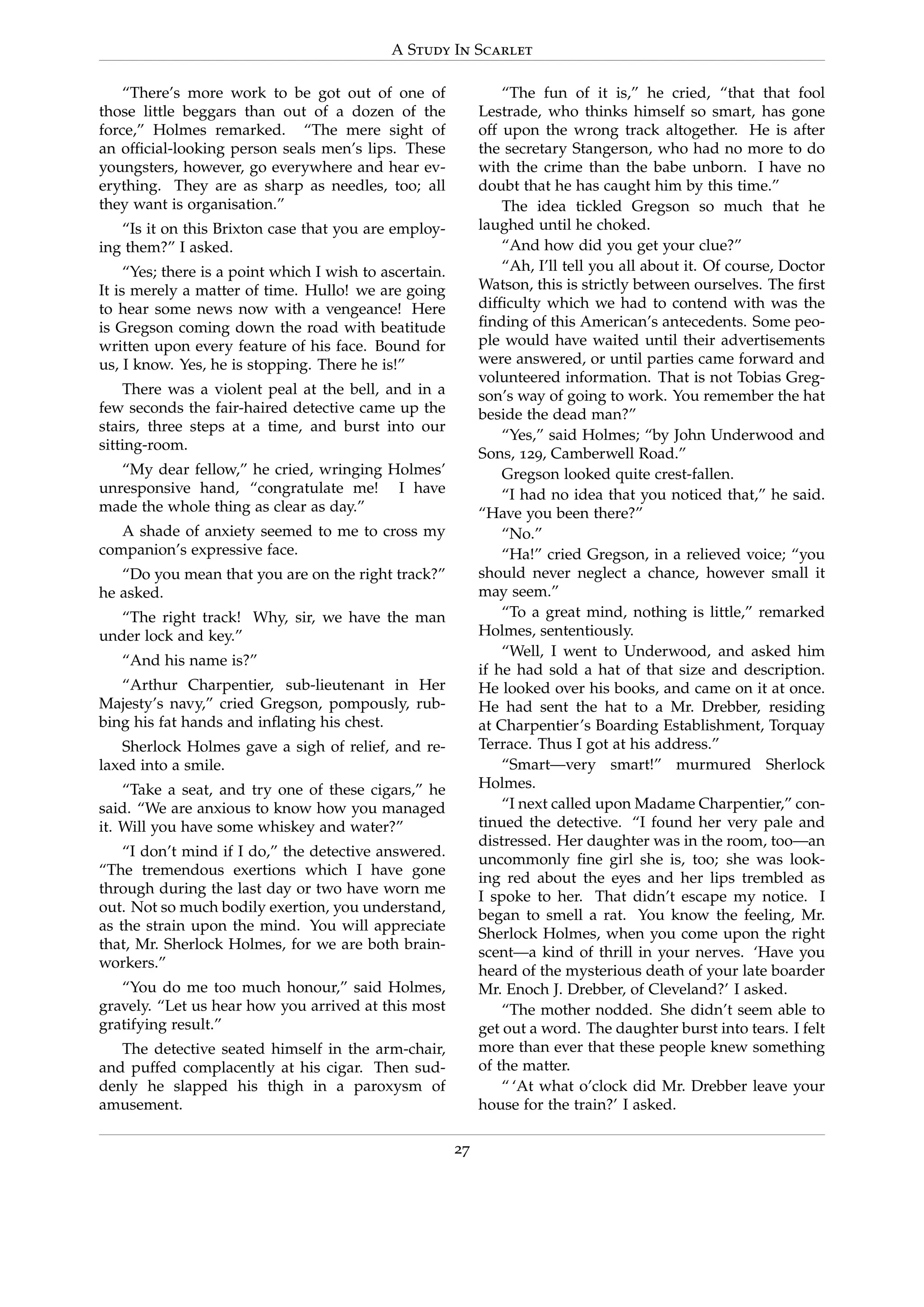 A Study In Scarlet
“There’s more work to be got out of one of
those little beggars than out of a dozen of the
force,” Holmes remarked. “The mere sight of
an ofﬁcial-looking person seals men’s lips. These
youngsters, however, go everywhere and hear ev-
erything. They are as sharp as needles, too; all
they want is organisation.”
“Is it on this Brixton case that you are employ-
ing them?” I asked.
“Yes; there is a point which I wish to ascertain.
It is merely a matter of time. Hullo! we are going
to hear some news now with a vengeance! Here
is Gregson coming down the road with beatitude
written upon every feature of his face. Bound for
us, I know. Yes, he is stopping. There he is!”
There was a violent peal at the bell, and in a
few seconds the fair-haired detective came up the
stairs, three steps at a time, and burst into our
sitting-room.
“My dear fellow,” he cried, wringing Holmes’
unresponsive hand, “congratulate me! I have
made the whole thing as clear as day.”
A shade of anxiety seemed to me to cross my
companion’s expressive face.
“Do you mean that you are on the right track?”
he asked.
“The right track! Why, sir, we have the man
under lock and key.”
“And his name is?”
“Arthur Charpentier, sub-lieutenant in Her
Majesty’s navy,” cried Gregson, pompously, rub-
bing his fat hands and inﬂating his chest.
Sherlock Holmes gave a sigh of relief, and re-
laxed into a smile.
“Take a seat, and try one of these cigars,” he
said. “We are anxious to know how you managed
it. Will you have some whiskey and water?”
“I don’t mind if I do,” the detective answered.
“The tremendous exertions which I have gone
through during the last day or two have worn me
out. Not so much bodily exertion, you understand,
as the strain upon the mind. You will appreciate
that, Mr. Sherlock Holmes, for we are both brain-
workers.”
“You do me too much honour,” said Holmes,
gravely. “Let us hear how you arrived at this most
gratifying result.”
The detective seated himself in the arm-chair,
and puffed complacently at his cigar. Then sud-
denly he slapped his thigh in a paroxysm of
amusement.
“The fun of it is,” he cried, “that that fool
Lestrade, who thinks himself so smart, has gone
off upon the wrong track altogether. He is after
the secretary Stangerson, who had no more to do
with the crime than the babe unborn. I have no
doubt that he has caught him by this time.”
The idea tickled Gregson so much that he
laughed until he choked.
“And how did you get your clue?”
“Ah, I’ll tell you all about it. Of course, Doctor
Watson, this is strictly between ourselves. The ﬁrst
difﬁculty which we had to contend with was the
ﬁnding of this American’s antecedents. Some peo-
ple would have waited until their advertisements
were answered, or until parties came forward and
volunteered information. That is not Tobias Greg-
son’s way of going to work. You remember the hat
beside the dead man?”
“Yes,” said Holmes; “by John Underwood and
Sons, 129, Camberwell Road.”
Gregson looked quite crest-fallen.
“I had no idea that you noticed that,” he said.
“Have you been there?”
“No.”
“Ha!” cried Gregson, in a relieved voice; “you
should never neglect a chance, however small it
may seem.”
“To a great mind, nothing is little,” remarked
Holmes, sententiously.
“Well, I went to Underwood, and asked him
if he had sold a hat of that size and description.
He looked over his books, and came on it at once.
He had sent the hat to a Mr. Drebber, residing
at Charpentier’s Boarding Establishment, Torquay
Terrace. Thus I got at his address.”
“Smart—very smart!” murmured Sherlock
Holmes.
“I next called upon Madame Charpentier,” con-
tinued the detective. “I found her very pale and
distressed. Her daughter was in the room, too—an
uncommonly ﬁne girl she is, too; she was look-
ing red about the eyes and her lips trembled as
I spoke to her. That didn’t escape my notice. I
began to smell a rat. You know the feeling, Mr.
Sherlock Holmes, when you come upon the right
scent—a kind of thrill in your nerves. ‘Have you
heard of the mysterious death of your late boarder
Mr. Enoch J. Drebber, of Cleveland?’ I asked.
“The mother nodded. She didn’t seem able to
get out a word. The daughter burst into tears. I felt
more than ever that these people knew something
of the matter.
“ ‘At what o’clock did Mr. Drebber leave your
house for the train?’ I asked.
27
 