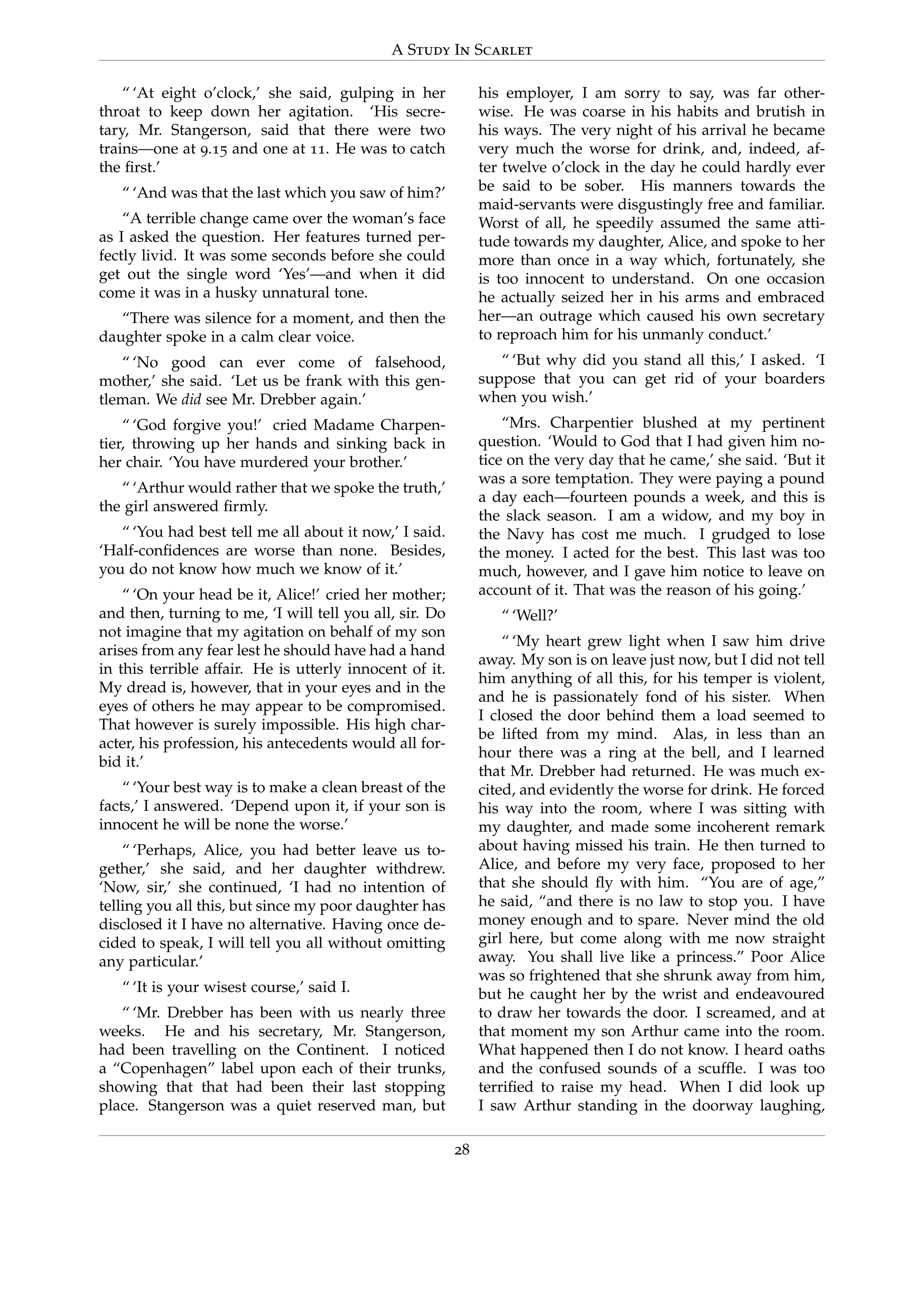 A Study In Scarlet
“ ‘At eight o’clock,’ she said, gulping in her
throat to keep down her agitation. ‘His secre-
tary, Mr. Stangerson, said that there were two
trains—one at 9.15 and one at 11. He was to catch
the ﬁrst.’
“ ‘And was that the last which you saw of him?’
“A terrible change came over the woman’s face
as I asked the question. Her features turned per-
fectly livid. It was some seconds before she could
get out the single word ‘Yes’—and when it did
come it was in a husky unnatural tone.
“There was silence for a moment, and then the
daughter spoke in a calm clear voice.
“ ‘No good can ever come of falsehood,
mother,’ she said. ‘Let us be frank with this gen-
tleman. We did see Mr. Drebber again.’
“ ‘God forgive you!’ cried Madame Charpen-
tier, throwing up her hands and sinking back in
her chair. ‘You have murdered your brother.’
“ ‘Arthur would rather that we spoke the truth,’
the girl answered ﬁrmly.
“ ‘You had best tell me all about it now,’ I said.
‘Half-conﬁdences are worse than none. Besides,
you do not know how much we know of it.’
“ ‘On your head be it, Alice!’ cried her mother;
and then, turning to me, ‘I will tell you all, sir. Do
not imagine that my agitation on behalf of my son
arises from any fear lest he should have had a hand
in this terrible affair. He is utterly innocent of it.
My dread is, however, that in your eyes and in the
eyes of others he may appear to be compromised.
That however is surely impossible. His high char-
acter, his profession, his antecedents would all for-
bid it.’
“ ‘Your best way is to make a clean breast of the
facts,’ I answered. ‘Depend upon it, if your son is
innocent he will be none the worse.’
“ ‘Perhaps, Alice, you had better leave us to-
gether,’ she said, and her daughter withdrew.
‘Now, sir,’ she continued, ‘I had no intention of
telling you all this, but since my poor daughter has
disclosed it I have no alternative. Having once de-
cided to speak, I will tell you all without omitting
any particular.’
“ ‘It is your wisest course,’ said I.
“ ‘Mr. Drebber has been with us nearly three
weeks. He and his secretary, Mr. Stangerson,
had been travelling on the Continent. I noticed
a “Copenhagen” label upon each of their trunks,
showing that that had been their last stopping
place. Stangerson was a quiet reserved man, but
his employer, I am sorry to say, was far other-
wise. He was coarse in his habits and brutish in
his ways. The very night of his arrival he became
very much the worse for drink, and, indeed, af-
ter twelve o’clock in the day he could hardly ever
be said to be sober. His manners towards the
maid-servants were disgustingly free and familiar.
Worst of all, he speedily assumed the same atti-
tude towards my daughter, Alice, and spoke to her
more than once in a way which, fortunately, she
is too innocent to understand. On one occasion
he actually seized her in his arms and embraced
her—an outrage which caused his own secretary
to reproach him for his unmanly conduct.’
“ ‘But why did you stand all this,’ I asked. ‘I
suppose that you can get rid of your boarders
when you wish.’
“Mrs. Charpentier blushed at my pertinent
question. ‘Would to God that I had given him no-
tice on the very day that he came,’ she said. ‘But it
was a sore temptation. They were paying a pound
a day each—fourteen pounds a week, and this is
the slack season. I am a widow, and my boy in
the Navy has cost me much. I grudged to lose
the money. I acted for the best. This last was too
much, however, and I gave him notice to leave on
account of it. That was the reason of his going.’
“ ‘Well?’
“ ‘My heart grew light when I saw him drive
away. My son is on leave just now, but I did not tell
him anything of all this, for his temper is violent,
and he is passionately fond of his sister. When
I closed the door behind them a load seemed to
be lifted from my mind. Alas, in less than an
hour there was a ring at the bell, and I learned
that Mr. Drebber had returned. He was much ex-
cited, and evidently the worse for drink. He forced
his way into the room, where I was sitting with
my daughter, and made some incoherent remark
about having missed his train. He then turned to
Alice, and before my very face, proposed to her
that she should ﬂy with him. “You are of age,”
he said, “and there is no law to stop you. I have
money enough and to spare. Never mind the old
girl here, but come along with me now straight
away. You shall live like a princess.” Poor Alice
was so frightened that she shrunk away from him,
but he caught her by the wrist and endeavoured
to draw her towards the door. I screamed, and at
that moment my son Arthur came into the room.
What happened then I do not know. I heard oaths
and the confused sounds of a scufﬂe. I was too
terriﬁed to raise my head. When I did look up
I saw Arthur standing in the doorway laughing,
28
 