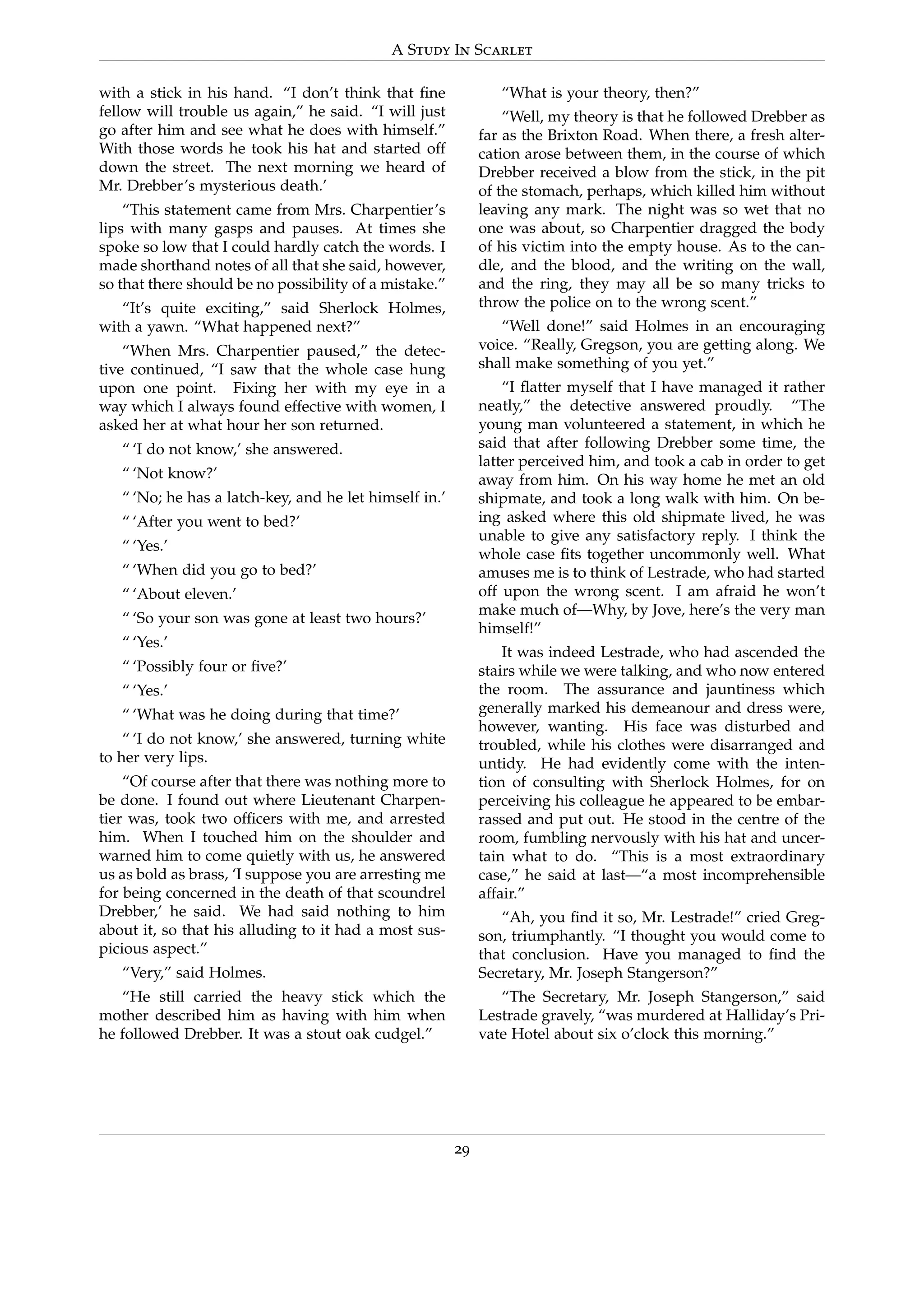 A Study In Scarlet
with a stick in his hand. “I don’t think that ﬁne
fellow will trouble us again,” he said. “I will just
go after him and see what he does with himself.”
With those words he took his hat and started off
down the street. The next morning we heard of
Mr. Drebber’s mysterious death.’
“This statement came from Mrs. Charpentier’s
lips with many gasps and pauses. At times she
spoke so low that I could hardly catch the words. I
made shorthand notes of all that she said, however,
so that there should be no possibility of a mistake.”
“It’s quite exciting,” said Sherlock Holmes,
with a yawn. “What happened next?”
“When Mrs. Charpentier paused,” the detec-
tive continued, “I saw that the whole case hung
upon one point. Fixing her with my eye in a
way which I always found effective with women, I
asked her at what hour her son returned.
“ ‘I do not know,’ she answered.
“ ‘Not know?’
“ ‘No; he has a latch-key, and he let himself in.’
“ ‘After you went to bed?’
“ ‘Yes.’
“ ‘When did you go to bed?’
“ ‘About eleven.’
“ ‘So your son was gone at least two hours?’
“ ‘Yes.’
“ ‘Possibly four or ﬁve?’
“ ‘Yes.’
“ ‘What was he doing during that time?’
“ ‘I do not know,’ she answered, turning white
to her very lips.
“Of course after that there was nothing more to
be done. I found out where Lieutenant Charpen-
tier was, took two ofﬁcers with me, and arrested
him. When I touched him on the shoulder and
warned him to come quietly with us, he answered
us as bold as brass, ‘I suppose you are arresting me
for being concerned in the death of that scoundrel
Drebber,’ he said. We had said nothing to him
about it, so that his alluding to it had a most sus-
picious aspect.”
“Very,” said Holmes.
“He still carried the heavy stick which the
mother described him as having with him when
he followed Drebber. It was a stout oak cudgel.”
“What is your theory, then?”
“Well, my theory is that he followed Drebber as
far as the Brixton Road. When there, a fresh alter-
cation arose between them, in the course of which
Drebber received a blow from the stick, in the pit
of the stomach, perhaps, which killed him without
leaving any mark. The night was so wet that no
one was about, so Charpentier dragged the body
of his victim into the empty house. As to the can-
dle, and the blood, and the writing on the wall,
and the ring, they may all be so many tricks to
throw the police on to the wrong scent.”
“Well done!” said Holmes in an encouraging
voice. “Really, Gregson, you are getting along. We
shall make something of you yet.”
“I ﬂatter myself that I have managed it rather
neatly,” the detective answered proudly. “The
young man volunteered a statement, in which he
said that after following Drebber some time, the
latter perceived him, and took a cab in order to get
away from him. On his way home he met an old
shipmate, and took a long walk with him. On be-
ing asked where this old shipmate lived, he was
unable to give any satisfactory reply. I think the
whole case ﬁts together uncommonly well. What
amuses me is to think of Lestrade, who had started
off upon the wrong scent. I am afraid he won’t
make much of—Why, by Jove, here’s the very man
himself!”
It was indeed Lestrade, who had ascended the
stairs while we were talking, and who now entered
the room. The assurance and jauntiness which
generally marked his demeanour and dress were,
however, wanting. His face was disturbed and
troubled, while his clothes were disarranged and
untidy. He had evidently come with the inten-
tion of consulting with Sherlock Holmes, for on
perceiving his colleague he appeared to be embar-
rassed and put out. He stood in the centre of the
room, fumbling nervously with his hat and uncer-
tain what to do. “This is a most extraordinary
case,” he said at last—“a most incomprehensible
affair.”
“Ah, you ﬁnd it so, Mr. Lestrade!” cried Greg-
son, triumphantly. “I thought you would come to
that conclusion. Have you managed to ﬁnd the
Secretary, Mr. Joseph Stangerson?”
“The Secretary, Mr. Joseph Stangerson,” said
Lestrade gravely, “was murdered at Halliday’s Pri-
vate Hotel about six o’clock this morning.”
29
 