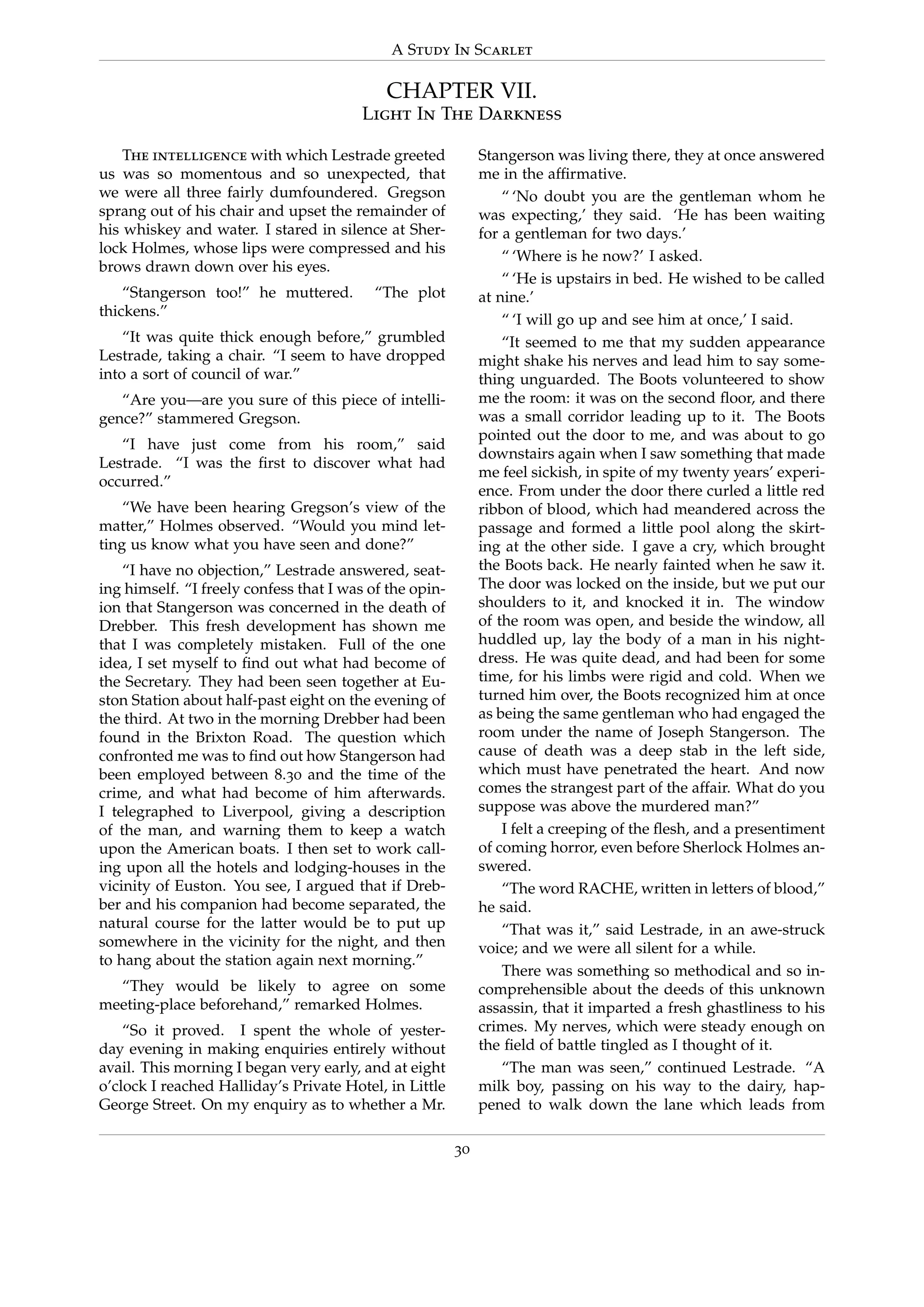 A Study In Scarlet
CHAPTER VII.
Light In The Darkness
The intelligence with which Lestrade greeted
us was so momentous and so unexpected, that
we were all three fairly dumfoundered. Gregson
sprang out of his chair and upset the remainder of
his whiskey and water. I stared in silence at Sher-
lock Holmes, whose lips were compressed and his
brows drawn down over his eyes.
“Stangerson too!” he muttered. “The plot
thickens.”
“It was quite thick enough before,” grumbled
Lestrade, taking a chair. “I seem to have dropped
into a sort of council of war.”
“Are you—are you sure of this piece of intelli-
gence?” stammered Gregson.
“I have just come from his room,” said
Lestrade. “I was the ﬁrst to discover what had
occurred.”
“We have been hearing Gregson’s view of the
matter,” Holmes observed. “Would you mind let-
ting us know what you have seen and done?”
“I have no objection,” Lestrade answered, seat-
ing himself. “I freely confess that I was of the opin-
ion that Stangerson was concerned in the death of
Drebber. This fresh development has shown me
that I was completely mistaken. Full of the one
idea, I set myself to ﬁnd out what had become of
the Secretary. They had been seen together at Eu-
ston Station about half-past eight on the evening of
the third. At two in the morning Drebber had been
found in the Brixton Road. The question which
confronted me was to ﬁnd out how Stangerson had
been employed between 8.30 and the time of the
crime, and what had become of him afterwards.
I telegraphed to Liverpool, giving a description
of the man, and warning them to keep a watch
upon the American boats. I then set to work call-
ing upon all the hotels and lodging-houses in the
vicinity of Euston. You see, I argued that if Dreb-
ber and his companion had become separated, the
natural course for the latter would be to put up
somewhere in the vicinity for the night, and then
to hang about the station again next morning.”
“They would be likely to agree on some
meeting-place beforehand,” remarked Holmes.
“So it proved. I spent the whole of yester-
day evening in making enquiries entirely without
avail. This morning I began very early, and at eight
o’clock I reached Halliday’s Private Hotel, in Little
George Street. On my enquiry as to whether a Mr.
Stangerson was living there, they at once answered
me in the afﬁrmative.
“ ‘No doubt you are the gentleman whom he
was expecting,’ they said. ‘He has been waiting
for a gentleman for two days.’
“ ‘Where is he now?’ I asked.
“ ‘He is upstairs in bed. He wished to be called
at nine.’
“ ‘I will go up and see him at once,’ I said.
“It seemed to me that my sudden appearance
might shake his nerves and lead him to say some-
thing unguarded. The Boots volunteered to show
me the room: it was on the second ﬂoor, and there
was a small corridor leading up to it. The Boots
pointed out the door to me, and was about to go
downstairs again when I saw something that made
me feel sickish, in spite of my twenty years’ experi-
ence. From under the door there curled a little red
ribbon of blood, which had meandered across the
passage and formed a little pool along the skirt-
ing at the other side. I gave a cry, which brought
the Boots back. He nearly fainted when he saw it.
The door was locked on the inside, but we put our
shoulders to it, and knocked it in. The window
of the room was open, and beside the window, all
huddled up, lay the body of a man in his night-
dress. He was quite dead, and had been for some
time, for his limbs were rigid and cold. When we
turned him over, the Boots recognized him at once
as being the same gentleman who had engaged the
room under the name of Joseph Stangerson. The
cause of death was a deep stab in the left side,
which must have penetrated the heart. And now
comes the strangest part of the affair. What do you
suppose was above the murdered man?”
I felt a creeping of the ﬂesh, and a presentiment
of coming horror, even before Sherlock Holmes an-
swered.
“The word RACHE, written in letters of blood,”
he said.
“That was it,” said Lestrade, in an awe-struck
voice; and we were all silent for a while.
There was something so methodical and so in-
comprehensible about the deeds of this unknown
assassin, that it imparted a fresh ghastliness to his
crimes. My nerves, which were steady enough on
the ﬁeld of battle tingled as I thought of it.
“The man was seen,” continued Lestrade. “A
milk boy, passing on his way to the dairy, hap-
pened to walk down the lane which leads from
30
 