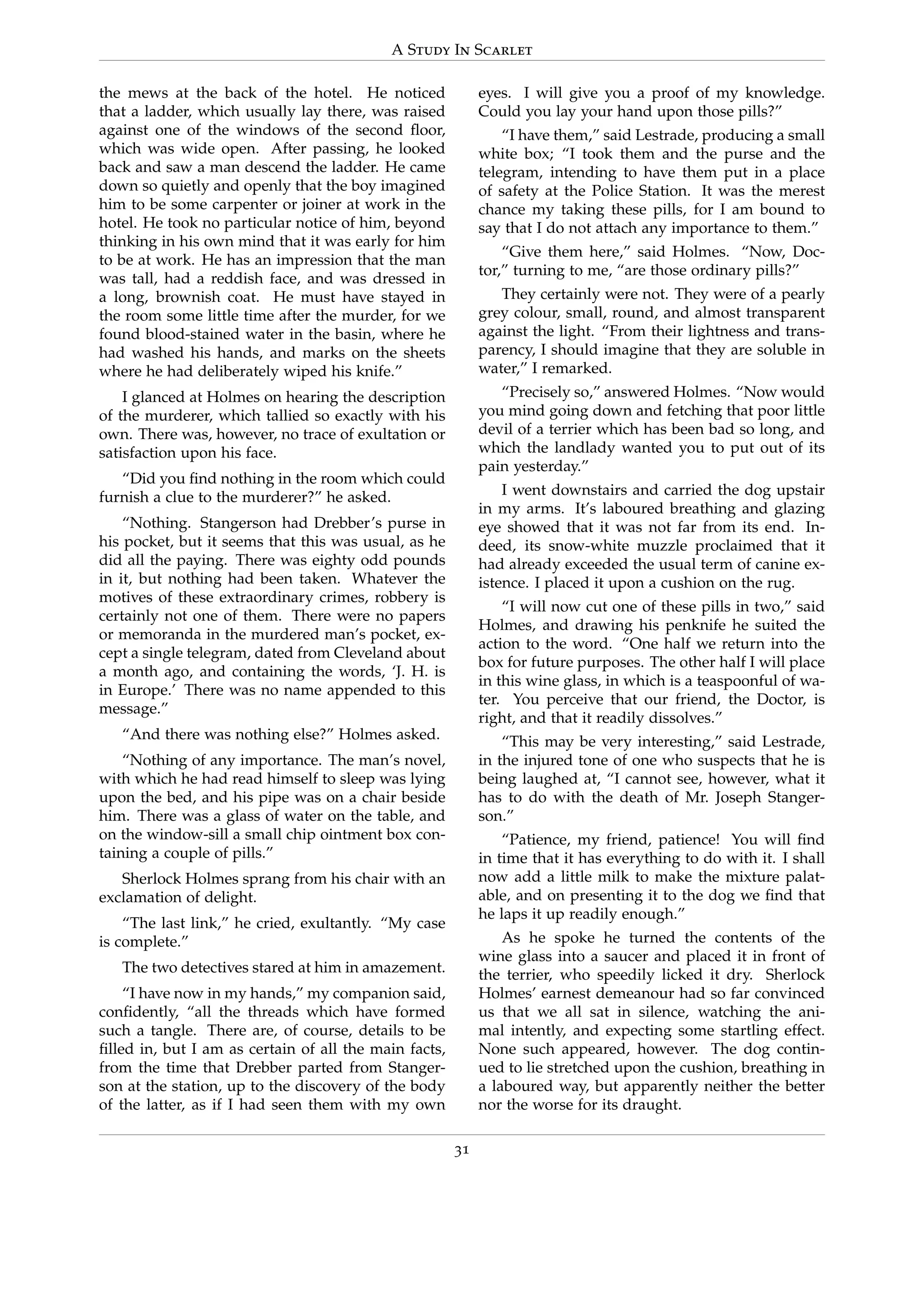 A Study In Scarlet
the mews at the back of the hotel. He noticed
that a ladder, which usually lay there, was raised
against one of the windows of the second ﬂoor,
which was wide open. After passing, he looked
back and saw a man descend the ladder. He came
down so quietly and openly that the boy imagined
him to be some carpenter or joiner at work in the
hotel. He took no particular notice of him, beyond
thinking in his own mind that it was early for him
to be at work. He has an impression that the man
was tall, had a reddish face, and was dressed in
a long, brownish coat. He must have stayed in
the room some little time after the murder, for we
found blood-stained water in the basin, where he
had washed his hands, and marks on the sheets
where he had deliberately wiped his knife.”
I glanced at Holmes on hearing the description
of the murderer, which tallied so exactly with his
own. There was, however, no trace of exultation or
satisfaction upon his face.
“Did you ﬁnd nothing in the room which could
furnish a clue to the murderer?” he asked.
“Nothing. Stangerson had Drebber’s purse in
his pocket, but it seems that this was usual, as he
did all the paying. There was eighty odd pounds
in it, but nothing had been taken. Whatever the
motives of these extraordinary crimes, robbery is
certainly not one of them. There were no papers
or memoranda in the murdered man’s pocket, ex-
cept a single telegram, dated from Cleveland about
a month ago, and containing the words, ‘J. H. is
in Europe.’ There was no name appended to this
message.”
“And there was nothing else?” Holmes asked.
“Nothing of any importance. The man’s novel,
with which he had read himself to sleep was lying
upon the bed, and his pipe was on a chair beside
him. There was a glass of water on the table, and
on the window-sill a small chip ointment box con-
taining a couple of pills.”
Sherlock Holmes sprang from his chair with an
exclamation of delight.
“The last link,” he cried, exultantly. “My case
is complete.”
The two detectives stared at him in amazement.
“I have now in my hands,” my companion said,
conﬁdently, “all the threads which have formed
such a tangle. There are, of course, details to be
ﬁlled in, but I am as certain of all the main facts,
from the time that Drebber parted from Stanger-
son at the station, up to the discovery of the body
of the latter, as if I had seen them with my own
eyes. I will give you a proof of my knowledge.
Could you lay your hand upon those pills?”
“I have them,” said Lestrade, producing a small
white box; “I took them and the purse and the
telegram, intending to have them put in a place
of safety at the Police Station. It was the merest
chance my taking these pills, for I am bound to
say that I do not attach any importance to them.”
“Give them here,” said Holmes. “Now, Doc-
tor,” turning to me, “are those ordinary pills?”
They certainly were not. They were of a pearly
grey colour, small, round, and almost transparent
against the light. “From their lightness and trans-
parency, I should imagine that they are soluble in
water,” I remarked.
“Precisely so,” answered Holmes. “Now would
you mind going down and fetching that poor little
devil of a terrier which has been bad so long, and
which the landlady wanted you to put out of its
pain yesterday.”
I went downstairs and carried the dog upstair
in my arms. It’s laboured breathing and glazing
eye showed that it was not far from its end. In-
deed, its snow-white muzzle proclaimed that it
had already exceeded the usual term of canine ex-
istence. I placed it upon a cushion on the rug.
“I will now cut one of these pills in two,” said
Holmes, and drawing his penknife he suited the
action to the word. “One half we return into the
box for future purposes. The other half I will place
in this wine glass, in which is a teaspoonful of wa-
ter. You perceive that our friend, the Doctor, is
right, and that it readily dissolves.”
“This may be very interesting,” said Lestrade,
in the injured tone of one who suspects that he is
being laughed at, “I cannot see, however, what it
has to do with the death of Mr. Joseph Stanger-
son.”
“Patience, my friend, patience! You will ﬁnd
in time that it has everything to do with it. I shall
now add a little milk to make the mixture palat-
able, and on presenting it to the dog we ﬁnd that
he laps it up readily enough.”
As he spoke he turned the contents of the
wine glass into a saucer and placed it in front of
the terrier, who speedily licked it dry. Sherlock
Holmes’ earnest demeanour had so far convinced
us that we all sat in silence, watching the ani-
mal intently, and expecting some startling effect.
None such appeared, however. The dog contin-
ued to lie stretched upon the cushion, breathing in
a laboured way, but apparently neither the better
nor the worse for its draught.
31
 