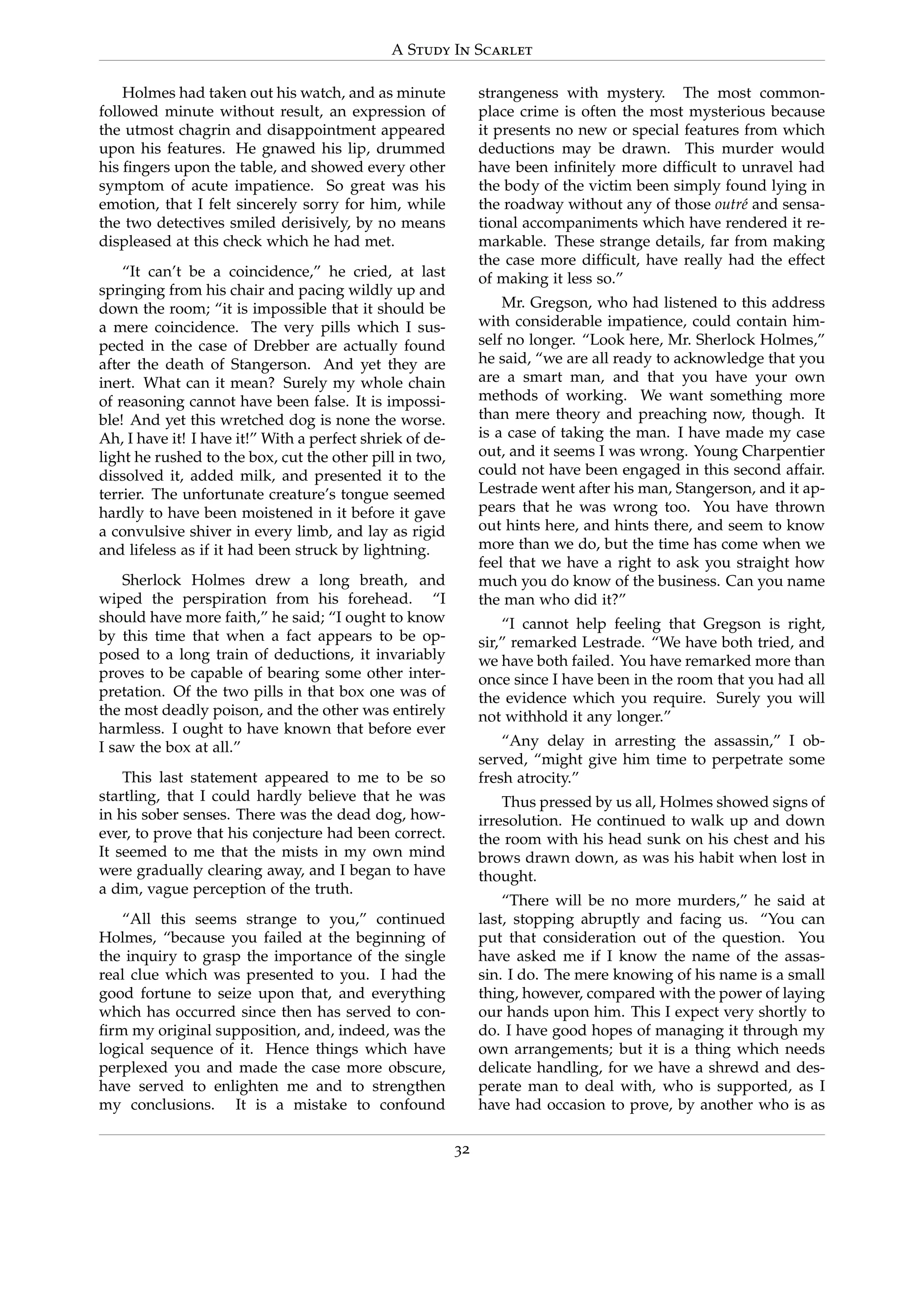 A Study In Scarlet
Holmes had taken out his watch, and as minute
followed minute without result, an expression of
the utmost chagrin and disappointment appeared
upon his features. He gnawed his lip, drummed
his ﬁngers upon the table, and showed every other
symptom of acute impatience. So great was his
emotion, that I felt sincerely sorry for him, while
the two detectives smiled derisively, by no means
displeased at this check which he had met.
“It can’t be a coincidence,” he cried, at last
springing from his chair and pacing wildly up and
down the room; “it is impossible that it should be
a mere coincidence. The very pills which I sus-
pected in the case of Drebber are actually found
after the death of Stangerson. And yet they are
inert. What can it mean? Surely my whole chain
of reasoning cannot have been false. It is impossi-
ble! And yet this wretched dog is none the worse.
Ah, I have it! I have it!” With a perfect shriek of de-
light he rushed to the box, cut the other pill in two,
dissolved it, added milk, and presented it to the
terrier. The unfortunate creature’s tongue seemed
hardly to have been moistened in it before it gave
a convulsive shiver in every limb, and lay as rigid
and lifeless as if it had been struck by lightning.
Sherlock Holmes drew a long breath, and
wiped the perspiration from his forehead. “I
should have more faith,” he said; “I ought to know
by this time that when a fact appears to be op-
posed to a long train of deductions, it invariably
proves to be capable of bearing some other inter-
pretation. Of the two pills in that box one was of
the most deadly poison, and the other was entirely
harmless. I ought to have known that before ever
I saw the box at all.”
This last statement appeared to me to be so
startling, that I could hardly believe that he was
in his sober senses. There was the dead dog, how-
ever, to prove that his conjecture had been correct.
It seemed to me that the mists in my own mind
were gradually clearing away, and I began to have
a dim, vague perception of the truth.
“All this seems strange to you,” continued
Holmes, “because you failed at the beginning of
the inquiry to grasp the importance of the single
real clue which was presented to you. I had the
good fortune to seize upon that, and everything
which has occurred since then has served to con-
ﬁrm my original supposition, and, indeed, was the
logical sequence of it. Hence things which have
perplexed you and made the case more obscure,
have served to enlighten me and to strengthen
my conclusions. It is a mistake to confound
strangeness with mystery. The most common-
place crime is often the most mysterious because
it presents no new or special features from which
deductions may be drawn. This murder would
have been inﬁnitely more difﬁcult to unravel had
the body of the victim been simply found lying in
the roadway without any of those outr´e and sensa-
tional accompaniments which have rendered it re-
markable. These strange details, far from making
the case more difﬁcult, have really had the effect
of making it less so.”
Mr. Gregson, who had listened to this address
with considerable impatience, could contain him-
self no longer. “Look here, Mr. Sherlock Holmes,”
he said, “we are all ready to acknowledge that you
are a smart man, and that you have your own
methods of working. We want something more
than mere theory and preaching now, though. It
is a case of taking the man. I have made my case
out, and it seems I was wrong. Young Charpentier
could not have been engaged in this second affair.
Lestrade went after his man, Stangerson, and it ap-
pears that he was wrong too. You have thrown
out hints here, and hints there, and seem to know
more than we do, but the time has come when we
feel that we have a right to ask you straight how
much you do know of the business. Can you name
the man who did it?”
“I cannot help feeling that Gregson is right,
sir,” remarked Lestrade. “We have both tried, and
we have both failed. You have remarked more than
once since I have been in the room that you had all
the evidence which you require. Surely you will
not withhold it any longer.”
“Any delay in arresting the assassin,” I ob-
served, “might give him time to perpetrate some
fresh atrocity.”
Thus pressed by us all, Holmes showed signs of
irresolution. He continued to walk up and down
the room with his head sunk on his chest and his
brows drawn down, as was his habit when lost in
thought.
“There will be no more murders,” he said at
last, stopping abruptly and facing us. “You can
put that consideration out of the question. You
have asked me if I know the name of the assas-
sin. I do. The mere knowing of his name is a small
thing, however, compared with the power of laying
our hands upon him. This I expect very shortly to
do. I have good hopes of managing it through my
own arrangements; but it is a thing which needs
delicate handling, for we have a shrewd and des-
perate man to deal with, who is supported, as I
have had occasion to prove, by another who is as
32
 