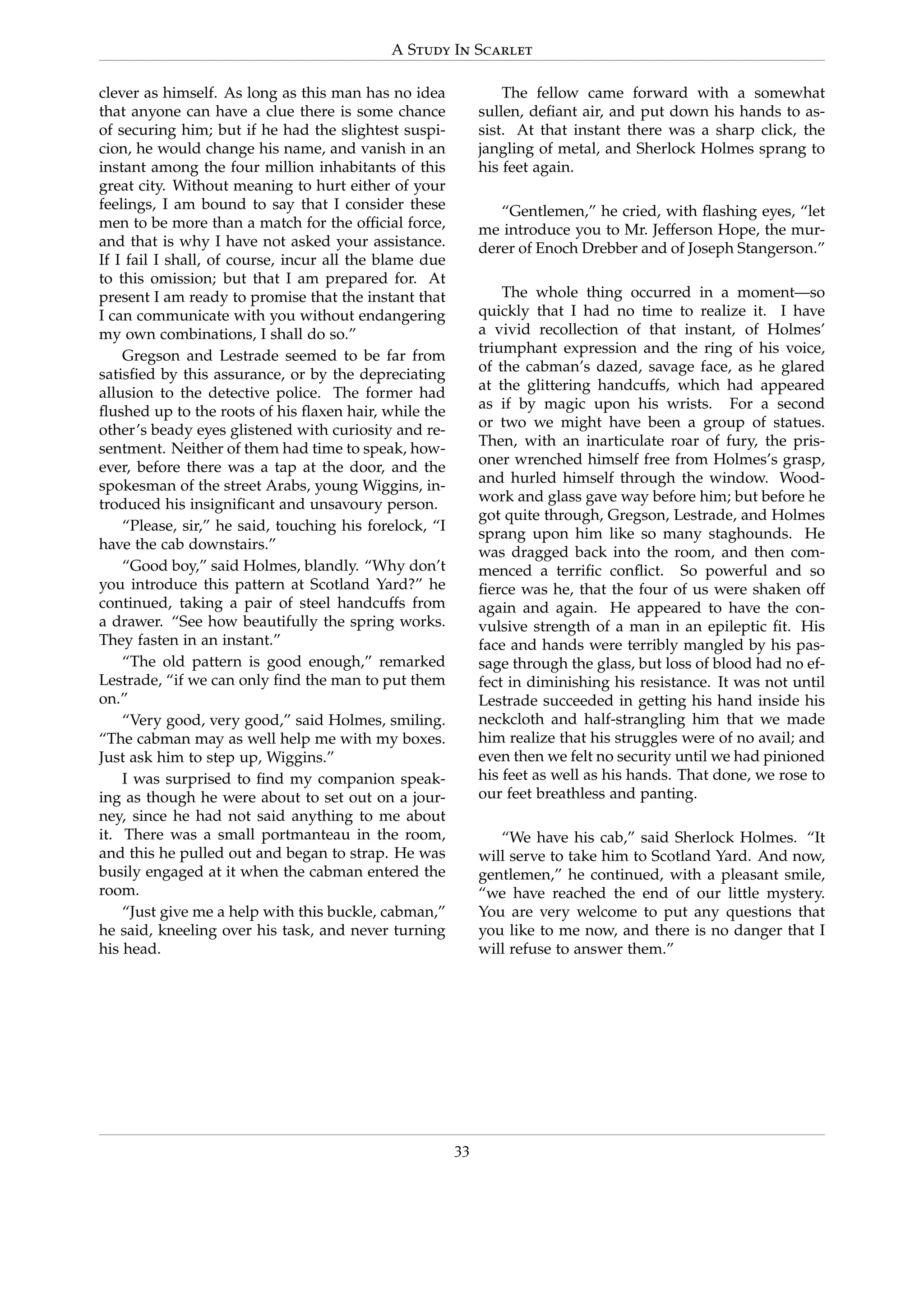 A Study In Scarlet
clever as himself. As long as this man has no idea
that anyone can have a clue there is some chance
of securing him; but if he had the slightest suspi-
cion, he would change his name, and vanish in an
instant among the four million inhabitants of this
great city. Without meaning to hurt either of your
feelings, I am bound to say that I consider these
men to be more than a match for the ofﬁcial force,
and that is why I have not asked your assistance.
If I fail I shall, of course, incur all the blame due
to this omission; but that I am prepared for. At
present I am ready to promise that the instant that
I can communicate with you without endangering
my own combinations, I shall do so.”
Gregson and Lestrade seemed to be far from
satisﬁed by this assurance, or by the depreciating
allusion to the detective police. The former had
ﬂushed up to the roots of his ﬂaxen hair, while the
other’s beady eyes glistened with curiosity and re-
sentment. Neither of them had time to speak, how-
ever, before there was a tap at the door, and the
spokesman of the street Arabs, young Wiggins, in-
troduced his insigniﬁcant and unsavoury person.
“Please, sir,” he said, touching his forelock, “I
have the cab downstairs.”
“Good boy,” said Holmes, blandly. “Why don’t
you introduce this pattern at Scotland Yard?” he
continued, taking a pair of steel handcuffs from
a drawer. “See how beautifully the spring works.
They fasten in an instant.”
“The old pattern is good enough,” remarked
Lestrade, “if we can only ﬁnd the man to put them
on.”
“Very good, very good,” said Holmes, smiling.
“The cabman may as well help me with my boxes.
Just ask him to step up, Wiggins.”
I was surprised to ﬁnd my companion speak-
ing as though he were about to set out on a jour-
ney, since he had not said anything to me about
it. There was a small portmanteau in the room,
and this he pulled out and began to strap. He was
busily engaged at it when the cabman entered the
room.
“Just give me a help with this buckle, cabman,”
he said, kneeling over his task, and never turning
his head.
The fellow came forward with a somewhat
sullen, deﬁant air, and put down his hands to as-
sist. At that instant there was a sharp click, the
jangling of metal, and Sherlock Holmes sprang to
his feet again.
“Gentlemen,” he cried, with ﬂashing eyes, “let
me introduce you to Mr. Jefferson Hope, the mur-
derer of Enoch Drebber and of Joseph Stangerson.”
The whole thing occurred in a moment—so
quickly that I had no time to realize it. I have
a vivid recollection of that instant, of Holmes’
triumphant expression and the ring of his voice,
of the cabman’s dazed, savage face, as he glared
at the glittering handcuffs, which had appeared
as if by magic upon his wrists. For a second
or two we might have been a group of statues.
Then, with an inarticulate roar of fury, the pris-
oner wrenched himself free from Holmes’s grasp,
and hurled himself through the window. Wood-
work and glass gave way before him; but before he
got quite through, Gregson, Lestrade, and Holmes
sprang upon him like so many staghounds. He
was dragged back into the room, and then com-
menced a terriﬁc conﬂict. So powerful and so
ﬁerce was he, that the four of us were shaken off
again and again. He appeared to have the con-
vulsive strength of a man in an epileptic ﬁt. His
face and hands were terribly mangled by his pas-
sage through the glass, but loss of blood had no ef-
fect in diminishing his resistance. It was not until
Lestrade succeeded in getting his hand inside his
neckcloth and half-strangling him that we made
him realize that his struggles were of no avail; and
even then we felt no security until we had pinioned
his feet as well as his hands. That done, we rose to
our feet breathless and panting.
“We have his cab,” said Sherlock Holmes. “It
will serve to take him to Scotland Yard. And now,
gentlemen,” he continued, with a pleasant smile,
“we have reached the end of our little mystery.
You are very welcome to put any questions that
you like to me now, and there is no danger that I
will refuse to answer them.”
33
 