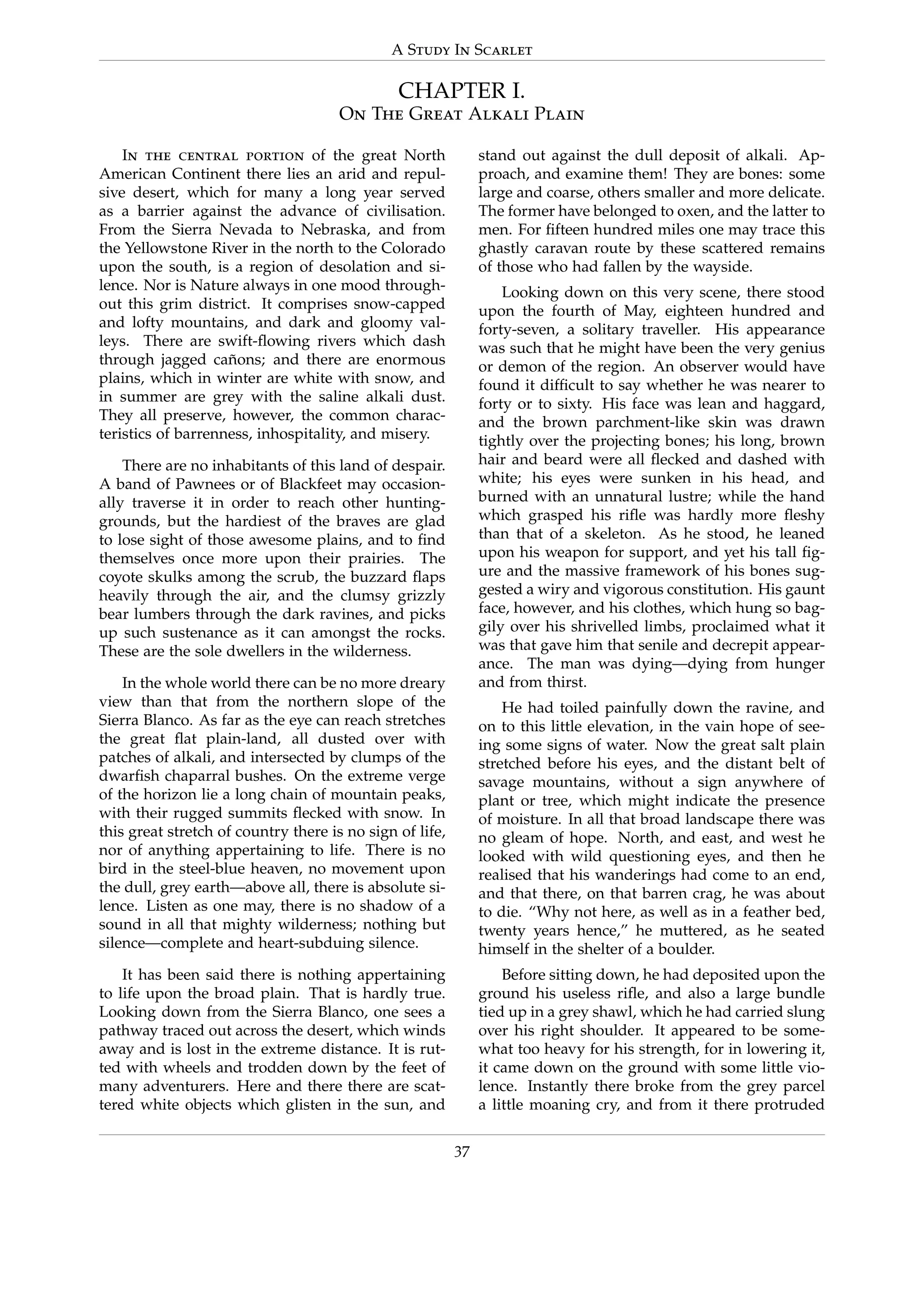 A Study In Scarlet
CHAPTER I.
On The Great Alkali Plain
In the central portion of the great North
American Continent there lies an arid and repul-
sive desert, which for many a long year served
as a barrier against the advance of civilisation.
From the Sierra Nevada to Nebraska, and from
the Yellowstone River in the north to the Colorado
upon the south, is a region of desolation and si-
lence. Nor is Nature always in one mood through-
out this grim district. It comprises snow-capped
and lofty mountains, and dark and gloomy val-
leys. There are swift-ﬂowing rivers which dash
through jagged ca˜nons; and there are enormous
plains, which in winter are white with snow, and
in summer are grey with the saline alkali dust.
They all preserve, however, the common charac-
teristics of barrenness, inhospitality, and misery.
There are no inhabitants of this land of despair.
A band of Pawnees or of Blackfeet may occasion-
ally traverse it in order to reach other hunting-
grounds, but the hardiest of the braves are glad
to lose sight of those awesome plains, and to ﬁnd
themselves once more upon their prairies. The
coyote skulks among the scrub, the buzzard ﬂaps
heavily through the air, and the clumsy grizzly
bear lumbers through the dark ravines, and picks
up such sustenance as it can amongst the rocks.
These are the sole dwellers in the wilderness.
In the whole world there can be no more dreary
view than that from the northern slope of the
Sierra Blanco. As far as the eye can reach stretches
the great ﬂat plain-land, all dusted over with
patches of alkali, and intersected by clumps of the
dwarﬁsh chaparral bushes. On the extreme verge
of the horizon lie a long chain of mountain peaks,
with their rugged summits ﬂecked with snow. In
this great stretch of country there is no sign of life,
nor of anything appertaining to life. There is no
bird in the steel-blue heaven, no movement upon
the dull, grey earth—above all, there is absolute si-
lence. Listen as one may, there is no shadow of a
sound in all that mighty wilderness; nothing but
silence—complete and heart-subduing silence.
It has been said there is nothing appertaining
to life upon the broad plain. That is hardly true.
Looking down from the Sierra Blanco, one sees a
pathway traced out across the desert, which winds
away and is lost in the extreme distance. It is rut-
ted with wheels and trodden down by the feet of
many adventurers. Here and there there are scat-
tered white objects which glisten in the sun, and
stand out against the dull deposit of alkali. Ap-
proach, and examine them! They are bones: some
large and coarse, others smaller and more delicate.
The former have belonged to oxen, and the latter to
men. For ﬁfteen hundred miles one may trace this
ghastly caravan route by these scattered remains
of those who had fallen by the wayside.
Looking down on this very scene, there stood
upon the fourth of May, eighteen hundred and
forty-seven, a solitary traveller. His appearance
was such that he might have been the very genius
or demon of the region. An observer would have
found it difﬁcult to say whether he was nearer to
forty or to sixty. His face was lean and haggard,
and the brown parchment-like skin was drawn
tightly over the projecting bones; his long, brown
hair and beard were all ﬂecked and dashed with
white; his eyes were sunken in his head, and
burned with an unnatural lustre; while the hand
which grasped his riﬂe was hardly more ﬂeshy
than that of a skeleton. As he stood, he leaned
upon his weapon for support, and yet his tall ﬁg-
ure and the massive framework of his bones sug-
gested a wiry and vigorous constitution. His gaunt
face, however, and his clothes, which hung so bag-
gily over his shrivelled limbs, proclaimed what it
was that gave him that senile and decrepit appear-
ance. The man was dying—dying from hunger
and from thirst.
He had toiled painfully down the ravine, and
on to this little elevation, in the vain hope of see-
ing some signs of water. Now the great salt plain
stretched before his eyes, and the distant belt of
savage mountains, without a sign anywhere of
plant or tree, which might indicate the presence
of moisture. In all that broad landscape there was
no gleam of hope. North, and east, and west he
looked with wild questioning eyes, and then he
realised that his wanderings had come to an end,
and that there, on that barren crag, he was about
to die. “Why not here, as well as in a feather bed,
twenty years hence,” he muttered, as he seated
himself in the shelter of a boulder.
Before sitting down, he had deposited upon the
ground his useless riﬂe, and also a large bundle
tied up in a grey shawl, which he had carried slung
over his right shoulder. It appeared to be some-
what too heavy for his strength, for in lowering it,
it came down on the ground with some little vio-
lence. Instantly there broke from the grey parcel
a little moaning cry, and from it there protruded
37
 
