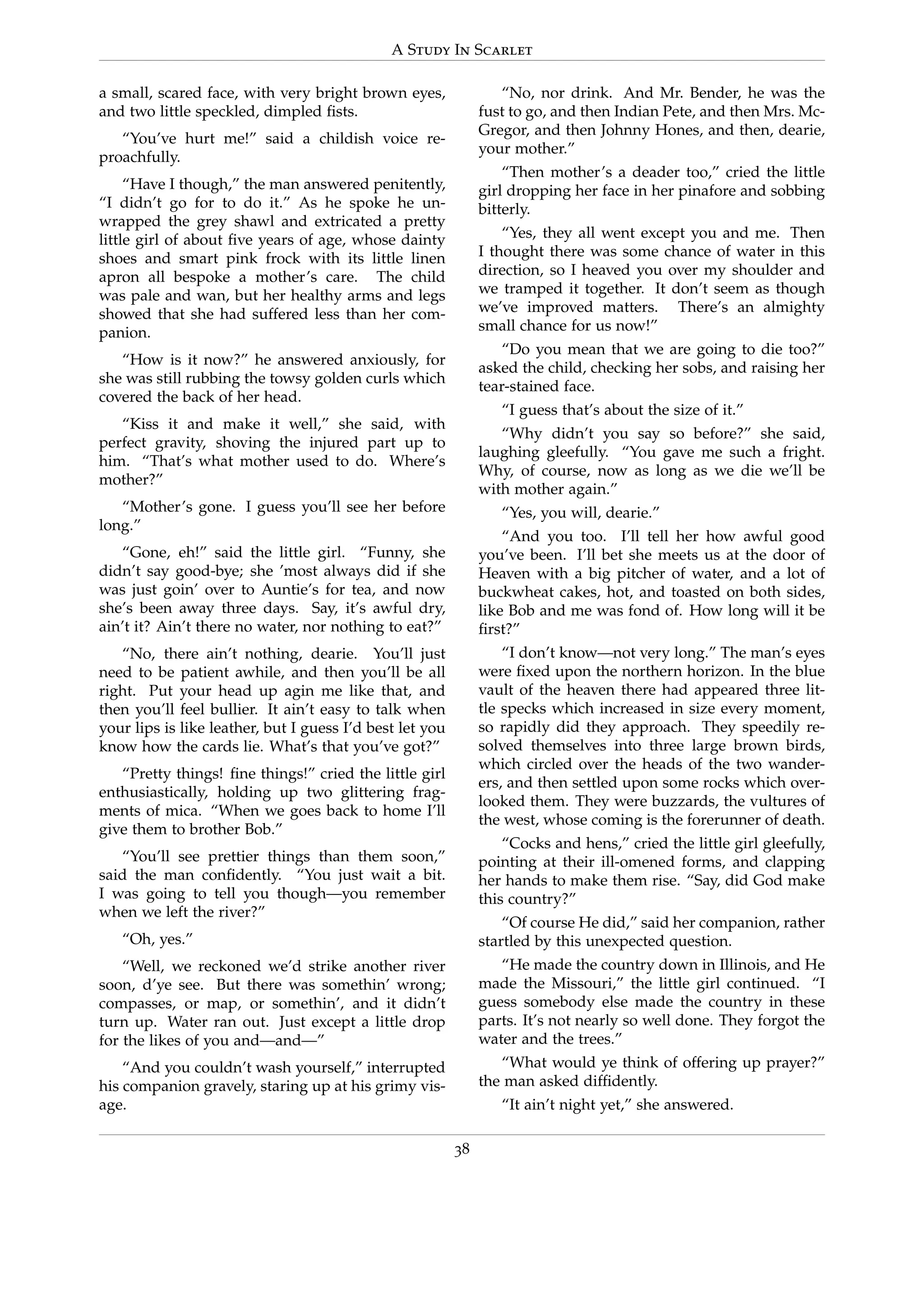 A Study In Scarlet
a small, scared face, with very bright brown eyes,
and two little speckled, dimpled ﬁsts.
“You’ve hurt me!” said a childish voice re-
proachfully.
“Have I though,” the man answered penitently,
“I didn’t go for to do it.” As he spoke he un-
wrapped the grey shawl and extricated a pretty
little girl of about ﬁve years of age, whose dainty
shoes and smart pink frock with its little linen
apron all bespoke a mother’s care. The child
was pale and wan, but her healthy arms and legs
showed that she had suffered less than her com-
panion.
“How is it now?” he answered anxiously, for
she was still rubbing the towsy golden curls which
covered the back of her head.
“Kiss it and make it well,” she said, with
perfect gravity, shoving the injured part up to
him. “That’s what mother used to do. Where’s
mother?”
“Mother’s gone. I guess you’ll see her before
long.”
“Gone, eh!” said the little girl. “Funny, she
didn’t say good-bye; she ’most always did if she
was just goin’ over to Auntie’s for tea, and now
she’s been away three days. Say, it’s awful dry,
ain’t it? Ain’t there no water, nor nothing to eat?”
“No, there ain’t nothing, dearie. You’ll just
need to be patient awhile, and then you’ll be all
right. Put your head up agin me like that, and
then you’ll feel bullier. It ain’t easy to talk when
your lips is like leather, but I guess I’d best let you
know how the cards lie. What’s that you’ve got?”
“Pretty things! ﬁne things!” cried the little girl
enthusiastically, holding up two glittering frag-
ments of mica. “When we goes back to home I’ll
give them to brother Bob.”
“You’ll see prettier things than them soon,”
said the man conﬁdently. “You just wait a bit.
I was going to tell you though—you remember
when we left the river?”
“Oh, yes.”
“Well, we reckoned we’d strike another river
soon, d’ye see. But there was somethin’ wrong;
compasses, or map, or somethin’, and it didn’t
turn up. Water ran out. Just except a little drop
for the likes of you and—and—”
“And you couldn’t wash yourself,” interrupted
his companion gravely, staring up at his grimy vis-
age.
“No, nor drink. And Mr. Bender, he was the
fust to go, and then Indian Pete, and then Mrs. Mc-
Gregor, and then Johnny Hones, and then, dearie,
your mother.”
“Then mother’s a deader too,” cried the little
girl dropping her face in her pinafore and sobbing
bitterly.
“Yes, they all went except you and me. Then
I thought there was some chance of water in this
direction, so I heaved you over my shoulder and
we tramped it together. It don’t seem as though
we’ve improved matters. There’s an almighty
small chance for us now!”
“Do you mean that we are going to die too?”
asked the child, checking her sobs, and raising her
tear-stained face.
“I guess that’s about the size of it.”
“Why didn’t you say so before?” she said,
laughing gleefully. “You gave me such a fright.
Why, of course, now as long as we die we’ll be
with mother again.”
“Yes, you will, dearie.”
“And you too. I’ll tell her how awful good
you’ve been. I’ll bet she meets us at the door of
Heaven with a big pitcher of water, and a lot of
buckwheat cakes, hot, and toasted on both sides,
like Bob and me was fond of. How long will it be
ﬁrst?”
“I don’t know—not very long.” The man’s eyes
were ﬁxed upon the northern horizon. In the blue
vault of the heaven there had appeared three lit-
tle specks which increased in size every moment,
so rapidly did they approach. They speedily re-
solved themselves into three large brown birds,
which circled over the heads of the two wander-
ers, and then settled upon some rocks which over-
looked them. They were buzzards, the vultures of
the west, whose coming is the forerunner of death.
“Cocks and hens,” cried the little girl gleefully,
pointing at their ill-omened forms, and clapping
her hands to make them rise. “Say, did God make
this country?”
“Of course He did,” said her companion, rather
startled by this unexpected question.
“He made the country down in Illinois, and He
made the Missouri,” the little girl continued. “I
guess somebody else made the country in these
parts. It’s not nearly so well done. They forgot the
water and the trees.”
“What would ye think of offering up prayer?”
the man asked difﬁdently.
“It ain’t night yet,” she answered.
38
 