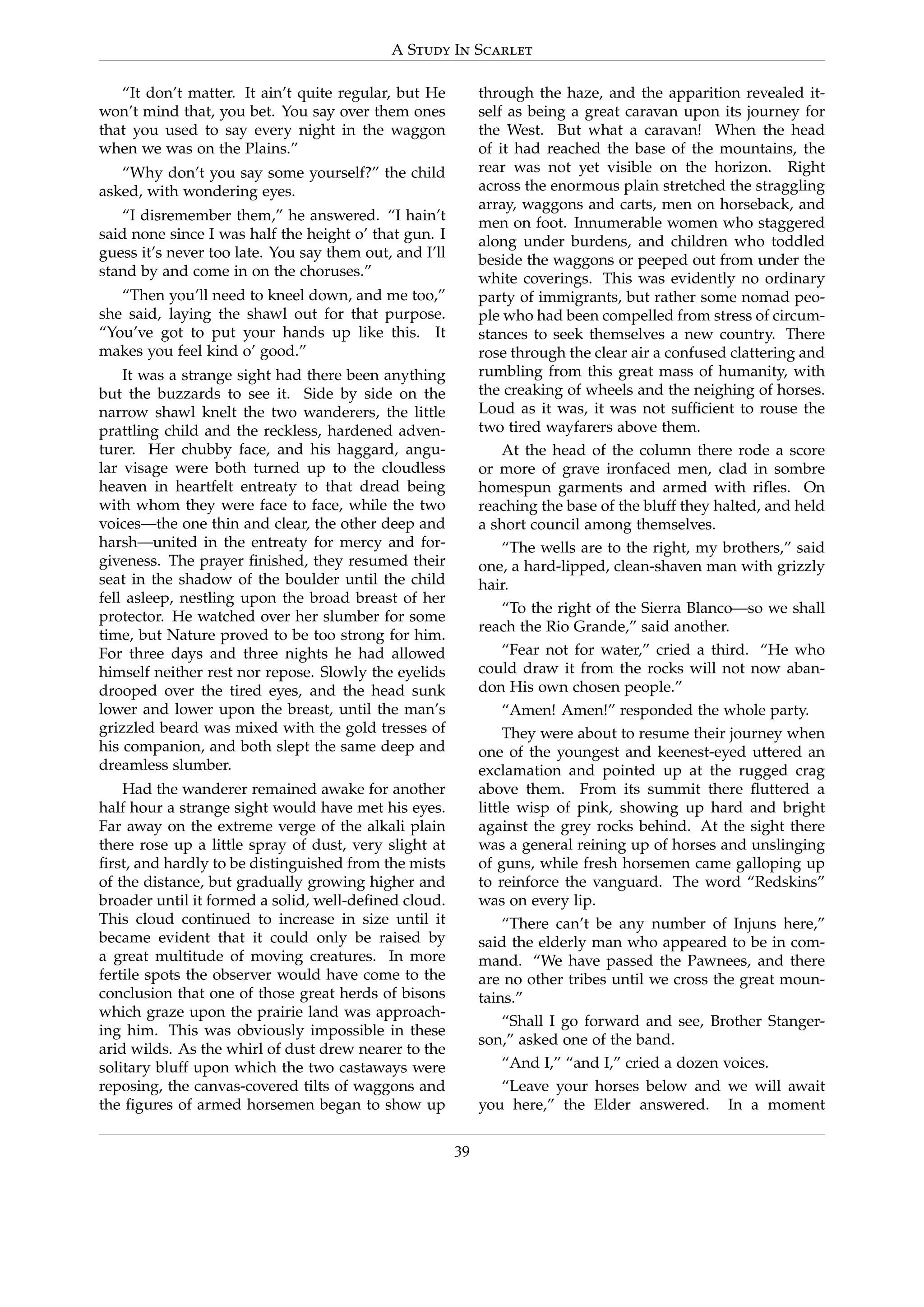 A Study In Scarlet
“It don’t matter. It ain’t quite regular, but He
won’t mind that, you bet. You say over them ones
that you used to say every night in the waggon
when we was on the Plains.”
“Why don’t you say some yourself?” the child
asked, with wondering eyes.
“I disremember them,” he answered. “I hain’t
said none since I was half the height o’ that gun. I
guess it’s never too late. You say them out, and I’ll
stand by and come in on the choruses.”
“Then you’ll need to kneel down, and me too,”
she said, laying the shawl out for that purpose.
“You’ve got to put your hands up like this. It
makes you feel kind o’ good.”
It was a strange sight had there been anything
but the buzzards to see it. Side by side on the
narrow shawl knelt the two wanderers, the little
prattling child and the reckless, hardened adven-
turer. Her chubby face, and his haggard, angu-
lar visage were both turned up to the cloudless
heaven in heartfelt entreaty to that dread being
with whom they were face to face, while the two
voices—the one thin and clear, the other deep and
harsh—united in the entreaty for mercy and for-
giveness. The prayer ﬁnished, they resumed their
seat in the shadow of the boulder until the child
fell asleep, nestling upon the broad breast of her
protector. He watched over her slumber for some
time, but Nature proved to be too strong for him.
For three days and three nights he had allowed
himself neither rest nor repose. Slowly the eyelids
drooped over the tired eyes, and the head sunk
lower and lower upon the breast, until the man’s
grizzled beard was mixed with the gold tresses of
his companion, and both slept the same deep and
dreamless slumber.
Had the wanderer remained awake for another
half hour a strange sight would have met his eyes.
Far away on the extreme verge of the alkali plain
there rose up a little spray of dust, very slight at
ﬁrst, and hardly to be distinguished from the mists
of the distance, but gradually growing higher and
broader until it formed a solid, well-deﬁned cloud.
This cloud continued to increase in size until it
became evident that it could only be raised by
a great multitude of moving creatures. In more
fertile spots the observer would have come to the
conclusion that one of those great herds of bisons
which graze upon the prairie land was approach-
ing him. This was obviously impossible in these
arid wilds. As the whirl of dust drew nearer to the
solitary bluff upon which the two castaways were
reposing, the canvas-covered tilts of waggons and
the ﬁgures of armed horsemen began to show up
through the haze, and the apparition revealed it-
self as being a great caravan upon its journey for
the West. But what a caravan! When the head
of it had reached the base of the mountains, the
rear was not yet visible on the horizon. Right
across the enormous plain stretched the straggling
array, waggons and carts, men on horseback, and
men on foot. Innumerable women who staggered
along under burdens, and children who toddled
beside the waggons or peeped out from under the
white coverings. This was evidently no ordinary
party of immigrants, but rather some nomad peo-
ple who had been compelled from stress of circum-
stances to seek themselves a new country. There
rose through the clear air a confused clattering and
rumbling from this great mass of humanity, with
the creaking of wheels and the neighing of horses.
Loud as it was, it was not sufﬁcient to rouse the
two tired wayfarers above them.
At the head of the column there rode a score
or more of grave ironfaced men, clad in sombre
homespun garments and armed with riﬂes. On
reaching the base of the bluff they halted, and held
a short council among themselves.
“The wells are to the right, my brothers,” said
one, a hard-lipped, clean-shaven man with grizzly
hair.
“To the right of the Sierra Blanco—so we shall
reach the Rio Grande,” said another.
“Fear not for water,” cried a third. “He who
could draw it from the rocks will not now aban-
don His own chosen people.”
“Amen! Amen!” responded the whole party.
They were about to resume their journey when
one of the youngest and keenest-eyed uttered an
exclamation and pointed up at the rugged crag
above them. From its summit there ﬂuttered a
little wisp of pink, showing up hard and bright
against the grey rocks behind. At the sight there
was a general reining up of horses and unslinging
of guns, while fresh horsemen came galloping up
to reinforce the vanguard. The word “Redskins”
was on every lip.
“There can’t be any number of Injuns here,”
said the elderly man who appeared to be in com-
mand. “We have passed the Pawnees, and there
are no other tribes until we cross the great moun-
tains.”
“Shall I go forward and see, Brother Stanger-
son,” asked one of the band.
“And I,” “and I,” cried a dozen voices.
“Leave your horses below and we will await
you here,” the Elder answered. In a moment
39
 