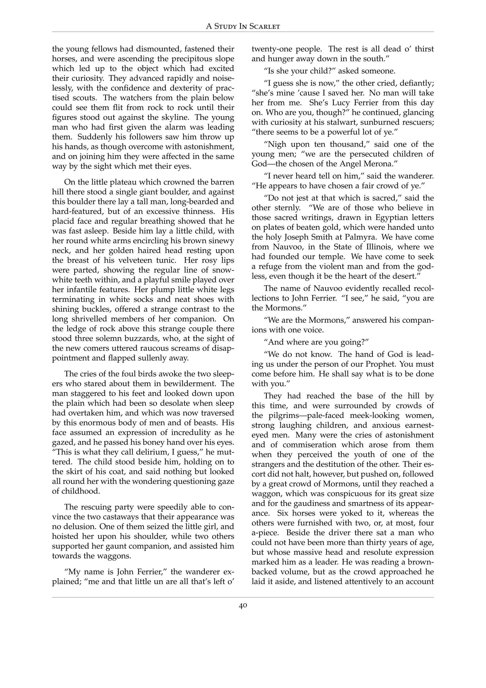 A Study In Scarlet
the young fellows had dismounted, fastened their
horses, and were ascending the precipitous slope
which led up to the object which had excited
their curiosity. They advanced rapidly and noise-
lessly, with the conﬁdence and dexterity of prac-
tised scouts. The watchers from the plain below
could see them ﬂit from rock to rock until their
ﬁgures stood out against the skyline. The young
man who had ﬁrst given the alarm was leading
them. Suddenly his followers saw him throw up
his hands, as though overcome with astonishment,
and on joining him they were affected in the same
way by the sight which met their eyes.
On the little plateau which crowned the barren
hill there stood a single giant boulder, and against
this boulder there lay a tall man, long-bearded and
hard-featured, but of an excessive thinness. His
placid face and regular breathing showed that he
was fast asleep. Beside him lay a little child, with
her round white arms encircling his brown sinewy
neck, and her golden haired head resting upon
the breast of his velveteen tunic. Her rosy lips
were parted, showing the regular line of snow-
white teeth within, and a playful smile played over
her infantile features. Her plump little white legs
terminating in white socks and neat shoes with
shining buckles, offered a strange contrast to the
long shrivelled members of her companion. On
the ledge of rock above this strange couple there
stood three solemn buzzards, who, at the sight of
the new comers uttered raucous screams of disap-
pointment and ﬂapped sullenly away.
The cries of the foul birds awoke the two sleep-
ers who stared about them in bewilderment. The
man staggered to his feet and looked down upon
the plain which had been so desolate when sleep
had overtaken him, and which was now traversed
by this enormous body of men and of beasts. His
face assumed an expression of incredulity as he
gazed, and he passed his boney hand over his eyes.
“This is what they call delirium, I guess,” he mut-
tered. The child stood beside him, holding on to
the skirt of his coat, and said nothing but looked
all round her with the wondering questioning gaze
of childhood.
The rescuing party were speedily able to con-
vince the two castaways that their appearance was
no delusion. One of them seized the little girl, and
hoisted her upon his shoulder, while two others
supported her gaunt companion, and assisted him
towards the waggons.
“My name is John Ferrier,” the wanderer ex-
plained; “me and that little un are all that’s left o’
twenty-one people. The rest is all dead o’ thirst
and hunger away down in the south.”
“Is she your child?” asked someone.
“I guess she is now,” the other cried, deﬁantly;
“she’s mine ’cause I saved her. No man will take
her from me. She’s Lucy Ferrier from this day
on. Who are you, though?” he continued, glancing
with curiosity at his stalwart, sunburned rescuers;
“there seems to be a powerful lot of ye.”
“Nigh upon ten thousand,” said one of the
young men; “we are the persecuted children of
God—the chosen of the Angel Merona.”
“I never heard tell on him,” said the wanderer.
“He appears to have chosen a fair crowd of ye.”
“Do not jest at that which is sacred,” said the
other sternly. “We are of those who believe in
those sacred writings, drawn in Egyptian letters
on plates of beaten gold, which were handed unto
the holy Joseph Smith at Palmyra. We have come
from Nauvoo, in the State of Illinois, where we
had founded our temple. We have come to seek
a refuge from the violent man and from the god-
less, even though it be the heart of the desert.”
The name of Nauvoo evidently recalled recol-
lections to John Ferrier. “I see,” he said, “you are
the Mormons.”
“We are the Mormons,” answered his compan-
ions with one voice.
“And where are you going?”
“We do not know. The hand of God is lead-
ing us under the person of our Prophet. You must
come before him. He shall say what is to be done
with you.”
They had reached the base of the hill by
this time, and were surrounded by crowds of
the pilgrims—pale-faced meek-looking women,
strong laughing children, and anxious earnest-
eyed men. Many were the cries of astonishment
and of commiseration which arose from them
when they perceived the youth of one of the
strangers and the destitution of the other. Their es-
cort did not halt, however, but pushed on, followed
by a great crowd of Mormons, until they reached a
waggon, which was conspicuous for its great size
and for the gaudiness and smartness of its appear-
ance. Six horses were yoked to it, whereas the
others were furnished with two, or, at most, four
a-piece. Beside the driver there sat a man who
could not have been more than thirty years of age,
but whose massive head and resolute expression
marked him as a leader. He was reading a brown-
backed volume, but as the crowd approached he
laid it aside, and listened attentively to an account
40
 