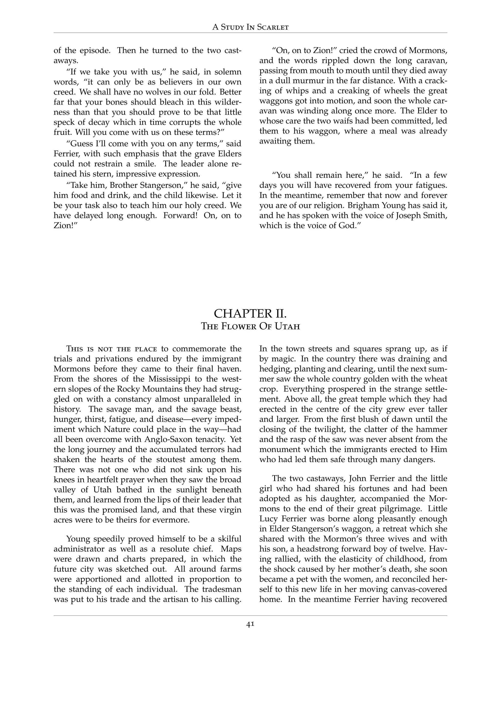 A Study In Scarlet
of the episode. Then he turned to the two cast-
aways.
“If we take you with us,” he said, in solemn
words, “it can only be as believers in our own
creed. We shall have no wolves in our fold. Better
far that your bones should bleach in this wilder-
ness than that you should prove to be that little
speck of decay which in time corrupts the whole
fruit. Will you come with us on these terms?”
“Guess I’ll come with you on any terms,” said
Ferrier, with such emphasis that the grave Elders
could not restrain a smile. The leader alone re-
tained his stern, impressive expression.
“Take him, Brother Stangerson,” he said, “give
him food and drink, and the child likewise. Let it
be your task also to teach him our holy creed. We
have delayed long enough. Forward! On, on to
Zion!”
“On, on to Zion!” cried the crowd of Mormons,
and the words rippled down the long caravan,
passing from mouth to mouth until they died away
in a dull murmur in the far distance. With a crack-
ing of whips and a creaking of wheels the great
waggons got into motion, and soon the whole car-
avan was winding along once more. The Elder to
whose care the two waifs had been committed, led
them to his waggon, where a meal was already
awaiting them.
“You shall remain here,” he said. “In a few
days you will have recovered from your fatigues.
In the meantime, remember that now and forever
you are of our religion. Brigham Young has said it,
and he has spoken with the voice of Joseph Smith,
which is the voice of God.”
CHAPTER II.
The Flower Of Utah
This is not the place to commemorate the
trials and privations endured by the immigrant
Mormons before they came to their ﬁnal haven.
From the shores of the Mississippi to the west-
ern slopes of the Rocky Mountains they had strug-
gled on with a constancy almost unparalleled in
history. The savage man, and the savage beast,
hunger, thirst, fatigue, and disease—every imped-
iment which Nature could place in the way—had
all been overcome with Anglo-Saxon tenacity. Yet
the long journey and the accumulated terrors had
shaken the hearts of the stoutest among them.
There was not one who did not sink upon his
knees in heartfelt prayer when they saw the broad
valley of Utah bathed in the sunlight beneath
them, and learned from the lips of their leader that
this was the promised land, and that these virgin
acres were to be theirs for evermore.
Young speedily proved himself to be a skilful
administrator as well as a resolute chief. Maps
were drawn and charts prepared, in which the
future city was sketched out. All around farms
were apportioned and allotted in proportion to
the standing of each individual. The tradesman
was put to his trade and the artisan to his calling.
In the town streets and squares sprang up, as if
by magic. In the country there was draining and
hedging, planting and clearing, until the next sum-
mer saw the whole country golden with the wheat
crop. Everything prospered in the strange settle-
ment. Above all, the great temple which they had
erected in the centre of the city grew ever taller
and larger. From the ﬁrst blush of dawn until the
closing of the twilight, the clatter of the hammer
and the rasp of the saw was never absent from the
monument which the immigrants erected to Him
who had led them safe through many dangers.
The two castaways, John Ferrier and the little
girl who had shared his fortunes and had been
adopted as his daughter, accompanied the Mor-
mons to the end of their great pilgrimage. Little
Lucy Ferrier was borne along pleasantly enough
in Elder Stangerson’s waggon, a retreat which she
shared with the Mormon’s three wives and with
his son, a headstrong forward boy of twelve. Hav-
ing rallied, with the elasticity of childhood, from
the shock caused by her mother’s death, she soon
became a pet with the women, and reconciled her-
self to this new life in her moving canvas-covered
home. In the meantime Ferrier having recovered
41
 