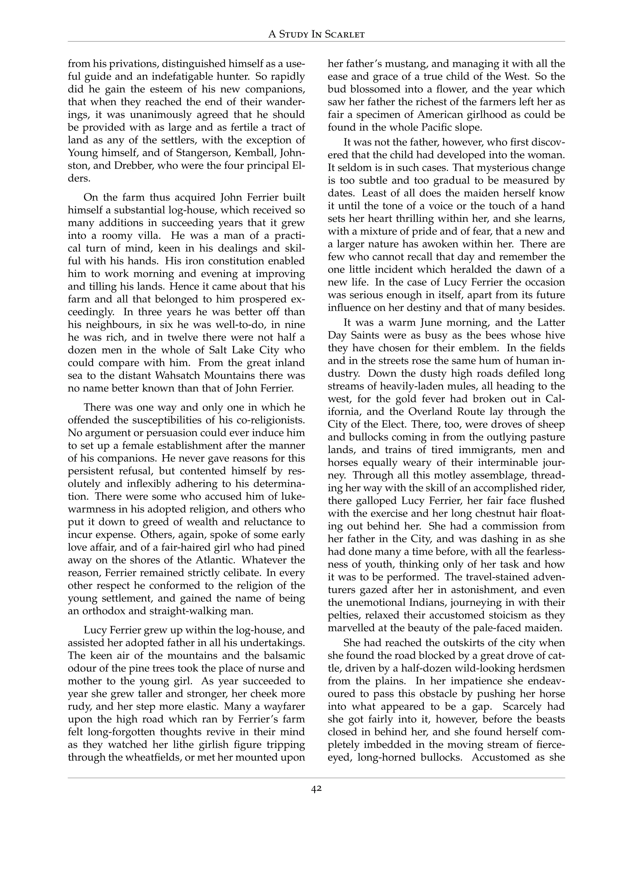 A Study In Scarlet
from his privations, distinguished himself as a use-
ful guide and an indefatigable hunter. So rapidly
did he gain the esteem of his new companions,
that when they reached the end of their wander-
ings, it was unanimously agreed that he should
be provided with as large and as fertile a tract of
land as any of the settlers, with the exception of
Young himself, and of Stangerson, Kemball, John-
ston, and Drebber, who were the four principal El-
ders.
On the farm thus acquired John Ferrier built
himself a substantial log-house, which received so
many additions in succeeding years that it grew
into a roomy villa. He was a man of a practi-
cal turn of mind, keen in his dealings and skil-
ful with his hands. His iron constitution enabled
him to work morning and evening at improving
and tilling his lands. Hence it came about that his
farm and all that belonged to him prospered ex-
ceedingly. In three years he was better off than
his neighbours, in six he was well-to-do, in nine
he was rich, and in twelve there were not half a
dozen men in the whole of Salt Lake City who
could compare with him. From the great inland
sea to the distant Wahsatch Mountains there was
no name better known than that of John Ferrier.
There was one way and only one in which he
offended the susceptibilities of his co-religionists.
No argument or persuasion could ever induce him
to set up a female establishment after the manner
of his companions. He never gave reasons for this
persistent refusal, but contented himself by res-
olutely and inﬂexibly adhering to his determina-
tion. There were some who accused him of luke-
warmness in his adopted religion, and others who
put it down to greed of wealth and reluctance to
incur expense. Others, again, spoke of some early
love affair, and of a fair-haired girl who had pined
away on the shores of the Atlantic. Whatever the
reason, Ferrier remained strictly celibate. In every
other respect he conformed to the religion of the
young settlement, and gained the name of being
an orthodox and straight-walking man.
Lucy Ferrier grew up within the log-house, and
assisted her adopted father in all his undertakings.
The keen air of the mountains and the balsamic
odour of the pine trees took the place of nurse and
mother to the young girl. As year succeeded to
year she grew taller and stronger, her cheek more
rudy, and her step more elastic. Many a wayfarer
upon the high road which ran by Ferrier’s farm
felt long-forgotten thoughts revive in their mind
as they watched her lithe girlish ﬁgure tripping
through the wheatﬁelds, or met her mounted upon
her father’s mustang, and managing it with all the
ease and grace of a true child of the West. So the
bud blossomed into a ﬂower, and the year which
saw her father the richest of the farmers left her as
fair a specimen of American girlhood as could be
found in the whole Paciﬁc slope.
It was not the father, however, who ﬁrst discov-
ered that the child had developed into the woman.
It seldom is in such cases. That mysterious change
is too subtle and too gradual to be measured by
dates. Least of all does the maiden herself know
it until the tone of a voice or the touch of a hand
sets her heart thrilling within her, and she learns,
with a mixture of pride and of fear, that a new and
a larger nature has awoken within her. There are
few who cannot recall that day and remember the
one little incident which heralded the dawn of a
new life. In the case of Lucy Ferrier the occasion
was serious enough in itself, apart from its future
inﬂuence on her destiny and that of many besides.
It was a warm June morning, and the Latter
Day Saints were as busy as the bees whose hive
they have chosen for their emblem. In the ﬁelds
and in the streets rose the same hum of human in-
dustry. Down the dusty high roads deﬁled long
streams of heavily-laden mules, all heading to the
west, for the gold fever had broken out in Cal-
ifornia, and the Overland Route lay through the
City of the Elect. There, too, were droves of sheep
and bullocks coming in from the outlying pasture
lands, and trains of tired immigrants, men and
horses equally weary of their interminable jour-
ney. Through all this motley assemblage, thread-
ing her way with the skill of an accomplished rider,
there galloped Lucy Ferrier, her fair face ﬂushed
with the exercise and her long chestnut hair ﬂoat-
ing out behind her. She had a commission from
her father in the City, and was dashing in as she
had done many a time before, with all the fearless-
ness of youth, thinking only of her task and how
it was to be performed. The travel-stained adven-
turers gazed after her in astonishment, and even
the unemotional Indians, journeying in with their
pelties, relaxed their accustomed stoicism as they
marvelled at the beauty of the pale-faced maiden.
She had reached the outskirts of the city when
she found the road blocked by a great drove of cat-
tle, driven by a half-dozen wild-looking herdsmen
from the plains. In her impatience she endeav-
oured to pass this obstacle by pushing her horse
into what appeared to be a gap. Scarcely had
she got fairly into it, however, before the beasts
closed in behind her, and she found herself com-
pletely imbedded in the moving stream of ﬁerce-
eyed, long-horned bullocks. Accustomed as she
42
 