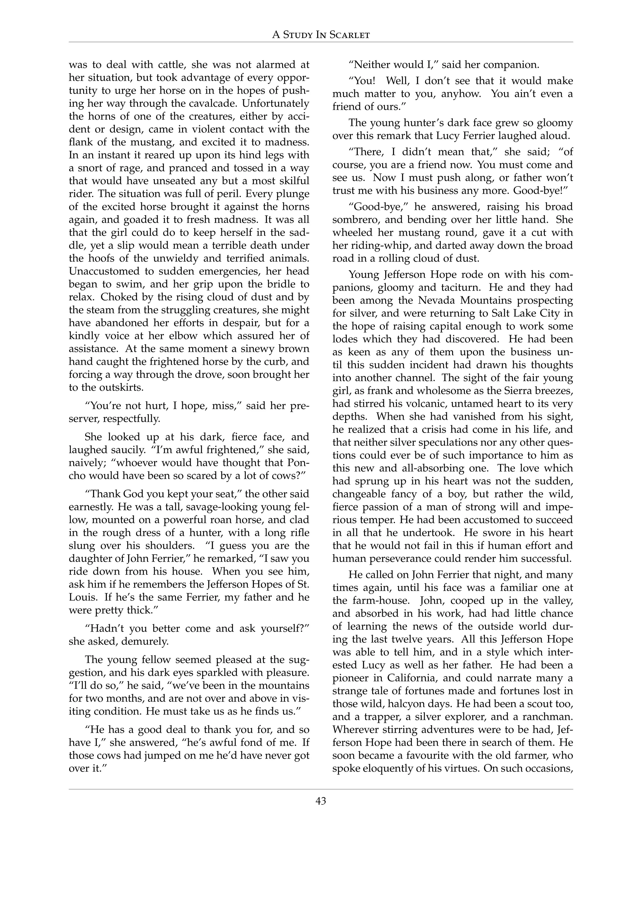 A Study In Scarlet
was to deal with cattle, she was not alarmed at
her situation, but took advantage of every oppor-
tunity to urge her horse on in the hopes of push-
ing her way through the cavalcade. Unfortunately
the horns of one of the creatures, either by acci-
dent or design, came in violent contact with the
ﬂank of the mustang, and excited it to madness.
In an instant it reared up upon its hind legs with
a snort of rage, and pranced and tossed in a way
that would have unseated any but a most skilful
rider. The situation was full of peril. Every plunge
of the excited horse brought it against the horns
again, and goaded it to fresh madness. It was all
that the girl could do to keep herself in the sad-
dle, yet a slip would mean a terrible death under
the hoofs of the unwieldy and terriﬁed animals.
Unaccustomed to sudden emergencies, her head
began to swim, and her grip upon the bridle to
relax. Choked by the rising cloud of dust and by
the steam from the struggling creatures, she might
have abandoned her efforts in despair, but for a
kindly voice at her elbow which assured her of
assistance. At the same moment a sinewy brown
hand caught the frightened horse by the curb, and
forcing a way through the drove, soon brought her
to the outskirts.
“You’re not hurt, I hope, miss,” said her pre-
server, respectfully.
She looked up at his dark, ﬁerce face, and
laughed saucily. “I’m awful frightened,” she said,
naively; “whoever would have thought that Pon-
cho would have been so scared by a lot of cows?”
“Thank God you kept your seat,” the other said
earnestly. He was a tall, savage-looking young fel-
low, mounted on a powerful roan horse, and clad
in the rough dress of a hunter, with a long riﬂe
slung over his shoulders. “I guess you are the
daughter of John Ferrier,” he remarked, “I saw you
ride down from his house. When you see him,
ask him if he remembers the Jefferson Hopes of St.
Louis. If he’s the same Ferrier, my father and he
were pretty thick.”
“Hadn’t you better come and ask yourself?”
she asked, demurely.
The young fellow seemed pleased at the sug-
gestion, and his dark eyes sparkled with pleasure.
“I’ll do so,” he said, “we’ve been in the mountains
for two months, and are not over and above in vis-
iting condition. He must take us as he ﬁnds us.”
“He has a good deal to thank you for, and so
have I,” she answered, “he’s awful fond of me. If
those cows had jumped on me he’d have never got
over it.”
“Neither would I,” said her companion.
“You! Well, I don’t see that it would make
much matter to you, anyhow. You ain’t even a
friend of ours.”
The young hunter’s dark face grew so gloomy
over this remark that Lucy Ferrier laughed aloud.
“There, I didn’t mean that,” she said; “of
course, you are a friend now. You must come and
see us. Now I must push along, or father won’t
trust me with his business any more. Good-bye!”
“Good-bye,” he answered, raising his broad
sombrero, and bending over her little hand. She
wheeled her mustang round, gave it a cut with
her riding-whip, and darted away down the broad
road in a rolling cloud of dust.
Young Jefferson Hope rode on with his com-
panions, gloomy and taciturn. He and they had
been among the Nevada Mountains prospecting
for silver, and were returning to Salt Lake City in
the hope of raising capital enough to work some
lodes which they had discovered. He had been
as keen as any of them upon the business un-
til this sudden incident had drawn his thoughts
into another channel. The sight of the fair young
girl, as frank and wholesome as the Sierra breezes,
had stirred his volcanic, untamed heart to its very
depths. When she had vanished from his sight,
he realized that a crisis had come in his life, and
that neither silver speculations nor any other ques-
tions could ever be of such importance to him as
this new and all-absorbing one. The love which
had sprung up in his heart was not the sudden,
changeable fancy of a boy, but rather the wild,
ﬁerce passion of a man of strong will and impe-
rious temper. He had been accustomed to succeed
in all that he undertook. He swore in his heart
that he would not fail in this if human effort and
human perseverance could render him successful.
He called on John Ferrier that night, and many
times again, until his face was a familiar one at
the farm-house. John, cooped up in the valley,
and absorbed in his work, had had little chance
of learning the news of the outside world dur-
ing the last twelve years. All this Jefferson Hope
was able to tell him, and in a style which inter-
ested Lucy as well as her father. He had been a
pioneer in California, and could narrate many a
strange tale of fortunes made and fortunes lost in
those wild, halcyon days. He had been a scout too,
and a trapper, a silver explorer, and a ranchman.
Wherever stirring adventures were to be had, Jef-
ferson Hope had been there in search of them. He
soon became a favourite with the old farmer, who
spoke eloquently of his virtues. On such occasions,
43
 