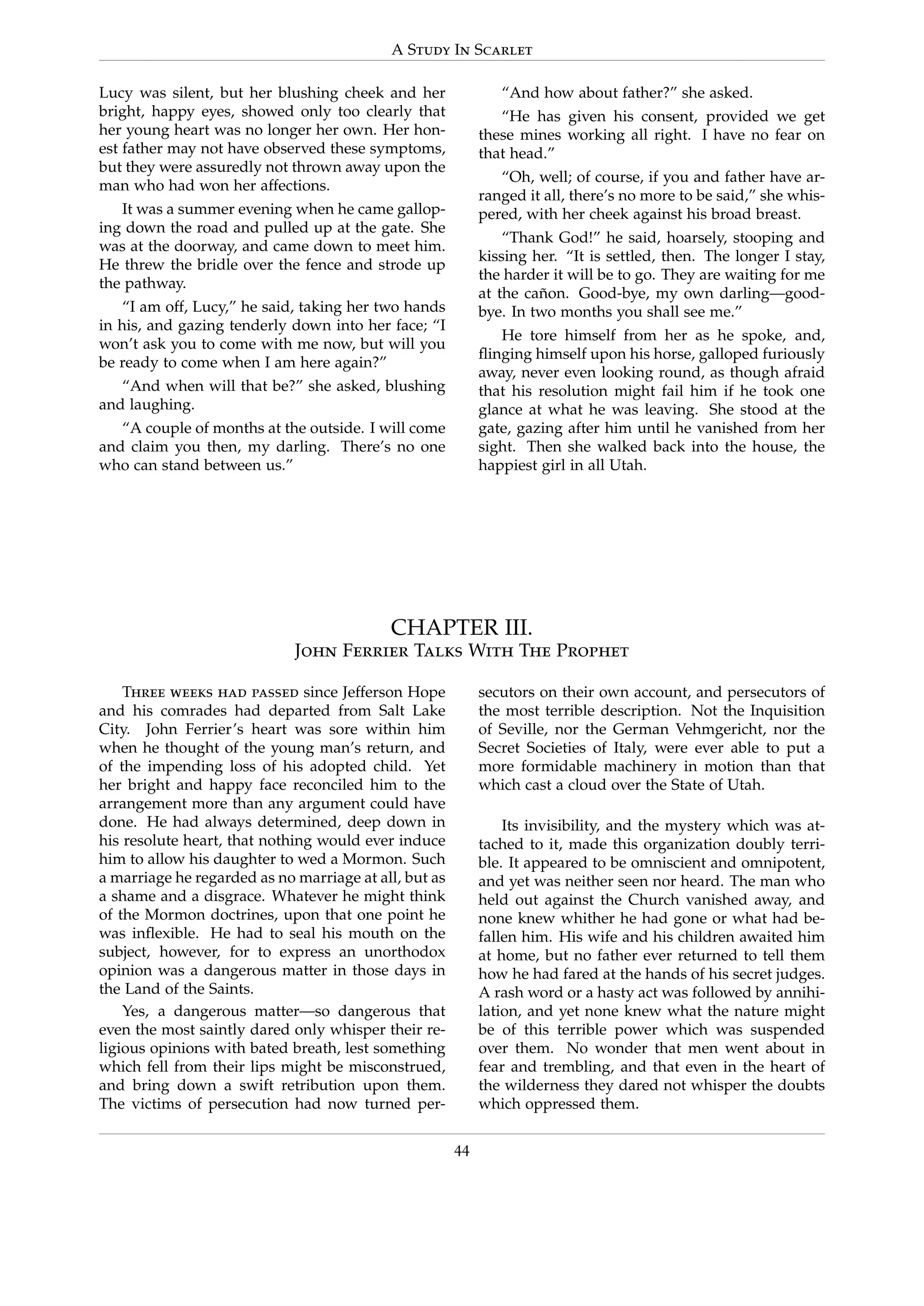 A Study In Scarlet
Lucy was silent, but her blushing cheek and her
bright, happy eyes, showed only too clearly that
her young heart was no longer her own. Her hon-
est father may not have observed these symptoms,
but they were assuredly not thrown away upon the
man who had won her affections.
It was a summer evening when he came gallop-
ing down the road and pulled up at the gate. She
was at the doorway, and came down to meet him.
He threw the bridle over the fence and strode up
the pathway.
“I am off, Lucy,” he said, taking her two hands
in his, and gazing tenderly down into her face; “I
won’t ask you to come with me now, but will you
be ready to come when I am here again?”
“And when will that be?” she asked, blushing
and laughing.
“A couple of months at the outside. I will come
and claim you then, my darling. There’s no one
who can stand between us.”
“And how about father?” she asked.
“He has given his consent, provided we get
these mines working all right. I have no fear on
that head.”
“Oh, well; of course, if you and father have ar-
ranged it all, there’s no more to be said,” she whis-
pered, with her cheek against his broad breast.
“Thank God!” he said, hoarsely, stooping and
kissing her. “It is settled, then. The longer I stay,
the harder it will be to go. They are waiting for me
at the ca˜non. Good-bye, my own darling—good-
bye. In two months you shall see me.”
He tore himself from her as he spoke, and,
ﬂinging himself upon his horse, galloped furiously
away, never even looking round, as though afraid
that his resolution might fail him if he took one
glance at what he was leaving. She stood at the
gate, gazing after him until he vanished from her
sight. Then she walked back into the house, the
happiest girl in all Utah.
CHAPTER III.
John Ferrier Talks With The Prophet
Three weeks had passed since Jefferson Hope
and his comrades had departed from Salt Lake
City. John Ferrier’s heart was sore within him
when he thought of the young man’s return, and
of the impending loss of his adopted child. Yet
her bright and happy face reconciled him to the
arrangement more than any argument could have
done. He had always determined, deep down in
his resolute heart, that nothing would ever induce
him to allow his daughter to wed a Mormon. Such
a marriage he regarded as no marriage at all, but as
a shame and a disgrace. Whatever he might think
of the Mormon doctrines, upon that one point he
was inﬂexible. He had to seal his mouth on the
subject, however, for to express an unorthodox
opinion was a dangerous matter in those days in
the Land of the Saints.
Yes, a dangerous matter—so dangerous that
even the most saintly dared only whisper their re-
ligious opinions with bated breath, lest something
which fell from their lips might be misconstrued,
and bring down a swift retribution upon them.
The victims of persecution had now turned per-
secutors on their own account, and persecutors of
the most terrible description. Not the Inquisition
of Seville, nor the German Vehmgericht, nor the
Secret Societies of Italy, were ever able to put a
more formidable machinery in motion than that
which cast a cloud over the State of Utah.
Its invisibility, and the mystery which was at-
tached to it, made this organization doubly terri-
ble. It appeared to be omniscient and omnipotent,
and yet was neither seen nor heard. The man who
held out against the Church vanished away, and
none knew whither he had gone or what had be-
fallen him. His wife and his children awaited him
at home, but no father ever returned to tell them
how he had fared at the hands of his secret judges.
A rash word or a hasty act was followed by annihi-
lation, and yet none knew what the nature might
be of this terrible power which was suspended
over them. No wonder that men went about in
fear and trembling, and that even in the heart of
the wilderness they dared not whisper the doubts
which oppressed them.
44
 