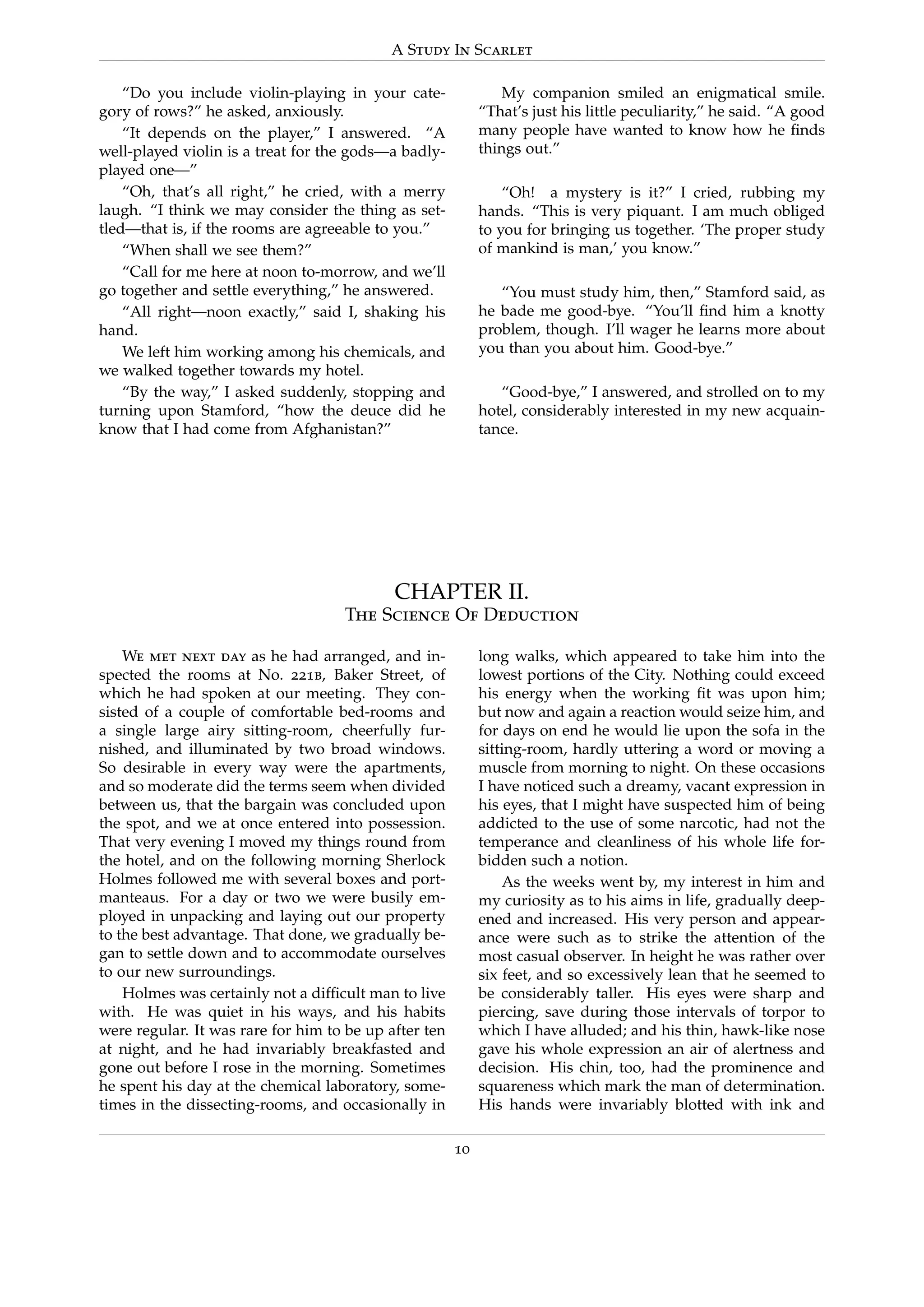 A Study In Scarlet
“Do you include violin-playing in your cate-
gory of rows?” he asked, anxiously.
“It depends on the player,” I answered. “A
well-played violin is a treat for the gods—a badly-
played one—”
“Oh, that’s all right,” he cried, with a merry
laugh. “I think we may consider the thing as set-
tled—that is, if the rooms are agreeable to you.”
“When shall we see them?”
“Call for me here at noon to-morrow, and we’ll
go together and settle everything,” he answered.
“All right—noon exactly,” said I, shaking his
hand.
We left him working among his chemicals, and
we walked together towards my hotel.
“By the way,” I asked suddenly, stopping and
turning upon Stamford, “how the deuce did he
know that I had come from Afghanistan?”
My companion smiled an enigmatical smile.
“That’s just his little peculiarity,” he said. “A good
many people have wanted to know how he ﬁnds
things out.”
“Oh! a mystery is it?” I cried, rubbing my
hands. “This is very piquant. I am much obliged
to you for bringing us together. ‘The proper study
of mankind is man,’ you know.”
“You must study him, then,” Stamford said, as
he bade me good-bye. “You’ll ﬁnd him a knotty
problem, though. I’ll wager he learns more about
you than you about him. Good-bye.”
“Good-bye,” I answered, and strolled on to my
hotel, considerably interested in my new acquain-
tance.
CHAPTER II.
The Science Of Deduction
We met next day as he had arranged, and in-
spected the rooms at No. 221b, Baker Street, of
which he had spoken at our meeting. They con-
sisted of a couple of comfortable bed-rooms and
a single large airy sitting-room, cheerfully fur-
nished, and illuminated by two broad windows.
So desirable in every way were the apartments,
and so moderate did the terms seem when divided
between us, that the bargain was concluded upon
the spot, and we at once entered into possession.
That very evening I moved my things round from
the hotel, and on the following morning Sherlock
Holmes followed me with several boxes and port-
manteaus. For a day or two we were busily em-
ployed in unpacking and laying out our property
to the best advantage. That done, we gradually be-
gan to settle down and to accommodate ourselves
to our new surroundings.
Holmes was certainly not a difﬁcult man to live
with. He was quiet in his ways, and his habits
were regular. It was rare for him to be up after ten
at night, and he had invariably breakfasted and
gone out before I rose in the morning. Sometimes
he spent his day at the chemical laboratory, some-
times in the dissecting-rooms, and occasionally in
long walks, which appeared to take him into the
lowest portions of the City. Nothing could exceed
his energy when the working ﬁt was upon him;
but now and again a reaction would seize him, and
for days on end he would lie upon the sofa in the
sitting-room, hardly uttering a word or moving a
muscle from morning to night. On these occasions
I have noticed such a dreamy, vacant expression in
his eyes, that I might have suspected him of being
addicted to the use of some narcotic, had not the
temperance and cleanliness of his whole life for-
bidden such a notion.
As the weeks went by, my interest in him and
my curiosity as to his aims in life, gradually deep-
ened and increased. His very person and appear-
ance were such as to strike the attention of the
most casual observer. In height he was rather over
six feet, and so excessively lean that he seemed to
be considerably taller. His eyes were sharp and
piercing, save during those intervals of torpor to
which I have alluded; and his thin, hawk-like nose
gave his whole expression an air of alertness and
decision. His chin, too, had the prominence and
squareness which mark the man of determination.
His hands were invariably blotted with ink and
10
 