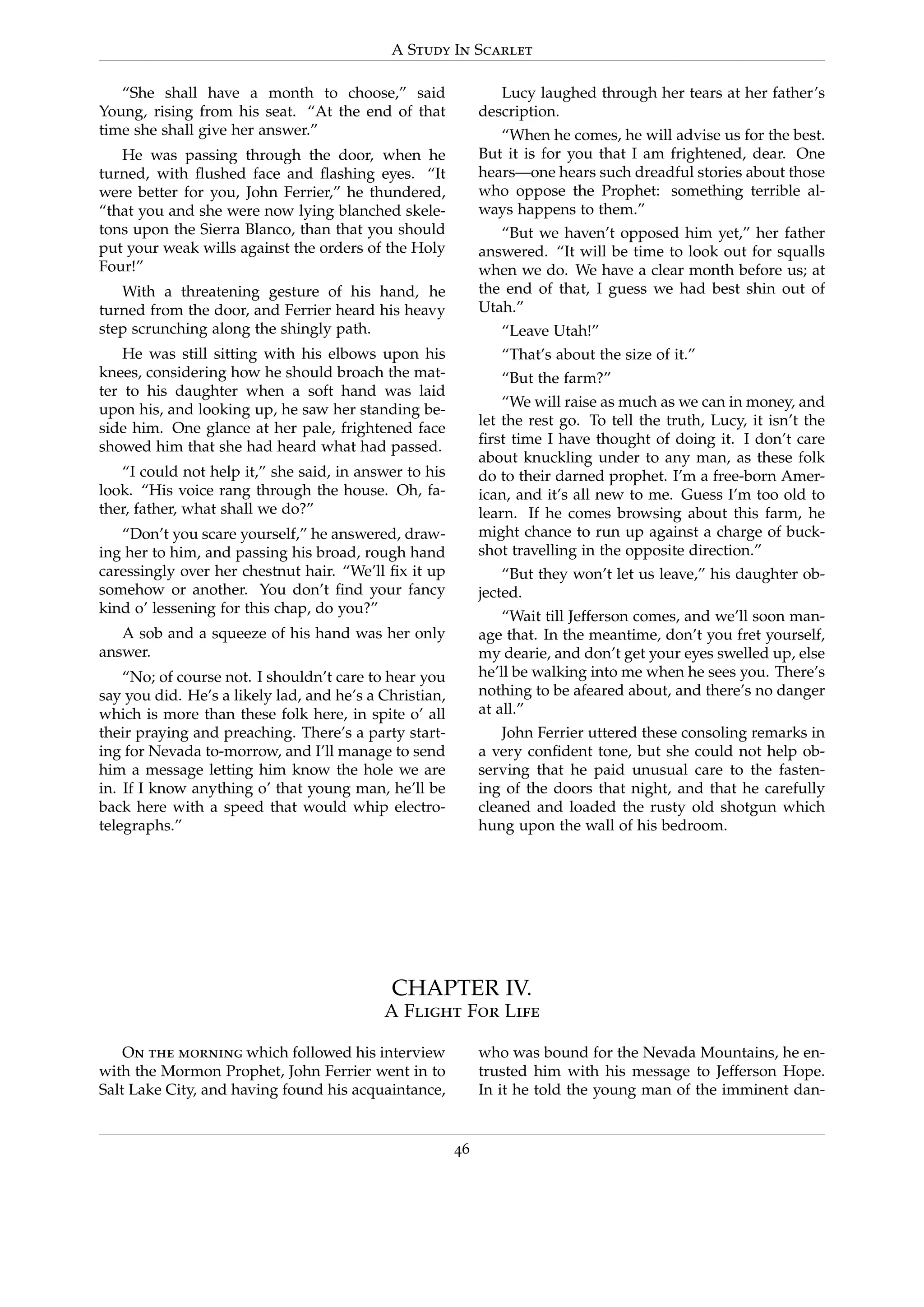 A Study In Scarlet
“She shall have a month to choose,” said
Young, rising from his seat. “At the end of that
time she shall give her answer.”
He was passing through the door, when he
turned, with ﬂushed face and ﬂashing eyes. “It
were better for you, John Ferrier,” he thundered,
“that you and she were now lying blanched skele-
tons upon the Sierra Blanco, than that you should
put your weak wills against the orders of the Holy
Four!”
With a threatening gesture of his hand, he
turned from the door, and Ferrier heard his heavy
step scrunching along the shingly path.
He was still sitting with his elbows upon his
knees, considering how he should broach the mat-
ter to his daughter when a soft hand was laid
upon his, and looking up, he saw her standing be-
side him. One glance at her pale, frightened face
showed him that she had heard what had passed.
“I could not help it,” she said, in answer to his
look. “His voice rang through the house. Oh, fa-
ther, father, what shall we do?”
“Don’t you scare yourself,” he answered, draw-
ing her to him, and passing his broad, rough hand
caressingly over her chestnut hair. “We’ll ﬁx it up
somehow or another. You don’t ﬁnd your fancy
kind o’ lessening for this chap, do you?”
A sob and a squeeze of his hand was her only
answer.
“No; of course not. I shouldn’t care to hear you
say you did. He’s a likely lad, and he’s a Christian,
which is more than these folk here, in spite o’ all
their praying and preaching. There’s a party start-
ing for Nevada to-morrow, and I’ll manage to send
him a message letting him know the hole we are
in. If I know anything o’ that young man, he’ll be
back here with a speed that would whip electro-
telegraphs.”
Lucy laughed through her tears at her father’s
description.
“When he comes, he will advise us for the best.
But it is for you that I am frightened, dear. One
hears—one hears such dreadful stories about those
who oppose the Prophet: something terrible al-
ways happens to them.”
“But we haven’t opposed him yet,” her father
answered. “It will be time to look out for squalls
when we do. We have a clear month before us; at
the end of that, I guess we had best shin out of
Utah.”
“Leave Utah!”
“That’s about the size of it.”
“But the farm?”
“We will raise as much as we can in money, and
let the rest go. To tell the truth, Lucy, it isn’t the
ﬁrst time I have thought of doing it. I don’t care
about knuckling under to any man, as these folk
do to their darned prophet. I’m a free-born Amer-
ican, and it’s all new to me. Guess I’m too old to
learn. If he comes browsing about this farm, he
might chance to run up against a charge of buck-
shot travelling in the opposite direction.”
“But they won’t let us leave,” his daughter ob-
jected.
“Wait till Jefferson comes, and we’ll soon man-
age that. In the meantime, don’t you fret yourself,
my dearie, and don’t get your eyes swelled up, else
he’ll be walking into me when he sees you. There’s
nothing to be afeared about, and there’s no danger
at all.”
John Ferrier uttered these consoling remarks in
a very conﬁdent tone, but she could not help ob-
serving that he paid unusual care to the fasten-
ing of the doors that night, and that he carefully
cleaned and loaded the rusty old shotgun which
hung upon the wall of his bedroom.
CHAPTER IV.
A Flight For Life
On the morning which followed his interview
with the Mormon Prophet, John Ferrier went in to
Salt Lake City, and having found his acquaintance,
who was bound for the Nevada Mountains, he en-
trusted him with his message to Jefferson Hope.
In it he told the young man of the imminent dan-
46
 