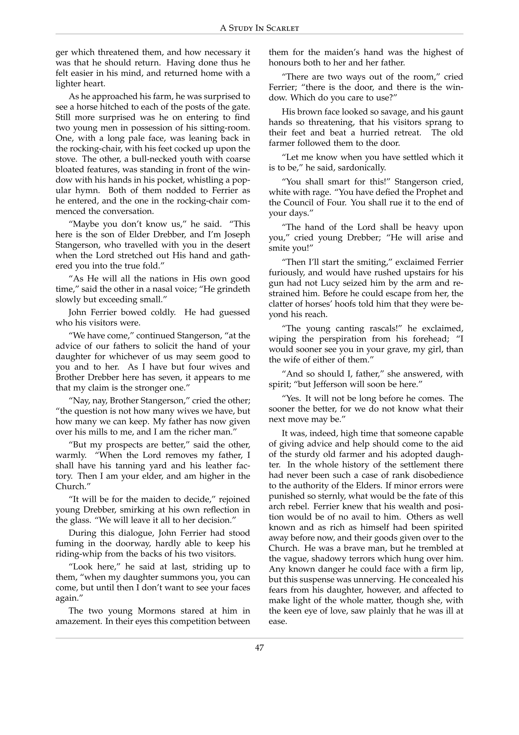 A Study In Scarlet
ger which threatened them, and how necessary it
was that he should return. Having done thus he
felt easier in his mind, and returned home with a
lighter heart.
As he approached his farm, he was surprised to
see a horse hitched to each of the posts of the gate.
Still more surprised was he on entering to ﬁnd
two young men in possession of his sitting-room.
One, with a long pale face, was leaning back in
the rocking-chair, with his feet cocked up upon the
stove. The other, a bull-necked youth with coarse
bloated features, was standing in front of the win-
dow with his hands in his pocket, whistling a pop-
ular hymn. Both of them nodded to Ferrier as
he entered, and the one in the rocking-chair com-
menced the conversation.
“Maybe you don’t know us,” he said. “This
here is the son of Elder Drebber, and I’m Joseph
Stangerson, who travelled with you in the desert
when the Lord stretched out His hand and gath-
ered you into the true fold.”
“As He will all the nations in His own good
time,” said the other in a nasal voice; “He grindeth
slowly but exceeding small.”
John Ferrier bowed coldly. He had guessed
who his visitors were.
“We have come,” continued Stangerson, “at the
advice of our fathers to solicit the hand of your
daughter for whichever of us may seem good to
you and to her. As I have but four wives and
Brother Drebber here has seven, it appears to me
that my claim is the stronger one.”
“Nay, nay, Brother Stangerson,” cried the other;
“the question is not how many wives we have, but
how many we can keep. My father has now given
over his mills to me, and I am the richer man.”
“But my prospects are better,” said the other,
warmly. “When the Lord removes my father, I
shall have his tanning yard and his leather fac-
tory. Then I am your elder, and am higher in the
Church.”
“It will be for the maiden to decide,” rejoined
young Drebber, smirking at his own reﬂection in
the glass. “We will leave it all to her decision.”
During this dialogue, John Ferrier had stood
fuming in the doorway, hardly able to keep his
riding-whip from the backs of his two visitors.
“Look here,” he said at last, striding up to
them, “when my daughter summons you, you can
come, but until then I don’t want to see your faces
again.”
The two young Mormons stared at him in
amazement. In their eyes this competition between
them for the maiden’s hand was the highest of
honours both to her and her father.
“There are two ways out of the room,” cried
Ferrier; “there is the door, and there is the win-
dow. Which do you care to use?”
His brown face looked so savage, and his gaunt
hands so threatening, that his visitors sprang to
their feet and beat a hurried retreat. The old
farmer followed them to the door.
“Let me know when you have settled which it
is to be,” he said, sardonically.
“You shall smart for this!” Stangerson cried,
white with rage. “You have deﬁed the Prophet and
the Council of Four. You shall rue it to the end of
your days.”
“The hand of the Lord shall be heavy upon
you,” cried young Drebber; “He will arise and
smite you!”
“Then I’ll start the smiting,” exclaimed Ferrier
furiously, and would have rushed upstairs for his
gun had not Lucy seized him by the arm and re-
strained him. Before he could escape from her, the
clatter of horses’ hoofs told him that they were be-
yond his reach.
“The young canting rascals!” he exclaimed,
wiping the perspiration from his forehead; “I
would sooner see you in your grave, my girl, than
the wife of either of them.”
“And so should I, father,” she answered, with
spirit; “but Jefferson will soon be here.”
“Yes. It will not be long before he comes. The
sooner the better, for we do not know what their
next move may be.”
It was, indeed, high time that someone capable
of giving advice and help should come to the aid
of the sturdy old farmer and his adopted daugh-
ter. In the whole history of the settlement there
had never been such a case of rank disobedience
to the authority of the Elders. If minor errors were
punished so sternly, what would be the fate of this
arch rebel. Ferrier knew that his wealth and posi-
tion would be of no avail to him. Others as well
known and as rich as himself had been spirited
away before now, and their goods given over to the
Church. He was a brave man, but he trembled at
the vague, shadowy terrors which hung over him.
Any known danger he could face with a ﬁrm lip,
but this suspense was unnerving. He concealed his
fears from his daughter, however, and affected to
make light of the whole matter, though she, with
the keen eye of love, saw plainly that he was ill at
ease.
47
 