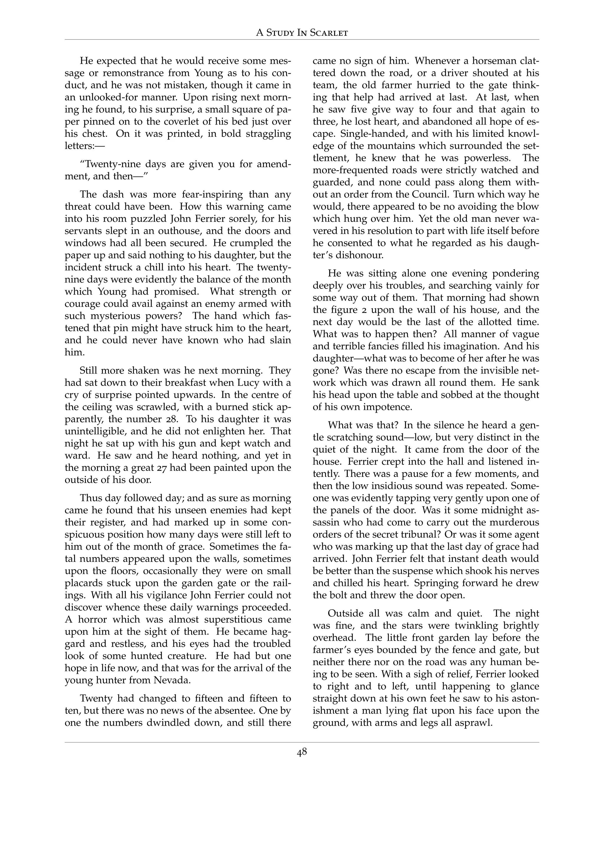A Study In Scarlet
He expected that he would receive some mes-
sage or remonstrance from Young as to his con-
duct, and he was not mistaken, though it came in
an unlooked-for manner. Upon rising next morn-
ing he found, to his surprise, a small square of pa-
per pinned on to the coverlet of his bed just over
his chest. On it was printed, in bold straggling
letters:—
“Twenty-nine days are given you for amend-
ment, and then—”
The dash was more fear-inspiring than any
threat could have been. How this warning came
into his room puzzled John Ferrier sorely, for his
servants slept in an outhouse, and the doors and
windows had all been secured. He crumpled the
paper up and said nothing to his daughter, but the
incident struck a chill into his heart. The twenty-
nine days were evidently the balance of the month
which Young had promised. What strength or
courage could avail against an enemy armed with
such mysterious powers? The hand which fas-
tened that pin might have struck him to the heart,
and he could never have known who had slain
him.
Still more shaken was he next morning. They
had sat down to their breakfast when Lucy with a
cry of surprise pointed upwards. In the centre of
the ceiling was scrawled, with a burned stick ap-
parently, the number 28. To his daughter it was
unintelligible, and he did not enlighten her. That
night he sat up with his gun and kept watch and
ward. He saw and he heard nothing, and yet in
the morning a great 27 had been painted upon the
outside of his door.
Thus day followed day; and as sure as morning
came he found that his unseen enemies had kept
their register, and had marked up in some con-
spicuous position how many days were still left to
him out of the month of grace. Sometimes the fa-
tal numbers appeared upon the walls, sometimes
upon the ﬂoors, occasionally they were on small
placards stuck upon the garden gate or the rail-
ings. With all his vigilance John Ferrier could not
discover whence these daily warnings proceeded.
A horror which was almost superstitious came
upon him at the sight of them. He became hag-
gard and restless, and his eyes had the troubled
look of some hunted creature. He had but one
hope in life now, and that was for the arrival of the
young hunter from Nevada.
Twenty had changed to ﬁfteen and ﬁfteen to
ten, but there was no news of the absentee. One by
one the numbers dwindled down, and still there
came no sign of him. Whenever a horseman clat-
tered down the road, or a driver shouted at his
team, the old farmer hurried to the gate think-
ing that help had arrived at last. At last, when
he saw ﬁve give way to four and that again to
three, he lost heart, and abandoned all hope of es-
cape. Single-handed, and with his limited knowl-
edge of the mountains which surrounded the set-
tlement, he knew that he was powerless. The
more-frequented roads were strictly watched and
guarded, and none could pass along them with-
out an order from the Council. Turn which way he
would, there appeared to be no avoiding the blow
which hung over him. Yet the old man never wa-
vered in his resolution to part with life itself before
he consented to what he regarded as his daugh-
ter’s dishonour.
He was sitting alone one evening pondering
deeply over his troubles, and searching vainly for
some way out of them. That morning had shown
the ﬁgure 2 upon the wall of his house, and the
next day would be the last of the allotted time.
What was to happen then? All manner of vague
and terrible fancies ﬁlled his imagination. And his
daughter—what was to become of her after he was
gone? Was there no escape from the invisible net-
work which was drawn all round them. He sank
his head upon the table and sobbed at the thought
of his own impotence.
What was that? In the silence he heard a gen-
tle scratching sound—low, but very distinct in the
quiet of the night. It came from the door of the
house. Ferrier crept into the hall and listened in-
tently. There was a pause for a few moments, and
then the low insidious sound was repeated. Some-
one was evidently tapping very gently upon one of
the panels of the door. Was it some midnight as-
sassin who had come to carry out the murderous
orders of the secret tribunal? Or was it some agent
who was marking up that the last day of grace had
arrived. John Ferrier felt that instant death would
be better than the suspense which shook his nerves
and chilled his heart. Springing forward he drew
the bolt and threw the door open.
Outside all was calm and quiet. The night
was ﬁne, and the stars were twinkling brightly
overhead. The little front garden lay before the
farmer’s eyes bounded by the fence and gate, but
neither there nor on the road was any human be-
ing to be seen. With a sigh of relief, Ferrier looked
to right and to left, until happening to glance
straight down at his own feet he saw to his aston-
ishment a man lying ﬂat upon his face upon the
ground, with arms and legs all asprawl.
48
 