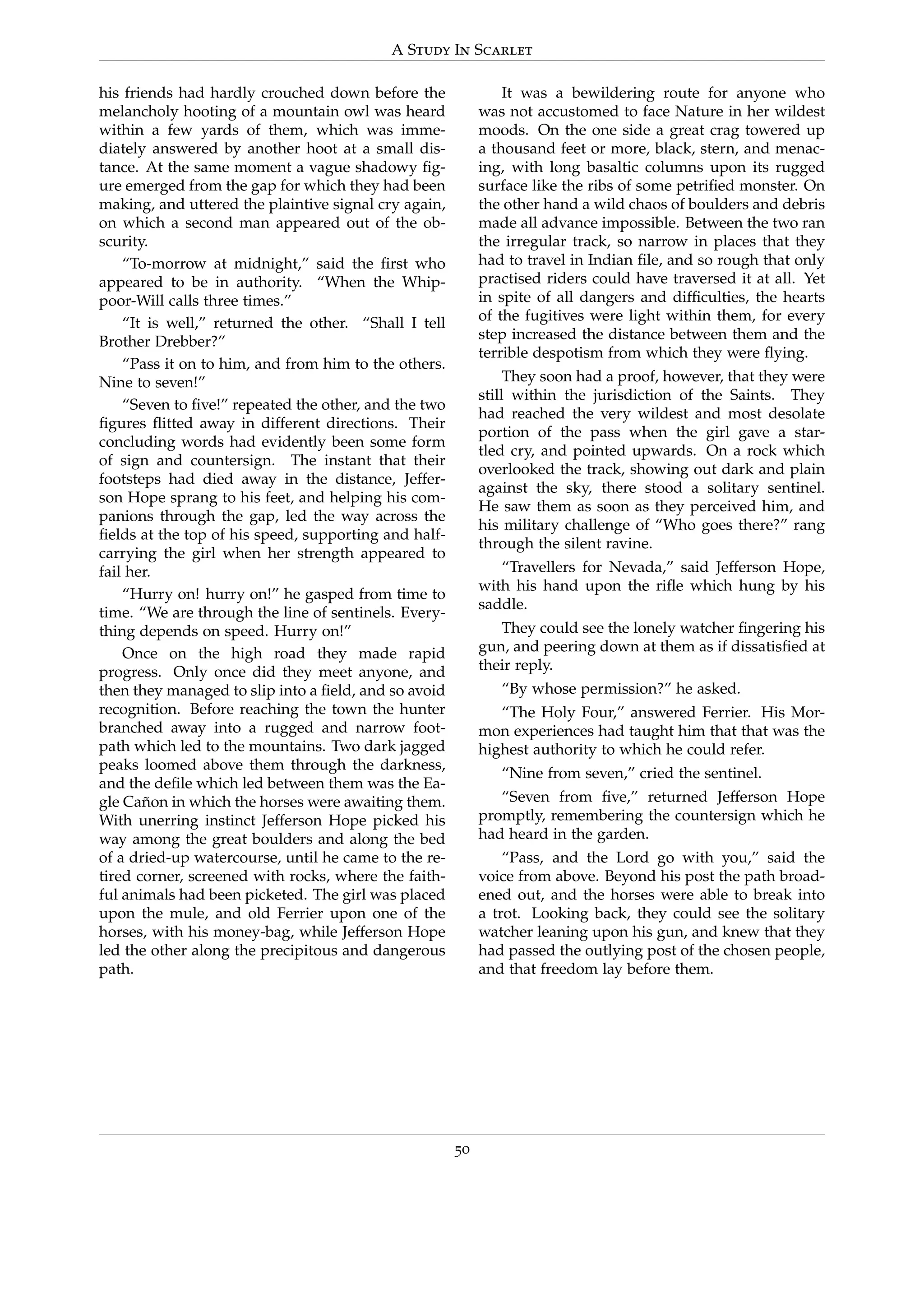 A Study In Scarlet
his friends had hardly crouched down before the
melancholy hooting of a mountain owl was heard
within a few yards of them, which was imme-
diately answered by another hoot at a small dis-
tance. At the same moment a vague shadowy ﬁg-
ure emerged from the gap for which they had been
making, and uttered the plaintive signal cry again,
on which a second man appeared out of the ob-
scurity.
“To-morrow at midnight,” said the ﬁrst who
appeared to be in authority. “When the Whip-
poor-Will calls three times.”
“It is well,” returned the other. “Shall I tell
Brother Drebber?”
“Pass it on to him, and from him to the others.
Nine to seven!”
“Seven to ﬁve!” repeated the other, and the two
ﬁgures ﬂitted away in different directions. Their
concluding words had evidently been some form
of sign and countersign. The instant that their
footsteps had died away in the distance, Jeffer-
son Hope sprang to his feet, and helping his com-
panions through the gap, led the way across the
ﬁelds at the top of his speed, supporting and half-
carrying the girl when her strength appeared to
fail her.
“Hurry on! hurry on!” he gasped from time to
time. “We are through the line of sentinels. Every-
thing depends on speed. Hurry on!”
Once on the high road they made rapid
progress. Only once did they meet anyone, and
then they managed to slip into a ﬁeld, and so avoid
recognition. Before reaching the town the hunter
branched away into a rugged and narrow foot-
path which led to the mountains. Two dark jagged
peaks loomed above them through the darkness,
and the deﬁle which led between them was the Ea-
gle Ca˜non in which the horses were awaiting them.
With unerring instinct Jefferson Hope picked his
way among the great boulders and along the bed
of a dried-up watercourse, until he came to the re-
tired corner, screened with rocks, where the faith-
ful animals had been picketed. The girl was placed
upon the mule, and old Ferrier upon one of the
horses, with his money-bag, while Jefferson Hope
led the other along the precipitous and dangerous
path.
It was a bewildering route for anyone who
was not accustomed to face Nature in her wildest
moods. On the one side a great crag towered up
a thousand feet or more, black, stern, and menac-
ing, with long basaltic columns upon its rugged
surface like the ribs of some petriﬁed monster. On
the other hand a wild chaos of boulders and debris
made all advance impossible. Between the two ran
the irregular track, so narrow in places that they
had to travel in Indian ﬁle, and so rough that only
practised riders could have traversed it at all. Yet
in spite of all dangers and difﬁculties, the hearts
of the fugitives were light within them, for every
step increased the distance between them and the
terrible despotism from which they were ﬂying.
They soon had a proof, however, that they were
still within the jurisdiction of the Saints. They
had reached the very wildest and most desolate
portion of the pass when the girl gave a star-
tled cry, and pointed upwards. On a rock which
overlooked the track, showing out dark and plain
against the sky, there stood a solitary sentinel.
He saw them as soon as they perceived him, and
his military challenge of “Who goes there?” rang
through the silent ravine.
“Travellers for Nevada,” said Jefferson Hope,
with his hand upon the riﬂe which hung by his
saddle.
They could see the lonely watcher ﬁngering his
gun, and peering down at them as if dissatisﬁed at
their reply.
“By whose permission?” he asked.
“The Holy Four,” answered Ferrier. His Mor-
mon experiences had taught him that that was the
highest authority to which he could refer.
“Nine from seven,” cried the sentinel.
“Seven from ﬁve,” returned Jefferson Hope
promptly, remembering the countersign which he
had heard in the garden.
“Pass, and the Lord go with you,” said the
voice from above. Beyond his post the path broad-
ened out, and the horses were able to break into
a trot. Looking back, they could see the solitary
watcher leaning upon his gun, and knew that they
had passed the outlying post of the chosen people,
and that freedom lay before them.
50
 