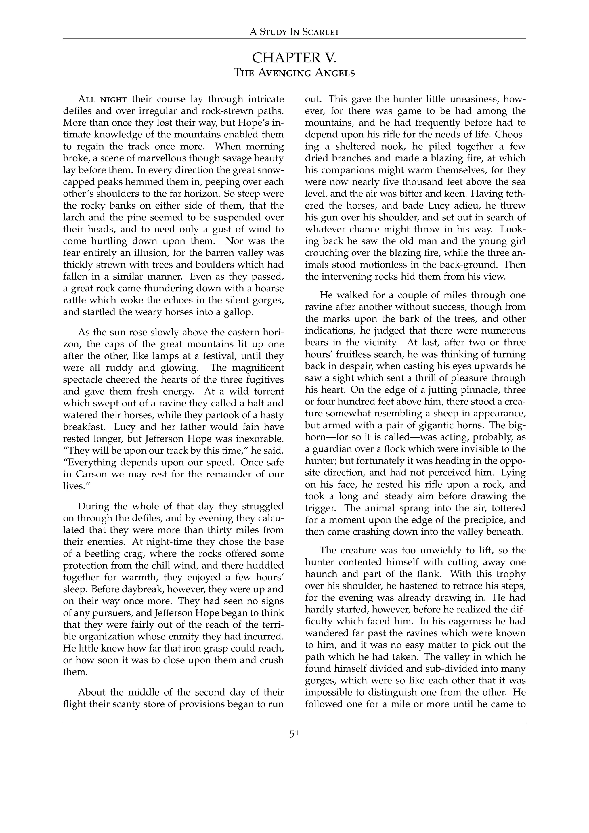 A Study In Scarlet
CHAPTER V.
The Avenging Angels
All night their course lay through intricate
deﬁles and over irregular and rock-strewn paths.
More than once they lost their way, but Hope’s in-
timate knowledge of the mountains enabled them
to regain the track once more. When morning
broke, a scene of marvellous though savage beauty
lay before them. In every direction the great snow-
capped peaks hemmed them in, peeping over each
other’s shoulders to the far horizon. So steep were
the rocky banks on either side of them, that the
larch and the pine seemed to be suspended over
their heads, and to need only a gust of wind to
come hurtling down upon them. Nor was the
fear entirely an illusion, for the barren valley was
thickly strewn with trees and boulders which had
fallen in a similar manner. Even as they passed,
a great rock came thundering down with a hoarse
rattle which woke the echoes in the silent gorges,
and startled the weary horses into a gallop.
As the sun rose slowly above the eastern hori-
zon, the caps of the great mountains lit up one
after the other, like lamps at a festival, until they
were all ruddy and glowing. The magniﬁcent
spectacle cheered the hearts of the three fugitives
and gave them fresh energy. At a wild torrent
which swept out of a ravine they called a halt and
watered their horses, while they partook of a hasty
breakfast. Lucy and her father would fain have
rested longer, but Jefferson Hope was inexorable.
“They will be upon our track by this time,” he said.
“Everything depends upon our speed. Once safe
in Carson we may rest for the remainder of our
lives.”
During the whole of that day they struggled
on through the deﬁles, and by evening they calcu-
lated that they were more than thirty miles from
their enemies. At night-time they chose the base
of a beetling crag, where the rocks offered some
protection from the chill wind, and there huddled
together for warmth, they enjoyed a few hours’
sleep. Before daybreak, however, they were up and
on their way once more. They had seen no signs
of any pursuers, and Jefferson Hope began to think
that they were fairly out of the reach of the terri-
ble organization whose enmity they had incurred.
He little knew how far that iron grasp could reach,
or how soon it was to close upon them and crush
them.
About the middle of the second day of their
ﬂight their scanty store of provisions began to run
out. This gave the hunter little uneasiness, how-
ever, for there was game to be had among the
mountains, and he had frequently before had to
depend upon his riﬂe for the needs of life. Choos-
ing a sheltered nook, he piled together a few
dried branches and made a blazing ﬁre, at which
his companions might warm themselves, for they
were now nearly ﬁve thousand feet above the sea
level, and the air was bitter and keen. Having teth-
ered the horses, and bade Lucy adieu, he threw
his gun over his shoulder, and set out in search of
whatever chance might throw in his way. Look-
ing back he saw the old man and the young girl
crouching over the blazing ﬁre, while the three an-
imals stood motionless in the back-ground. Then
the intervening rocks hid them from his view.
He walked for a couple of miles through one
ravine after another without success, though from
the marks upon the bark of the trees, and other
indications, he judged that there were numerous
bears in the vicinity. At last, after two or three
hours’ fruitless search, he was thinking of turning
back in despair, when casting his eyes upwards he
saw a sight which sent a thrill of pleasure through
his heart. On the edge of a jutting pinnacle, three
or four hundred feet above him, there stood a crea-
ture somewhat resembling a sheep in appearance,
but armed with a pair of gigantic horns. The big-
horn—for so it is called—was acting, probably, as
a guardian over a ﬂock which were invisible to the
hunter; but fortunately it was heading in the oppo-
site direction, and had not perceived him. Lying
on his face, he rested his riﬂe upon a rock, and
took a long and steady aim before drawing the
trigger. The animal sprang into the air, tottered
for a moment upon the edge of the precipice, and
then came crashing down into the valley beneath.
The creature was too unwieldy to lift, so the
hunter contented himself with cutting away one
haunch and part of the ﬂank. With this trophy
over his shoulder, he hastened to retrace his steps,
for the evening was already drawing in. He had
hardly started, however, before he realized the dif-
ﬁculty which faced him. In his eagerness he had
wandered far past the ravines which were known
to him, and it was no easy matter to pick out the
path which he had taken. The valley in which he
found himself divided and sub-divided into many
gorges, which were so like each other that it was
impossible to distinguish one from the other. He
followed one for a mile or more until he came to
51
 