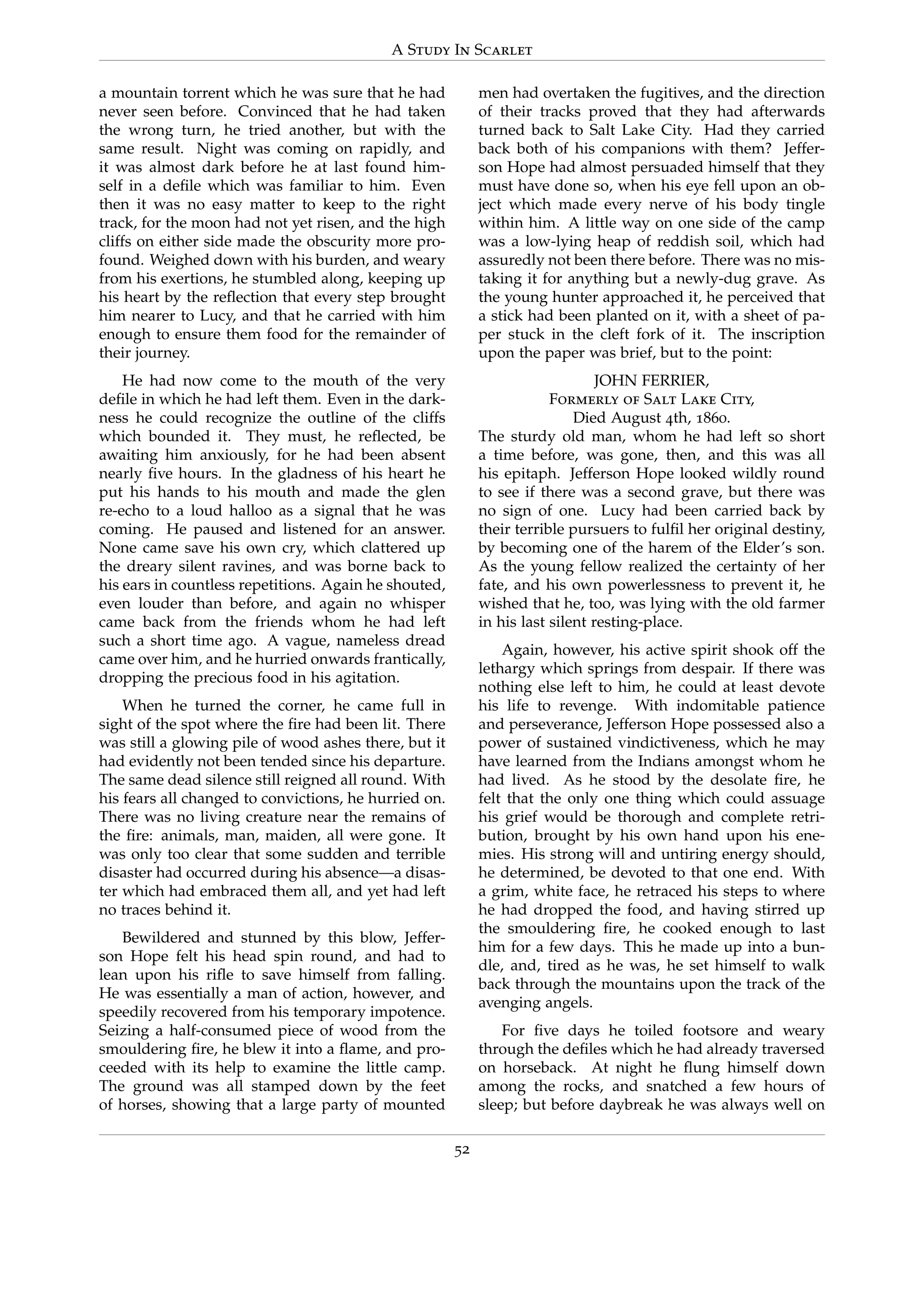 A Study In Scarlet
a mountain torrent which he was sure that he had
never seen before. Convinced that he had taken
the wrong turn, he tried another, but with the
same result. Night was coming on rapidly, and
it was almost dark before he at last found him-
self in a deﬁle which was familiar to him. Even
then it was no easy matter to keep to the right
track, for the moon had not yet risen, and the high
cliffs on either side made the obscurity more pro-
found. Weighed down with his burden, and weary
from his exertions, he stumbled along, keeping up
his heart by the reﬂection that every step brought
him nearer to Lucy, and that he carried with him
enough to ensure them food for the remainder of
their journey.
He had now come to the mouth of the very
deﬁle in which he had left them. Even in the dark-
ness he could recognize the outline of the cliffs
which bounded it. They must, he reﬂected, be
awaiting him anxiously, for he had been absent
nearly ﬁve hours. In the gladness of his heart he
put his hands to his mouth and made the glen
re-echo to a loud halloo as a signal that he was
coming. He paused and listened for an answer.
None came save his own cry, which clattered up
the dreary silent ravines, and was borne back to
his ears in countless repetitions. Again he shouted,
even louder than before, and again no whisper
came back from the friends whom he had left
such a short time ago. A vague, nameless dread
came over him, and he hurried onwards frantically,
dropping the precious food in his agitation.
When he turned the corner, he came full in
sight of the spot where the ﬁre had been lit. There
was still a glowing pile of wood ashes there, but it
had evidently not been tended since his departure.
The same dead silence still reigned all round. With
his fears all changed to convictions, he hurried on.
There was no living creature near the remains of
the ﬁre: animals, man, maiden, all were gone. It
was only too clear that some sudden and terrible
disaster had occurred during his absence—a disas-
ter which had embraced them all, and yet had left
no traces behind it.
Bewildered and stunned by this blow, Jeffer-
son Hope felt his head spin round, and had to
lean upon his riﬂe to save himself from falling.
He was essentially a man of action, however, and
speedily recovered from his temporary impotence.
Seizing a half-consumed piece of wood from the
smouldering ﬁre, he blew it into a ﬂame, and pro-
ceeded with its help to examine the little camp.
The ground was all stamped down by the feet
of horses, showing that a large party of mounted
men had overtaken the fugitives, and the direction
of their tracks proved that they had afterwards
turned back to Salt Lake City. Had they carried
back both of his companions with them? Jeffer-
son Hope had almost persuaded himself that they
must have done so, when his eye fell upon an ob-
ject which made every nerve of his body tingle
within him. A little way on one side of the camp
was a low-lying heap of reddish soil, which had
assuredly not been there before. There was no mis-
taking it for anything but a newly-dug grave. As
the young hunter approached it, he perceived that
a stick had been planted on it, with a sheet of pa-
per stuck in the cleft fork of it. The inscription
upon the paper was brief, but to the point:
JOHN FERRIER,
Formerly of Salt Lake City,
Died August 4th, 1860.
The sturdy old man, whom he had left so short
a time before, was gone, then, and this was all
his epitaph. Jefferson Hope looked wildly round
to see if there was a second grave, but there was
no sign of one. Lucy had been carried back by
their terrible pursuers to fulﬁl her original destiny,
by becoming one of the harem of the Elder’s son.
As the young fellow realized the certainty of her
fate, and his own powerlessness to prevent it, he
wished that he, too, was lying with the old farmer
in his last silent resting-place.
Again, however, his active spirit shook off the
lethargy which springs from despair. If there was
nothing else left to him, he could at least devote
his life to revenge. With indomitable patience
and perseverance, Jefferson Hope possessed also a
power of sustained vindictiveness, which he may
have learned from the Indians amongst whom he
had lived. As he stood by the desolate ﬁre, he
felt that the only one thing which could assuage
his grief would be thorough and complete retri-
bution, brought by his own hand upon his ene-
mies. His strong will and untiring energy should,
he determined, be devoted to that one end. With
a grim, white face, he retraced his steps to where
he had dropped the food, and having stirred up
the smouldering ﬁre, he cooked enough to last
him for a few days. This he made up into a bun-
dle, and, tired as he was, he set himself to walk
back through the mountains upon the track of the
avenging angels.
For ﬁve days he toiled footsore and weary
through the deﬁles which he had already traversed
on horseback. At night he ﬂung himself down
among the rocks, and snatched a few hours of
sleep; but before daybreak he was always well on
52
 