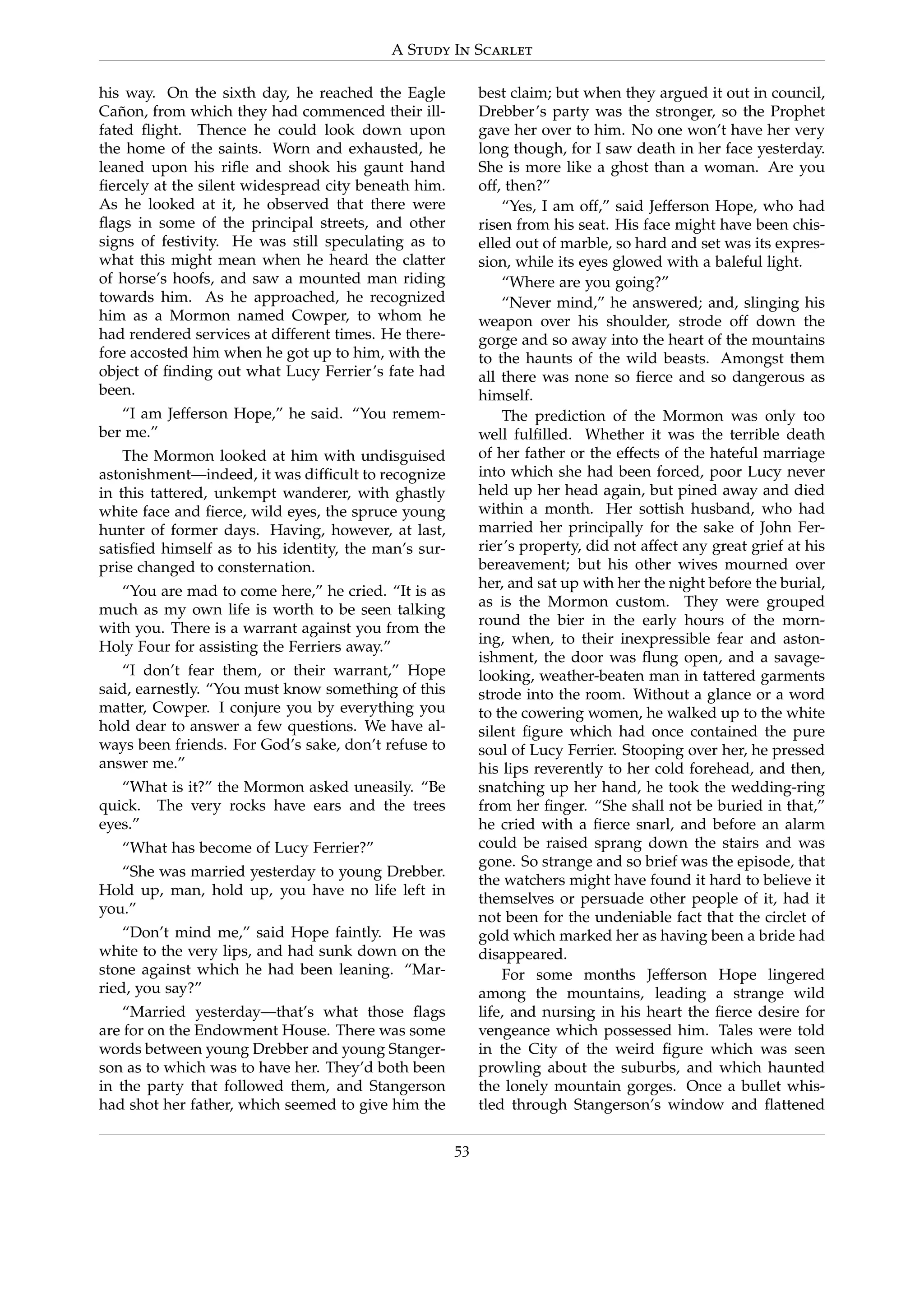 A Study In Scarlet
his way. On the sixth day, he reached the Eagle
Ca˜non, from which they had commenced their ill-
fated ﬂight. Thence he could look down upon
the home of the saints. Worn and exhausted, he
leaned upon his riﬂe and shook his gaunt hand
ﬁercely at the silent widespread city beneath him.
As he looked at it, he observed that there were
ﬂags in some of the principal streets, and other
signs of festivity. He was still speculating as to
what this might mean when he heard the clatter
of horse’s hoofs, and saw a mounted man riding
towards him. As he approached, he recognized
him as a Mormon named Cowper, to whom he
had rendered services at different times. He there-
fore accosted him when he got up to him, with the
object of ﬁnding out what Lucy Ferrier’s fate had
been.
“I am Jefferson Hope,” he said. “You remem-
ber me.”
The Mormon looked at him with undisguised
astonishment—indeed, it was difﬁcult to recognize
in this tattered, unkempt wanderer, with ghastly
white face and ﬁerce, wild eyes, the spruce young
hunter of former days. Having, however, at last,
satisﬁed himself as to his identity, the man’s sur-
prise changed to consternation.
“You are mad to come here,” he cried. “It is as
much as my own life is worth to be seen talking
with you. There is a warrant against you from the
Holy Four for assisting the Ferriers away.”
“I don’t fear them, or their warrant,” Hope
said, earnestly. “You must know something of this
matter, Cowper. I conjure you by everything you
hold dear to answer a few questions. We have al-
ways been friends. For God’s sake, don’t refuse to
answer me.”
“What is it?” the Mormon asked uneasily. “Be
quick. The very rocks have ears and the trees
eyes.”
“What has become of Lucy Ferrier?”
“She was married yesterday to young Drebber.
Hold up, man, hold up, you have no life left in
you.”
“Don’t mind me,” said Hope faintly. He was
white to the very lips, and had sunk down on the
stone against which he had been leaning. “Mar-
ried, you say?”
“Married yesterday—that’s what those ﬂags
are for on the Endowment House. There was some
words between young Drebber and young Stanger-
son as to which was to have her. They’d both been
in the party that followed them, and Stangerson
had shot her father, which seemed to give him the
best claim; but when they argued it out in council,
Drebber’s party was the stronger, so the Prophet
gave her over to him. No one won’t have her very
long though, for I saw death in her face yesterday.
She is more like a ghost than a woman. Are you
off, then?”
“Yes, I am off,” said Jefferson Hope, who had
risen from his seat. His face might have been chis-
elled out of marble, so hard and set was its expres-
sion, while its eyes glowed with a baleful light.
“Where are you going?”
“Never mind,” he answered; and, slinging his
weapon over his shoulder, strode off down the
gorge and so away into the heart of the mountains
to the haunts of the wild beasts. Amongst them
all there was none so ﬁerce and so dangerous as
himself.
The prediction of the Mormon was only too
well fulﬁlled. Whether it was the terrible death
of her father or the effects of the hateful marriage
into which she had been forced, poor Lucy never
held up her head again, but pined away and died
within a month. Her sottish husband, who had
married her principally for the sake of John Fer-
rier’s property, did not affect any great grief at his
bereavement; but his other wives mourned over
her, and sat up with her the night before the burial,
as is the Mormon custom. They were grouped
round the bier in the early hours of the morn-
ing, when, to their inexpressible fear and aston-
ishment, the door was ﬂung open, and a savage-
looking, weather-beaten man in tattered garments
strode into the room. Without a glance or a word
to the cowering women, he walked up to the white
silent ﬁgure which had once contained the pure
soul of Lucy Ferrier. Stooping over her, he pressed
his lips reverently to her cold forehead, and then,
snatching up her hand, he took the wedding-ring
from her ﬁnger. “She shall not be buried in that,”
he cried with a ﬁerce snarl, and before an alarm
could be raised sprang down the stairs and was
gone. So strange and so brief was the episode, that
the watchers might have found it hard to believe it
themselves or persuade other people of it, had it
not been for the undeniable fact that the circlet of
gold which marked her as having been a bride had
disappeared.
For some months Jefferson Hope lingered
among the mountains, leading a strange wild
life, and nursing in his heart the ﬁerce desire for
vengeance which possessed him. Tales were told
in the City of the weird ﬁgure which was seen
prowling about the suburbs, and which haunted
the lonely mountain gorges. Once a bullet whis-
tled through Stangerson’s window and ﬂattened
53
 