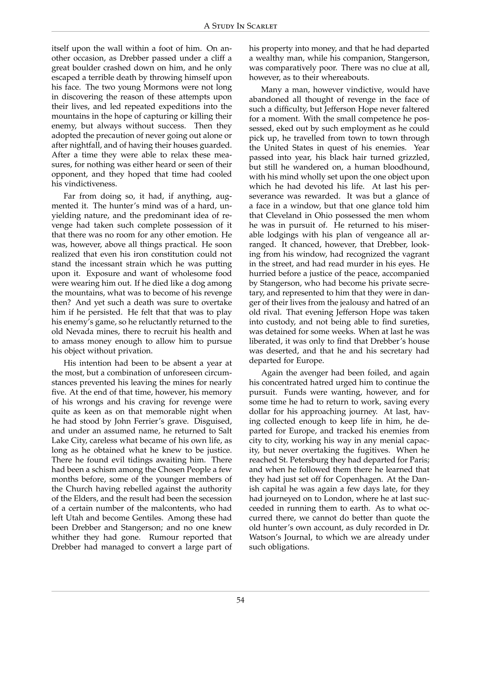 A Study In Scarlet
itself upon the wall within a foot of him. On an-
other occasion, as Drebber passed under a cliff a
great boulder crashed down on him, and he only
escaped a terrible death by throwing himself upon
his face. The two young Mormons were not long
in discovering the reason of these attempts upon
their lives, and led repeated expeditions into the
mountains in the hope of capturing or killing their
enemy, but always without success. Then they
adopted the precaution of never going out alone or
after nightfall, and of having their houses guarded.
After a time they were able to relax these mea-
sures, for nothing was either heard or seen of their
opponent, and they hoped that time had cooled
his vindictiveness.
Far from doing so, it had, if anything, aug-
mented it. The hunter’s mind was of a hard, un-
yielding nature, and the predominant idea of re-
venge had taken such complete possession of it
that there was no room for any other emotion. He
was, however, above all things practical. He soon
realized that even his iron constitution could not
stand the incessant strain which he was putting
upon it. Exposure and want of wholesome food
were wearing him out. If he died like a dog among
the mountains, what was to become of his revenge
then? And yet such a death was sure to overtake
him if he persisted. He felt that that was to play
his enemy’s game, so he reluctantly returned to the
old Nevada mines, there to recruit his health and
to amass money enough to allow him to pursue
his object without privation.
His intention had been to be absent a year at
the most, but a combination of unforeseen circum-
stances prevented his leaving the mines for nearly
ﬁve. At the end of that time, however, his memory
of his wrongs and his craving for revenge were
quite as keen as on that memorable night when
he had stood by John Ferrier’s grave. Disguised,
and under an assumed name, he returned to Salt
Lake City, careless what became of his own life, as
long as he obtained what he knew to be justice.
There he found evil tidings awaiting him. There
had been a schism among the Chosen People a few
months before, some of the younger members of
the Church having rebelled against the authority
of the Elders, and the result had been the secession
of a certain number of the malcontents, who had
left Utah and become Gentiles. Among these had
been Drebber and Stangerson; and no one knew
whither they had gone. Rumour reported that
Drebber had managed to convert a large part of
his property into money, and that he had departed
a wealthy man, while his companion, Stangerson,
was comparatively poor. There was no clue at all,
however, as to their whereabouts.
Many a man, however vindictive, would have
abandoned all thought of revenge in the face of
such a difﬁculty, but Jefferson Hope never faltered
for a moment. With the small competence he pos-
sessed, eked out by such employment as he could
pick up, he travelled from town to town through
the United States in quest of his enemies. Year
passed into year, his black hair turned grizzled,
but still he wandered on, a human bloodhound,
with his mind wholly set upon the one object upon
which he had devoted his life. At last his per-
severance was rewarded. It was but a glance of
a face in a window, but that one glance told him
that Cleveland in Ohio possessed the men whom
he was in pursuit of. He returned to his miser-
able lodgings with his plan of vengeance all ar-
ranged. It chanced, however, that Drebber, look-
ing from his window, had recognized the vagrant
in the street, and had read murder in his eyes. He
hurried before a justice of the peace, accompanied
by Stangerson, who had become his private secre-
tary, and represented to him that they were in dan-
ger of their lives from the jealousy and hatred of an
old rival. That evening Jefferson Hope was taken
into custody, and not being able to ﬁnd sureties,
was detained for some weeks. When at last he was
liberated, it was only to ﬁnd that Drebber’s house
was deserted, and that he and his secretary had
departed for Europe.
Again the avenger had been foiled, and again
his concentrated hatred urged him to continue the
pursuit. Funds were wanting, however, and for
some time he had to return to work, saving every
dollar for his approaching journey. At last, hav-
ing collected enough to keep life in him, he de-
parted for Europe, and tracked his enemies from
city to city, working his way in any menial capac-
ity, but never overtaking the fugitives. When he
reached St. Petersburg they had departed for Paris;
and when he followed them there he learned that
they had just set off for Copenhagen. At the Dan-
ish capital he was again a few days late, for they
had journeyed on to London, where he at last suc-
ceeded in running them to earth. As to what oc-
curred there, we cannot do better than quote the
old hunter’s own account, as duly recorded in Dr.
Watson’s Journal, to which we are already under
such obligations.
54
 