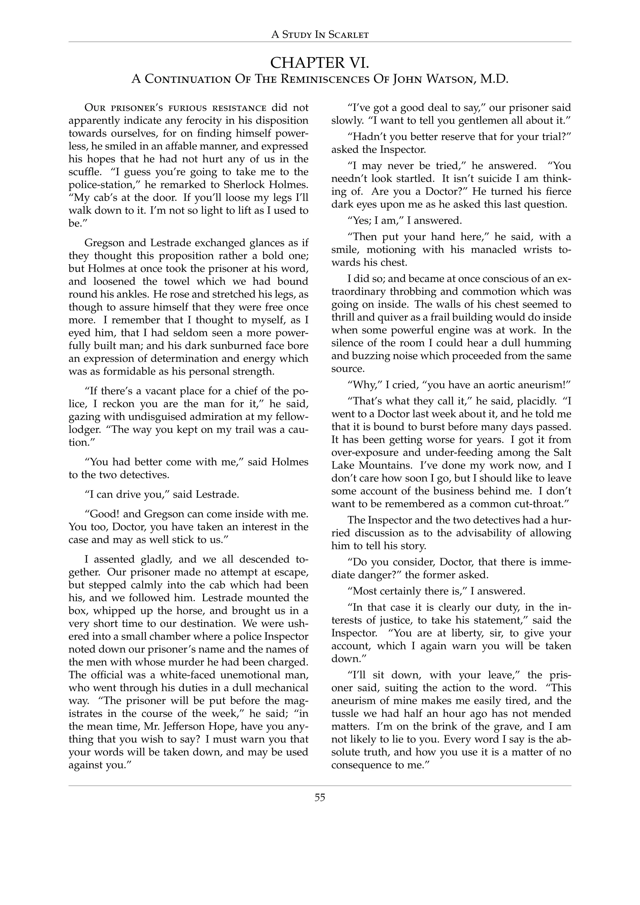 A Study In Scarlet
CHAPTER VI.
A Continuation Of The Reminiscences Of John Watson, M.D.
Our prisoner’s furious resistance did not
apparently indicate any ferocity in his disposition
towards ourselves, for on ﬁnding himself power-
less, he smiled in an affable manner, and expressed
his hopes that he had not hurt any of us in the
scufﬂe. “I guess you’re going to take me to the
police-station,” he remarked to Sherlock Holmes.
“My cab’s at the door. If you’ll loose my legs I’ll
walk down to it. I’m not so light to lift as I used to
be.”
Gregson and Lestrade exchanged glances as if
they thought this proposition rather a bold one;
but Holmes at once took the prisoner at his word,
and loosened the towel which we had bound
round his ankles. He rose and stretched his legs, as
though to assure himself that they were free once
more. I remember that I thought to myself, as I
eyed him, that I had seldom seen a more power-
fully built man; and his dark sunburned face bore
an expression of determination and energy which
was as formidable as his personal strength.
“If there’s a vacant place for a chief of the po-
lice, I reckon you are the man for it,” he said,
gazing with undisguised admiration at my fellow-
lodger. “The way you kept on my trail was a cau-
tion.”
“You had better come with me,” said Holmes
to the two detectives.
“I can drive you,” said Lestrade.
“Good! and Gregson can come inside with me.
You too, Doctor, you have taken an interest in the
case and may as well stick to us.”
I assented gladly, and we all descended to-
gether. Our prisoner made no attempt at escape,
but stepped calmly into the cab which had been
his, and we followed him. Lestrade mounted the
box, whipped up the horse, and brought us in a
very short time to our destination. We were ush-
ered into a small chamber where a police Inspector
noted down our prisoner’s name and the names of
the men with whose murder he had been charged.
The ofﬁcial was a white-faced unemotional man,
who went through his duties in a dull mechanical
way. “The prisoner will be put before the mag-
istrates in the course of the week,” he said; “in
the mean time, Mr. Jefferson Hope, have you any-
thing that you wish to say? I must warn you that
your words will be taken down, and may be used
against you.”
“I’ve got a good deal to say,” our prisoner said
slowly. “I want to tell you gentlemen all about it.”
“Hadn’t you better reserve that for your trial?”
asked the Inspector.
“I may never be tried,” he answered. “You
needn’t look startled. It isn’t suicide I am think-
ing of. Are you a Doctor?” He turned his ﬁerce
dark eyes upon me as he asked this last question.
“Yes; I am,” I answered.
“Then put your hand here,” he said, with a
smile, motioning with his manacled wrists to-
wards his chest.
I did so; and became at once conscious of an ex-
traordinary throbbing and commotion which was
going on inside. The walls of his chest seemed to
thrill and quiver as a frail building would do inside
when some powerful engine was at work. In the
silence of the room I could hear a dull humming
and buzzing noise which proceeded from the same
source.
“Why,” I cried, “you have an aortic aneurism!”
“That’s what they call it,” he said, placidly. “I
went to a Doctor last week about it, and he told me
that it is bound to burst before many days passed.
It has been getting worse for years. I got it from
over-exposure and under-feeding among the Salt
Lake Mountains. I’ve done my work now, and I
don’t care how soon I go, but I should like to leave
some account of the business behind me. I don’t
want to be remembered as a common cut-throat.”
The Inspector and the two detectives had a hur-
ried discussion as to the advisability of allowing
him to tell his story.
“Do you consider, Doctor, that there is imme-
diate danger?” the former asked.
“Most certainly there is,” I answered.
“In that case it is clearly our duty, in the in-
terests of justice, to take his statement,” said the
Inspector. “You are at liberty, sir, to give your
account, which I again warn you will be taken
down.”
“I’ll sit down, with your leave,” the pris-
oner said, suiting the action to the word. “This
aneurism of mine makes me easily tired, and the
tussle we had half an hour ago has not mended
matters. I’m on the brink of the grave, and I am
not likely to lie to you. Every word I say is the ab-
solute truth, and how you use it is a matter of no
consequence to me.”
55
 