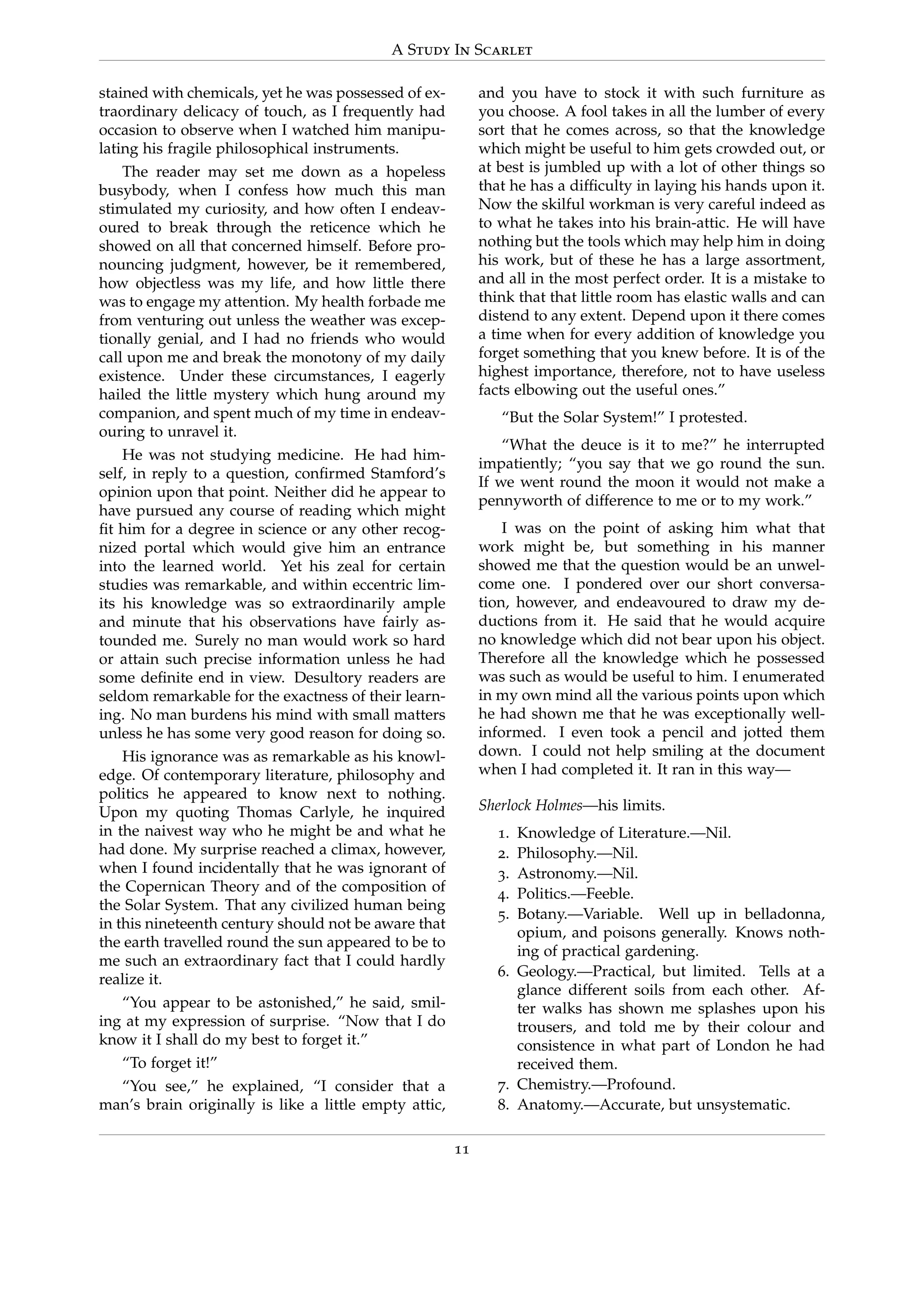 A Study In Scarlet
stained with chemicals, yet he was possessed of ex-
traordinary delicacy of touch, as I frequently had
occasion to observe when I watched him manipu-
lating his fragile philosophical instruments.
The reader may set me down as a hopeless
busybody, when I confess how much this man
stimulated my curiosity, and how often I endeav-
oured to break through the reticence which he
showed on all that concerned himself. Before pro-
nouncing judgment, however, be it remembered,
how objectless was my life, and how little there
was to engage my attention. My health forbade me
from venturing out unless the weather was excep-
tionally genial, and I had no friends who would
call upon me and break the monotony of my daily
existence. Under these circumstances, I eagerly
hailed the little mystery which hung around my
companion, and spent much of my time in endeav-
ouring to unravel it.
He was not studying medicine. He had him-
self, in reply to a question, conﬁrmed Stamford’s
opinion upon that point. Neither did he appear to
have pursued any course of reading which might
ﬁt him for a degree in science or any other recog-
nized portal which would give him an entrance
into the learned world. Yet his zeal for certain
studies was remarkable, and within eccentric lim-
its his knowledge was so extraordinarily ample
and minute that his observations have fairly as-
tounded me. Surely no man would work so hard
or attain such precise information unless he had
some deﬁnite end in view. Desultory readers are
seldom remarkable for the exactness of their learn-
ing. No man burdens his mind with small matters
unless he has some very good reason for doing so.
His ignorance was as remarkable as his knowl-
edge. Of contemporary literature, philosophy and
politics he appeared to know next to nothing.
Upon my quoting Thomas Carlyle, he inquired
in the naivest way who he might be and what he
had done. My surprise reached a climax, however,
when I found incidentally that he was ignorant of
the Copernican Theory and of the composition of
the Solar System. That any civilized human being
in this nineteenth century should not be aware that
the earth travelled round the sun appeared to be to
me such an extraordinary fact that I could hardly
realize it.
“You appear to be astonished,” he said, smil-
ing at my expression of surprise. “Now that I do
know it I shall do my best to forget it.”
“To forget it!”
“You see,” he explained, “I consider that a
man’s brain originally is like a little empty attic,
and you have to stock it with such furniture as
you choose. A fool takes in all the lumber of every
sort that he comes across, so that the knowledge
which might be useful to him gets crowded out, or
at best is jumbled up with a lot of other things so
that he has a difﬁculty in laying his hands upon it.
Now the skilful workman is very careful indeed as
to what he takes into his brain-attic. He will have
nothing but the tools which may help him in doing
his work, but of these he has a large assortment,
and all in the most perfect order. It is a mistake to
think that that little room has elastic walls and can
distend to any extent. Depend upon it there comes
a time when for every addition of knowledge you
forget something that you knew before. It is of the
highest importance, therefore, not to have useless
facts elbowing out the useful ones.”
“But the Solar System!” I protested.
“What the deuce is it to me?” he interrupted
impatiently; “you say that we go round the sun.
If we went round the moon it would not make a
pennyworth of difference to me or to my work.”
I was on the point of asking him what that
work might be, but something in his manner
showed me that the question would be an unwel-
come one. I pondered over our short conversa-
tion, however, and endeavoured to draw my de-
ductions from it. He said that he would acquire
no knowledge which did not bear upon his object.
Therefore all the knowledge which he possessed
was such as would be useful to him. I enumerated
in my own mind all the various points upon which
he had shown me that he was exceptionally well-
informed. I even took a pencil and jotted them
down. I could not help smiling at the document
when I had completed it. It ran in this way—
Sherlock Holmes—his limits.
1. Knowledge of Literature.—Nil.
2. Philosophy.—Nil.
3. Astronomy.—Nil.
4. Politics.—Feeble.
5. Botany.—Variable. Well up in belladonna,
opium, and poisons generally. Knows noth-
ing of practical gardening.
6. Geology.—Practical, but limited. Tells at a
glance different soils from each other. Af-
ter walks has shown me splashes upon his
trousers, and told me by their colour and
consistence in what part of London he had
received them.
7. Chemistry.—Profound.
8. Anatomy.—Accurate, but unsystematic.
11
 