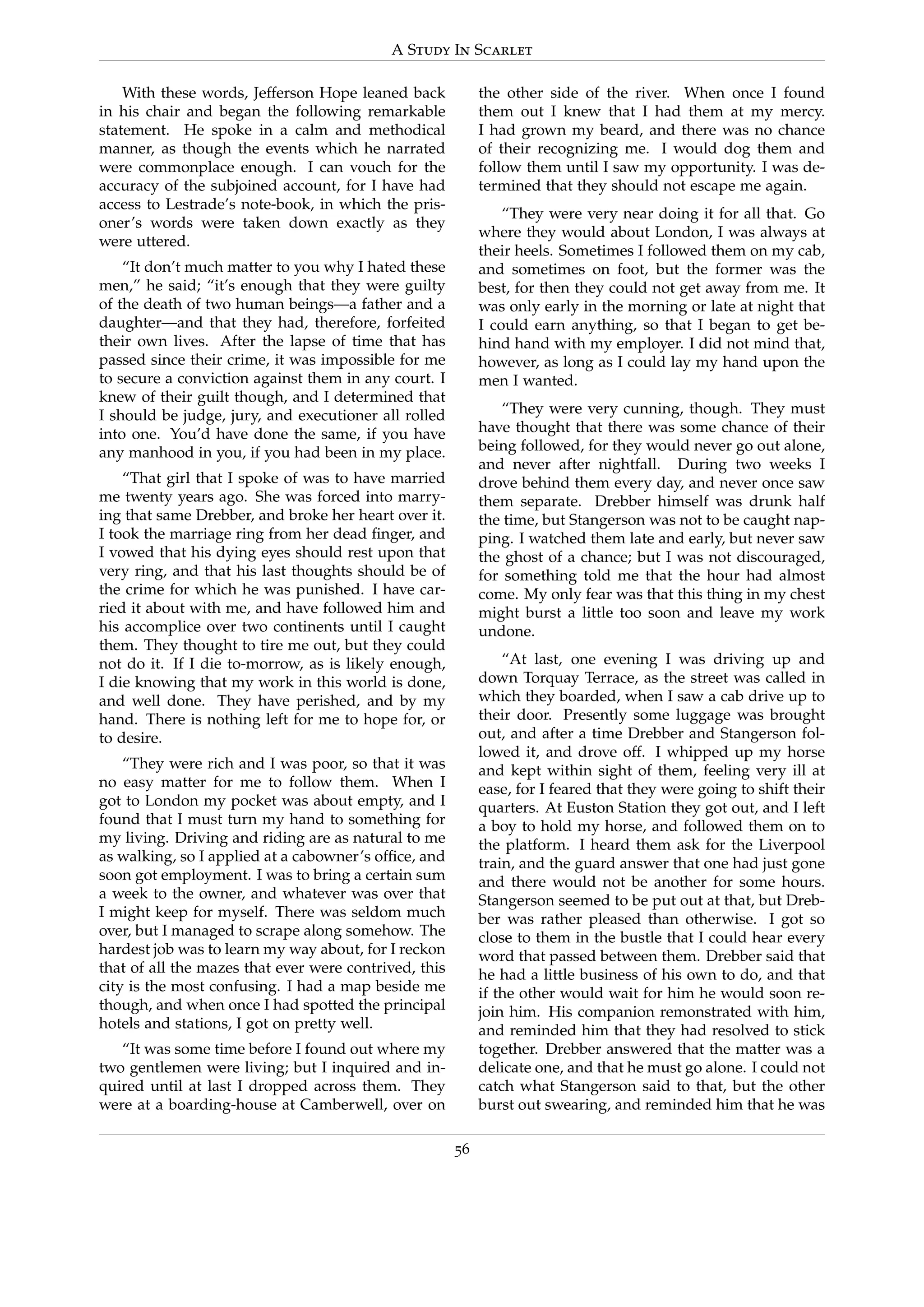 A Study In Scarlet
With these words, Jefferson Hope leaned back
in his chair and began the following remarkable
statement. He spoke in a calm and methodical
manner, as though the events which he narrated
were commonplace enough. I can vouch for the
accuracy of the subjoined account, for I have had
access to Lestrade’s note-book, in which the pris-
oner’s words were taken down exactly as they
were uttered.
“It don’t much matter to you why I hated these
men,” he said; “it’s enough that they were guilty
of the death of two human beings—a father and a
daughter—and that they had, therefore, forfeited
their own lives. After the lapse of time that has
passed since their crime, it was impossible for me
to secure a conviction against them in any court. I
knew of their guilt though, and I determined that
I should be judge, jury, and executioner all rolled
into one. You’d have done the same, if you have
any manhood in you, if you had been in my place.
“That girl that I spoke of was to have married
me twenty years ago. She was forced into marry-
ing that same Drebber, and broke her heart over it.
I took the marriage ring from her dead ﬁnger, and
I vowed that his dying eyes should rest upon that
very ring, and that his last thoughts should be of
the crime for which he was punished. I have car-
ried it about with me, and have followed him and
his accomplice over two continents until I caught
them. They thought to tire me out, but they could
not do it. If I die to-morrow, as is likely enough,
I die knowing that my work in this world is done,
and well done. They have perished, and by my
hand. There is nothing left for me to hope for, or
to desire.
“They were rich and I was poor, so that it was
no easy matter for me to follow them. When I
got to London my pocket was about empty, and I
found that I must turn my hand to something for
my living. Driving and riding are as natural to me
as walking, so I applied at a cabowner’s ofﬁce, and
soon got employment. I was to bring a certain sum
a week to the owner, and whatever was over that
I might keep for myself. There was seldom much
over, but I managed to scrape along somehow. The
hardest job was to learn my way about, for I reckon
that of all the mazes that ever were contrived, this
city is the most confusing. I had a map beside me
though, and when once I had spotted the principal
hotels and stations, I got on pretty well.
“It was some time before I found out where my
two gentlemen were living; but I inquired and in-
quired until at last I dropped across them. They
were at a boarding-house at Camberwell, over on
the other side of the river. When once I found
them out I knew that I had them at my mercy.
I had grown my beard, and there was no chance
of their recognizing me. I would dog them and
follow them until I saw my opportunity. I was de-
termined that they should not escape me again.
“They were very near doing it for all that. Go
where they would about London, I was always at
their heels. Sometimes I followed them on my cab,
and sometimes on foot, but the former was the
best, for then they could not get away from me. It
was only early in the morning or late at night that
I could earn anything, so that I began to get be-
hind hand with my employer. I did not mind that,
however, as long as I could lay my hand upon the
men I wanted.
“They were very cunning, though. They must
have thought that there was some chance of their
being followed, for they would never go out alone,
and never after nightfall. During two weeks I
drove behind them every day, and never once saw
them separate. Drebber himself was drunk half
the time, but Stangerson was not to be caught nap-
ping. I watched them late and early, but never saw
the ghost of a chance; but I was not discouraged,
for something told me that the hour had almost
come. My only fear was that this thing in my chest
might burst a little too soon and leave my work
undone.
“At last, one evening I was driving up and
down Torquay Terrace, as the street was called in
which they boarded, when I saw a cab drive up to
their door. Presently some luggage was brought
out, and after a time Drebber and Stangerson fol-
lowed it, and drove off. I whipped up my horse
and kept within sight of them, feeling very ill at
ease, for I feared that they were going to shift their
quarters. At Euston Station they got out, and I left
a boy to hold my horse, and followed them on to
the platform. I heard them ask for the Liverpool
train, and the guard answer that one had just gone
and there would not be another for some hours.
Stangerson seemed to be put out at that, but Dreb-
ber was rather pleased than otherwise. I got so
close to them in the bustle that I could hear every
word that passed between them. Drebber said that
he had a little business of his own to do, and that
if the other would wait for him he would soon re-
join him. His companion remonstrated with him,
and reminded him that they had resolved to stick
together. Drebber answered that the matter was a
delicate one, and that he must go alone. I could not
catch what Stangerson said to that, but the other
burst out swearing, and reminded him that he was
56
 