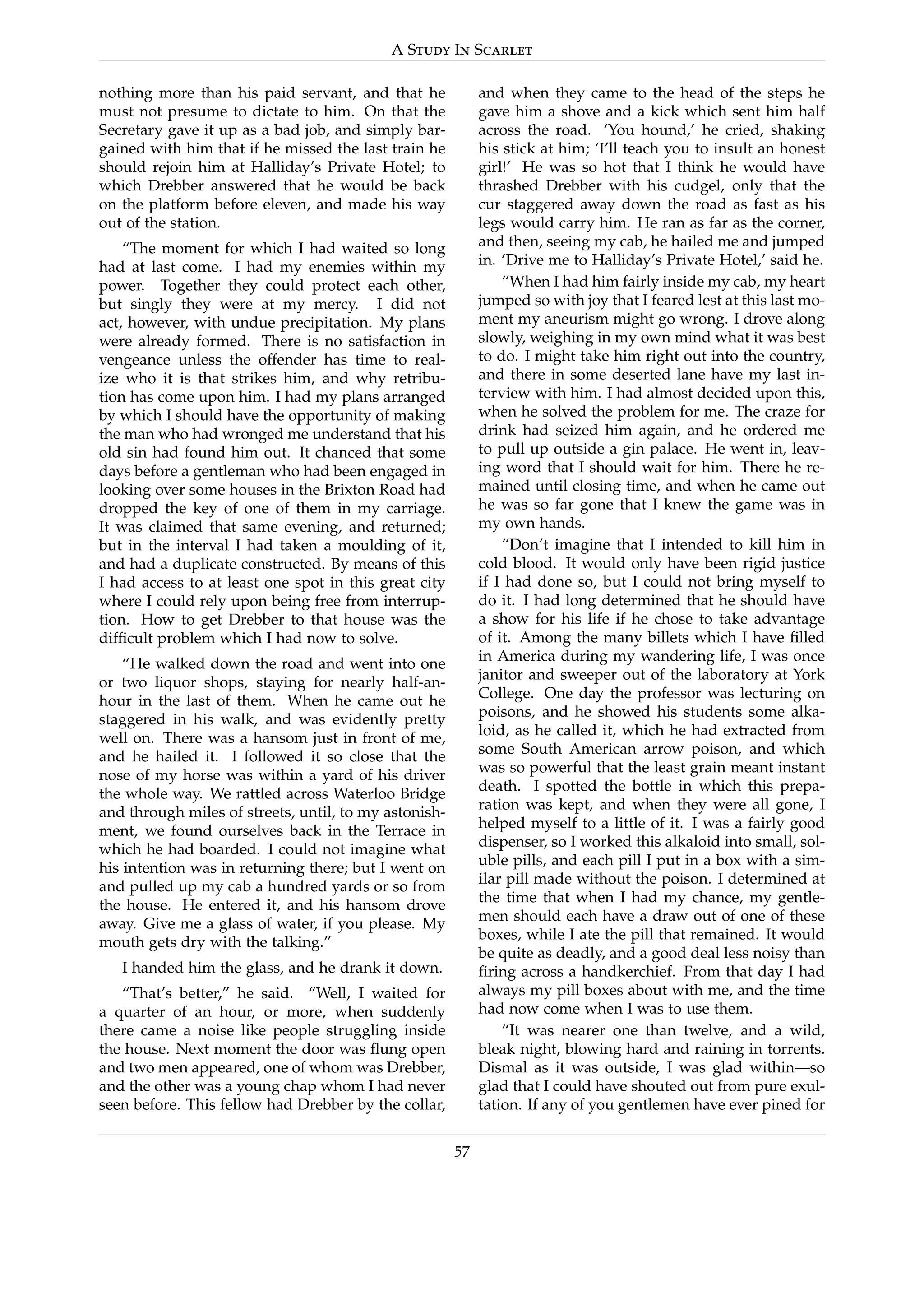 A Study In Scarlet
nothing more than his paid servant, and that he
must not presume to dictate to him. On that the
Secretary gave it up as a bad job, and simply bar-
gained with him that if he missed the last train he
should rejoin him at Halliday’s Private Hotel; to
which Drebber answered that he would be back
on the platform before eleven, and made his way
out of the station.
“The moment for which I had waited so long
had at last come. I had my enemies within my
power. Together they could protect each other,
but singly they were at my mercy. I did not
act, however, with undue precipitation. My plans
were already formed. There is no satisfaction in
vengeance unless the offender has time to real-
ize who it is that strikes him, and why retribu-
tion has come upon him. I had my plans arranged
by which I should have the opportunity of making
the man who had wronged me understand that his
old sin had found him out. It chanced that some
days before a gentleman who had been engaged in
looking over some houses in the Brixton Road had
dropped the key of one of them in my carriage.
It was claimed that same evening, and returned;
but in the interval I had taken a moulding of it,
and had a duplicate constructed. By means of this
I had access to at least one spot in this great city
where I could rely upon being free from interrup-
tion. How to get Drebber to that house was the
difﬁcult problem which I had now to solve.
“He walked down the road and went into one
or two liquor shops, staying for nearly half-an-
hour in the last of them. When he came out he
staggered in his walk, and was evidently pretty
well on. There was a hansom just in front of me,
and he hailed it. I followed it so close that the
nose of my horse was within a yard of his driver
the whole way. We rattled across Waterloo Bridge
and through miles of streets, until, to my astonish-
ment, we found ourselves back in the Terrace in
which he had boarded. I could not imagine what
his intention was in returning there; but I went on
and pulled up my cab a hundred yards or so from
the house. He entered it, and his hansom drove
away. Give me a glass of water, if you please. My
mouth gets dry with the talking.”
I handed him the glass, and he drank it down.
“That’s better,” he said. “Well, I waited for
a quarter of an hour, or more, when suddenly
there came a noise like people struggling inside
the house. Next moment the door was ﬂung open
and two men appeared, one of whom was Drebber,
and the other was a young chap whom I had never
seen before. This fellow had Drebber by the collar,
and when they came to the head of the steps he
gave him a shove and a kick which sent him half
across the road. ‘You hound,’ he cried, shaking
his stick at him; ‘I’ll teach you to insult an honest
girl!’ He was so hot that I think he would have
thrashed Drebber with his cudgel, only that the
cur staggered away down the road as fast as his
legs would carry him. He ran as far as the corner,
and then, seeing my cab, he hailed me and jumped
in. ‘Drive me to Halliday’s Private Hotel,’ said he.
“When I had him fairly inside my cab, my heart
jumped so with joy that I feared lest at this last mo-
ment my aneurism might go wrong. I drove along
slowly, weighing in my own mind what it was best
to do. I might take him right out into the country,
and there in some deserted lane have my last in-
terview with him. I had almost decided upon this,
when he solved the problem for me. The craze for
drink had seized him again, and he ordered me
to pull up outside a gin palace. He went in, leav-
ing word that I should wait for him. There he re-
mained until closing time, and when he came out
he was so far gone that I knew the game was in
my own hands.
“Don’t imagine that I intended to kill him in
cold blood. It would only have been rigid justice
if I had done so, but I could not bring myself to
do it. I had long determined that he should have
a show for his life if he chose to take advantage
of it. Among the many billets which I have ﬁlled
in America during my wandering life, I was once
janitor and sweeper out of the laboratory at York
College. One day the professor was lecturing on
poisons, and he showed his students some alka-
loid, as he called it, which he had extracted from
some South American arrow poison, and which
was so powerful that the least grain meant instant
death. I spotted the bottle in which this prepa-
ration was kept, and when they were all gone, I
helped myself to a little of it. I was a fairly good
dispenser, so I worked this alkaloid into small, sol-
uble pills, and each pill I put in a box with a sim-
ilar pill made without the poison. I determined at
the time that when I had my chance, my gentle-
men should each have a draw out of one of these
boxes, while I ate the pill that remained. It would
be quite as deadly, and a good deal less noisy than
ﬁring across a handkerchief. From that day I had
always my pill boxes about with me, and the time
had now come when I was to use them.
“It was nearer one than twelve, and a wild,
bleak night, blowing hard and raining in torrents.
Dismal as it was outside, I was glad within—so
glad that I could have shouted out from pure exul-
tation. If any of you gentlemen have ever pined for
57
 