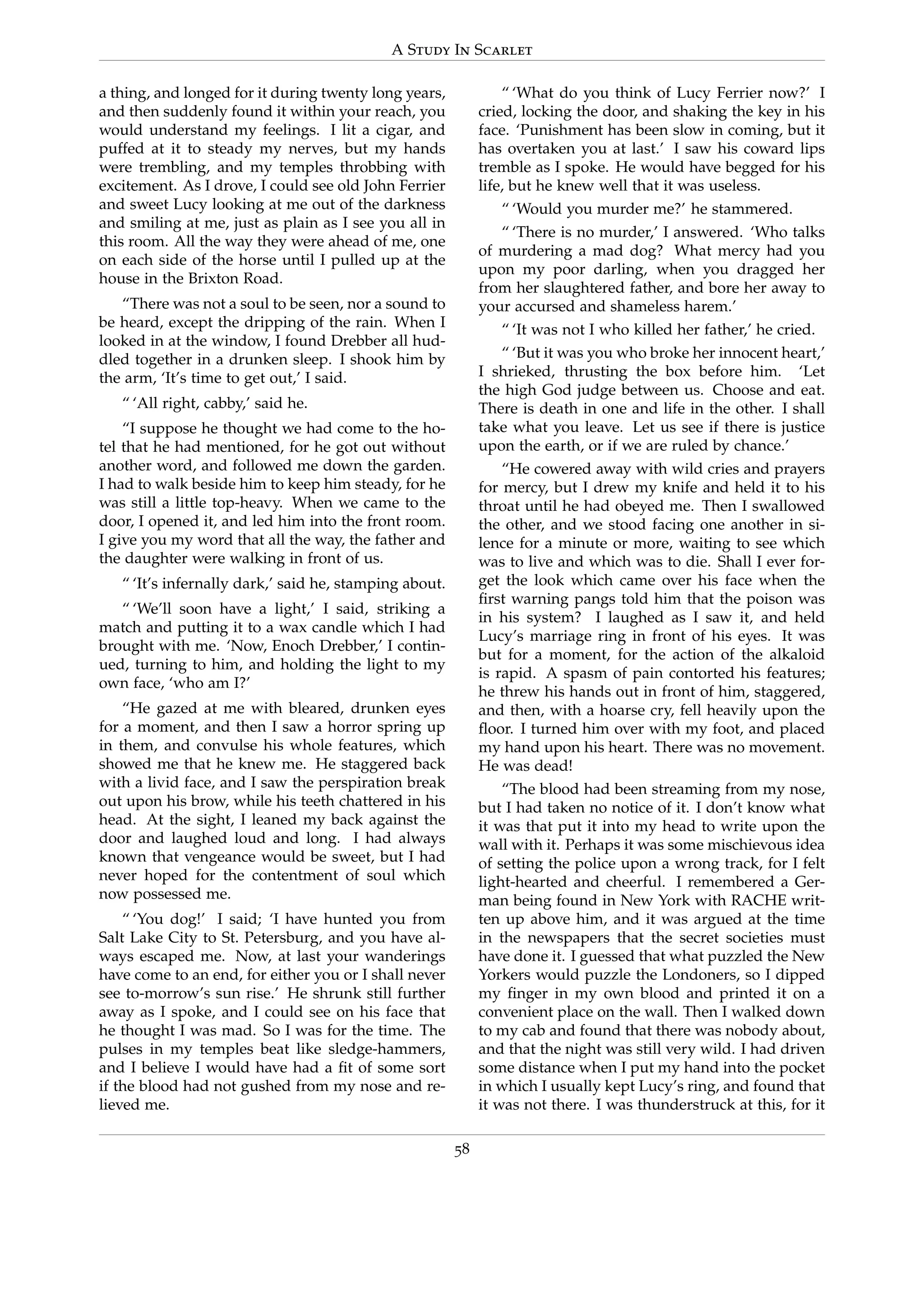 A Study In Scarlet
a thing, and longed for it during twenty long years,
and then suddenly found it within your reach, you
would understand my feelings. I lit a cigar, and
puffed at it to steady my nerves, but my hands
were trembling, and my temples throbbing with
excitement. As I drove, I could see old John Ferrier
and sweet Lucy looking at me out of the darkness
and smiling at me, just as plain as I see you all in
this room. All the way they were ahead of me, one
on each side of the horse until I pulled up at the
house in the Brixton Road.
“There was not a soul to be seen, nor a sound to
be heard, except the dripping of the rain. When I
looked in at the window, I found Drebber all hud-
dled together in a drunken sleep. I shook him by
the arm, ‘It’s time to get out,’ I said.
“ ‘All right, cabby,’ said he.
“I suppose he thought we had come to the ho-
tel that he had mentioned, for he got out without
another word, and followed me down the garden.
I had to walk beside him to keep him steady, for he
was still a little top-heavy. When we came to the
door, I opened it, and led him into the front room.
I give you my word that all the way, the father and
the daughter were walking in front of us.
“ ‘It’s infernally dark,’ said he, stamping about.
“ ‘We’ll soon have a light,’ I said, striking a
match and putting it to a wax candle which I had
brought with me. ‘Now, Enoch Drebber,’ I contin-
ued, turning to him, and holding the light to my
own face, ‘who am I?’
“He gazed at me with bleared, drunken eyes
for a moment, and then I saw a horror spring up
in them, and convulse his whole features, which
showed me that he knew me. He staggered back
with a livid face, and I saw the perspiration break
out upon his brow, while his teeth chattered in his
head. At the sight, I leaned my back against the
door and laughed loud and long. I had always
known that vengeance would be sweet, but I had
never hoped for the contentment of soul which
now possessed me.
“ ‘You dog!’ I said; ‘I have hunted you from
Salt Lake City to St. Petersburg, and you have al-
ways escaped me. Now, at last your wanderings
have come to an end, for either you or I shall never
see to-morrow’s sun rise.’ He shrunk still further
away as I spoke, and I could see on his face that
he thought I was mad. So I was for the time. The
pulses in my temples beat like sledge-hammers,
and I believe I would have had a ﬁt of some sort
if the blood had not gushed from my nose and re-
lieved me.
“ ‘What do you think of Lucy Ferrier now?’ I
cried, locking the door, and shaking the key in his
face. ‘Punishment has been slow in coming, but it
has overtaken you at last.’ I saw his coward lips
tremble as I spoke. He would have begged for his
life, but he knew well that it was useless.
“ ‘Would you murder me?’ he stammered.
“ ‘There is no murder,’ I answered. ‘Who talks
of murdering a mad dog? What mercy had you
upon my poor darling, when you dragged her
from her slaughtered father, and bore her away to
your accursed and shameless harem.’
“ ‘It was not I who killed her father,’ he cried.
“ ‘But it was you who broke her innocent heart,’
I shrieked, thrusting the box before him. ‘Let
the high God judge between us. Choose and eat.
There is death in one and life in the other. I shall
take what you leave. Let us see if there is justice
upon the earth, or if we are ruled by chance.’
“He cowered away with wild cries and prayers
for mercy, but I drew my knife and held it to his
throat until he had obeyed me. Then I swallowed
the other, and we stood facing one another in si-
lence for a minute or more, waiting to see which
was to live and which was to die. Shall I ever for-
get the look which came over his face when the
ﬁrst warning pangs told him that the poison was
in his system? I laughed as I saw it, and held
Lucy’s marriage ring in front of his eyes. It was
but for a moment, for the action of the alkaloid
is rapid. A spasm of pain contorted his features;
he threw his hands out in front of him, staggered,
and then, with a hoarse cry, fell heavily upon the
ﬂoor. I turned him over with my foot, and placed
my hand upon his heart. There was no movement.
He was dead!
“The blood had been streaming from my nose,
but I had taken no notice of it. I don’t know what
it was that put it into my head to write upon the
wall with it. Perhaps it was some mischievous idea
of setting the police upon a wrong track, for I felt
light-hearted and cheerful. I remembered a Ger-
man being found in New York with RACHE writ-
ten up above him, and it was argued at the time
in the newspapers that the secret societies must
have done it. I guessed that what puzzled the New
Yorkers would puzzle the Londoners, so I dipped
my ﬁnger in my own blood and printed it on a
convenient place on the wall. Then I walked down
to my cab and found that there was nobody about,
and that the night was still very wild. I had driven
some distance when I put my hand into the pocket
in which I usually kept Lucy’s ring, and found that
it was not there. I was thunderstruck at this, for it
58
 