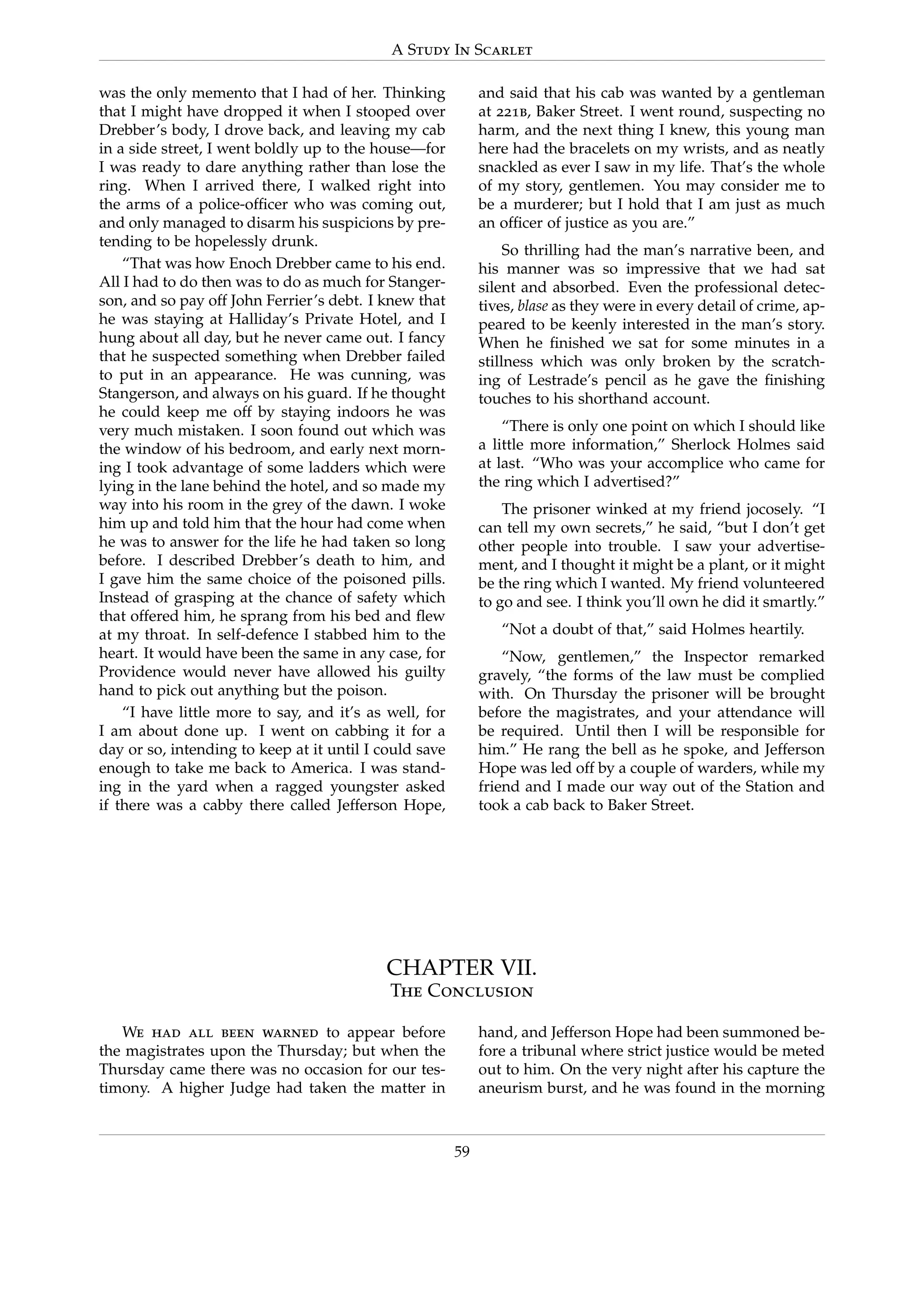 A Study In Scarlet
was the only memento that I had of her. Thinking
that I might have dropped it when I stooped over
Drebber’s body, I drove back, and leaving my cab
in a side street, I went boldly up to the house—for
I was ready to dare anything rather than lose the
ring. When I arrived there, I walked right into
the arms of a police-ofﬁcer who was coming out,
and only managed to disarm his suspicions by pre-
tending to be hopelessly drunk.
“That was how Enoch Drebber came to his end.
All I had to do then was to do as much for Stanger-
son, and so pay off John Ferrier’s debt. I knew that
he was staying at Halliday’s Private Hotel, and I
hung about all day, but he never came out. I fancy
that he suspected something when Drebber failed
to put in an appearance. He was cunning, was
Stangerson, and always on his guard. If he thought
he could keep me off by staying indoors he was
very much mistaken. I soon found out which was
the window of his bedroom, and early next morn-
ing I took advantage of some ladders which were
lying in the lane behind the hotel, and so made my
way into his room in the grey of the dawn. I woke
him up and told him that the hour had come when
he was to answer for the life he had taken so long
before. I described Drebber’s death to him, and
I gave him the same choice of the poisoned pills.
Instead of grasping at the chance of safety which
that offered him, he sprang from his bed and ﬂew
at my throat. In self-defence I stabbed him to the
heart. It would have been the same in any case, for
Providence would never have allowed his guilty
hand to pick out anything but the poison.
“I have little more to say, and it’s as well, for
I am about done up. I went on cabbing it for a
day or so, intending to keep at it until I could save
enough to take me back to America. I was stand-
ing in the yard when a ragged youngster asked
if there was a cabby there called Jefferson Hope,
and said that his cab was wanted by a gentleman
at 221b, Baker Street. I went round, suspecting no
harm, and the next thing I knew, this young man
here had the bracelets on my wrists, and as neatly
snackled as ever I saw in my life. That’s the whole
of my story, gentlemen. You may consider me to
be a murderer; but I hold that I am just as much
an ofﬁcer of justice as you are.”
So thrilling had the man’s narrative been, and
his manner was so impressive that we had sat
silent and absorbed. Even the professional detec-
tives, blase as they were in every detail of crime, ap-
peared to be keenly interested in the man’s story.
When he ﬁnished we sat for some minutes in a
stillness which was only broken by the scratch-
ing of Lestrade’s pencil as he gave the ﬁnishing
touches to his shorthand account.
“There is only one point on which I should like
a little more information,” Sherlock Holmes said
at last. “Who was your accomplice who came for
the ring which I advertised?”
The prisoner winked at my friend jocosely. “I
can tell my own secrets,” he said, “but I don’t get
other people into trouble. I saw your advertise-
ment, and I thought it might be a plant, or it might
be the ring which I wanted. My friend volunteered
to go and see. I think you’ll own he did it smartly.”
“Not a doubt of that,” said Holmes heartily.
“Now, gentlemen,” the Inspector remarked
gravely, “the forms of the law must be complied
with. On Thursday the prisoner will be brought
before the magistrates, and your attendance will
be required. Until then I will be responsible for
him.” He rang the bell as he spoke, and Jefferson
Hope was led off by a couple of warders, while my
friend and I made our way out of the Station and
took a cab back to Baker Street.
CHAPTER VII.
The Conclusion
We had all been warned to appear before
the magistrates upon the Thursday; but when the
Thursday came there was no occasion for our tes-
timony. A higher Judge had taken the matter in
hand, and Jefferson Hope had been summoned be-
fore a tribunal where strict justice would be meted
out to him. On the very night after his capture the
aneurism burst, and he was found in the morning
59
 