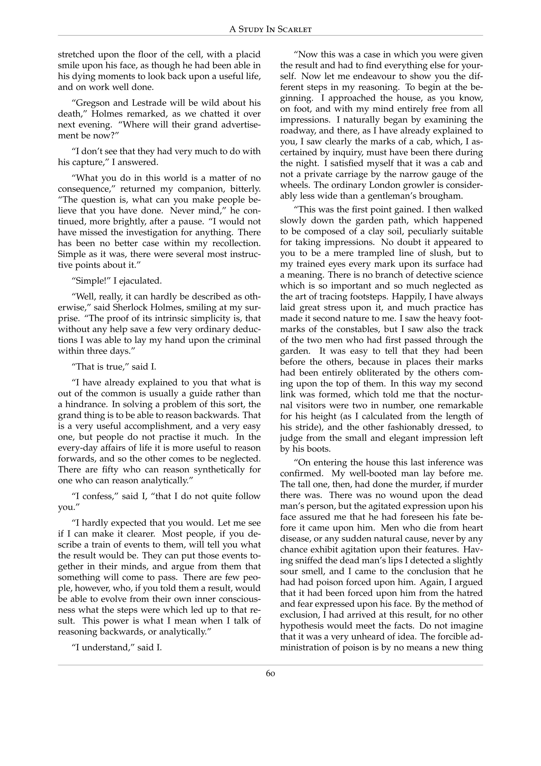 A Study In Scarlet
stretched upon the ﬂoor of the cell, with a placid
smile upon his face, as though he had been able in
his dying moments to look back upon a useful life,
and on work well done.
“Gregson and Lestrade will be wild about his
death,” Holmes remarked, as we chatted it over
next evening. “Where will their grand advertise-
ment be now?”
“I don’t see that they had very much to do with
his capture,” I answered.
“What you do in this world is a matter of no
consequence,” returned my companion, bitterly.
“The question is, what can you make people be-
lieve that you have done. Never mind,” he con-
tinued, more brightly, after a pause. “I would not
have missed the investigation for anything. There
has been no better case within my recollection.
Simple as it was, there were several most instruc-
tive points about it.”
“Simple!” I ejaculated.
“Well, really, it can hardly be described as oth-
erwise,” said Sherlock Holmes, smiling at my sur-
prise. “The proof of its intrinsic simplicity is, that
without any help save a few very ordinary deduc-
tions I was able to lay my hand upon the criminal
within three days.”
“That is true,” said I.
“I have already explained to you that what is
out of the common is usually a guide rather than
a hindrance. In solving a problem of this sort, the
grand thing is to be able to reason backwards. That
is a very useful accomplishment, and a very easy
one, but people do not practise it much. In the
every-day affairs of life it is more useful to reason
forwards, and so the other comes to be neglected.
There are ﬁfty who can reason synthetically for
one who can reason analytically.”
“I confess,” said I, “that I do not quite follow
you.”
“I hardly expected that you would. Let me see
if I can make it clearer. Most people, if you de-
scribe a train of events to them, will tell you what
the result would be. They can put those events to-
gether in their minds, and argue from them that
something will come to pass. There are few peo-
ple, however, who, if you told them a result, would
be able to evolve from their own inner conscious-
ness what the steps were which led up to that re-
sult. This power is what I mean when I talk of
reasoning backwards, or analytically.”
“I understand,” said I.
“Now this was a case in which you were given
the result and had to ﬁnd everything else for your-
self. Now let me endeavour to show you the dif-
ferent steps in my reasoning. To begin at the be-
ginning. I approached the house, as you know,
on foot, and with my mind entirely free from all
impressions. I naturally began by examining the
roadway, and there, as I have already explained to
you, I saw clearly the marks of a cab, which, I as-
certained by inquiry, must have been there during
the night. I satisﬁed myself that it was a cab and
not a private carriage by the narrow gauge of the
wheels. The ordinary London growler is consider-
ably less wide than a gentleman’s brougham.
“This was the ﬁrst point gained. I then walked
slowly down the garden path, which happened
to be composed of a clay soil, peculiarly suitable
for taking impressions. No doubt it appeared to
you to be a mere trampled line of slush, but to
my trained eyes every mark upon its surface had
a meaning. There is no branch of detective science
which is so important and so much neglected as
the art of tracing footsteps. Happily, I have always
laid great stress upon it, and much practice has
made it second nature to me. I saw the heavy foot-
marks of the constables, but I saw also the track
of the two men who had ﬁrst passed through the
garden. It was easy to tell that they had been
before the others, because in places their marks
had been entirely obliterated by the others com-
ing upon the top of them. In this way my second
link was formed, which told me that the noctur-
nal visitors were two in number, one remarkable
for his height (as I calculated from the length of
his stride), and the other fashionably dressed, to
judge from the small and elegant impression left
by his boots.
“On entering the house this last inference was
conﬁrmed. My well-booted man lay before me.
The tall one, then, had done the murder, if murder
there was. There was no wound upon the dead
man’s person, but the agitated expression upon his
face assured me that he had foreseen his fate be-
fore it came upon him. Men who die from heart
disease, or any sudden natural cause, never by any
chance exhibit agitation upon their features. Hav-
ing sniffed the dead man’s lips I detected a slightly
sour smell, and I came to the conclusion that he
had had poison forced upon him. Again, I argued
that it had been forced upon him from the hatred
and fear expressed upon his face. By the method of
exclusion, I had arrived at this result, for no other
hypothesis would meet the facts. Do not imagine
that it was a very unheard of idea. The forcible ad-
ministration of poison is by no means a new thing
60
 