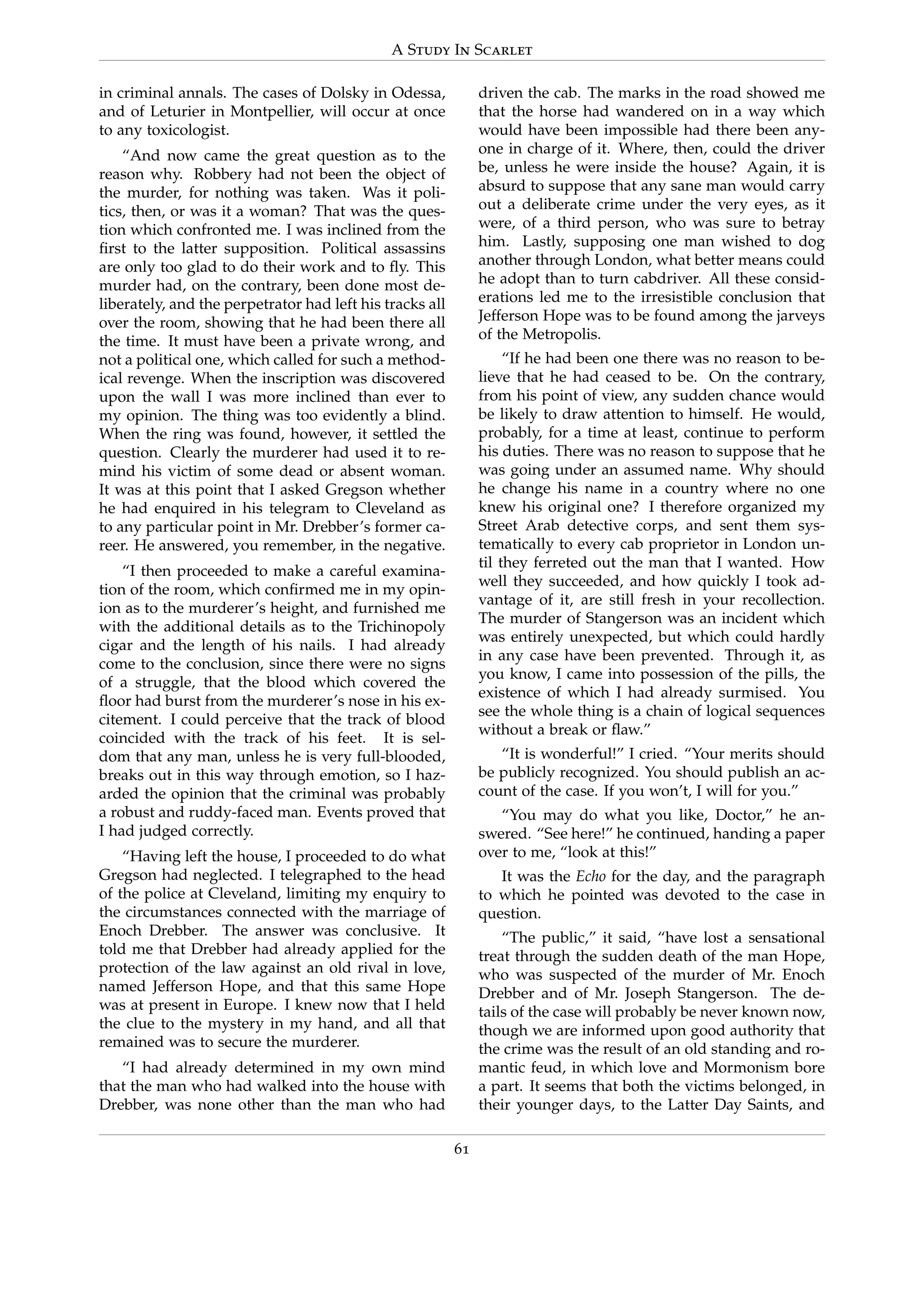 A Study In Scarlet
in criminal annals. The cases of Dolsky in Odessa,
and of Leturier in Montpellier, will occur at once
to any toxicologist.
“And now came the great question as to the
reason why. Robbery had not been the object of
the murder, for nothing was taken. Was it poli-
tics, then, or was it a woman? That was the ques-
tion which confronted me. I was inclined from the
ﬁrst to the latter supposition. Political assassins
are only too glad to do their work and to ﬂy. This
murder had, on the contrary, been done most de-
liberately, and the perpetrator had left his tracks all
over the room, showing that he had been there all
the time. It must have been a private wrong, and
not a political one, which called for such a method-
ical revenge. When the inscription was discovered
upon the wall I was more inclined than ever to
my opinion. The thing was too evidently a blind.
When the ring was found, however, it settled the
question. Clearly the murderer had used it to re-
mind his victim of some dead or absent woman.
It was at this point that I asked Gregson whether
he had enquired in his telegram to Cleveland as
to any particular point in Mr. Drebber’s former ca-
reer. He answered, you remember, in the negative.
“I then proceeded to make a careful examina-
tion of the room, which conﬁrmed me in my opin-
ion as to the murderer’s height, and furnished me
with the additional details as to the Trichinopoly
cigar and the length of his nails. I had already
come to the conclusion, since there were no signs
of a struggle, that the blood which covered the
ﬂoor had burst from the murderer’s nose in his ex-
citement. I could perceive that the track of blood
coincided with the track of his feet. It is sel-
dom that any man, unless he is very full-blooded,
breaks out in this way through emotion, so I haz-
arded the opinion that the criminal was probably
a robust and ruddy-faced man. Events proved that
I had judged correctly.
“Having left the house, I proceeded to do what
Gregson had neglected. I telegraphed to the head
of the police at Cleveland, limiting my enquiry to
the circumstances connected with the marriage of
Enoch Drebber. The answer was conclusive. It
told me that Drebber had already applied for the
protection of the law against an old rival in love,
named Jefferson Hope, and that this same Hope
was at present in Europe. I knew now that I held
the clue to the mystery in my hand, and all that
remained was to secure the murderer.
“I had already determined in my own mind
that the man who had walked into the house with
Drebber, was none other than the man who had
driven the cab. The marks in the road showed me
that the horse had wandered on in a way which
would have been impossible had there been any-
one in charge of it. Where, then, could the driver
be, unless he were inside the house? Again, it is
absurd to suppose that any sane man would carry
out a deliberate crime under the very eyes, as it
were, of a third person, who was sure to betray
him. Lastly, supposing one man wished to dog
another through London, what better means could
he adopt than to turn cabdriver. All these consid-
erations led me to the irresistible conclusion that
Jefferson Hope was to be found among the jarveys
of the Metropolis.
“If he had been one there was no reason to be-
lieve that he had ceased to be. On the contrary,
from his point of view, any sudden chance would
be likely to draw attention to himself. He would,
probably, for a time at least, continue to perform
his duties. There was no reason to suppose that he
was going under an assumed name. Why should
he change his name in a country where no one
knew his original one? I therefore organized my
Street Arab detective corps, and sent them sys-
tematically to every cab proprietor in London un-
til they ferreted out the man that I wanted. How
well they succeeded, and how quickly I took ad-
vantage of it, are still fresh in your recollection.
The murder of Stangerson was an incident which
was entirely unexpected, but which could hardly
in any case have been prevented. Through it, as
you know, I came into possession of the pills, the
existence of which I had already surmised. You
see the whole thing is a chain of logical sequences
without a break or ﬂaw.”
“It is wonderful!” I cried. “Your merits should
be publicly recognized. You should publish an ac-
count of the case. If you won’t, I will for you.”
“You may do what you like, Doctor,” he an-
swered. “See here!” he continued, handing a paper
over to me, “look at this!”
It was the Echo for the day, and the paragraph
to which he pointed was devoted to the case in
question.
“The public,” it said, “have lost a sensational
treat through the sudden death of the man Hope,
who was suspected of the murder of Mr. Enoch
Drebber and of Mr. Joseph Stangerson. The de-
tails of the case will probably be never known now,
though we are informed upon good authority that
the crime was the result of an old standing and ro-
mantic feud, in which love and Mormonism bore
a part. It seems that both the victims belonged, in
their younger days, to the Latter Day Saints, and
61
 