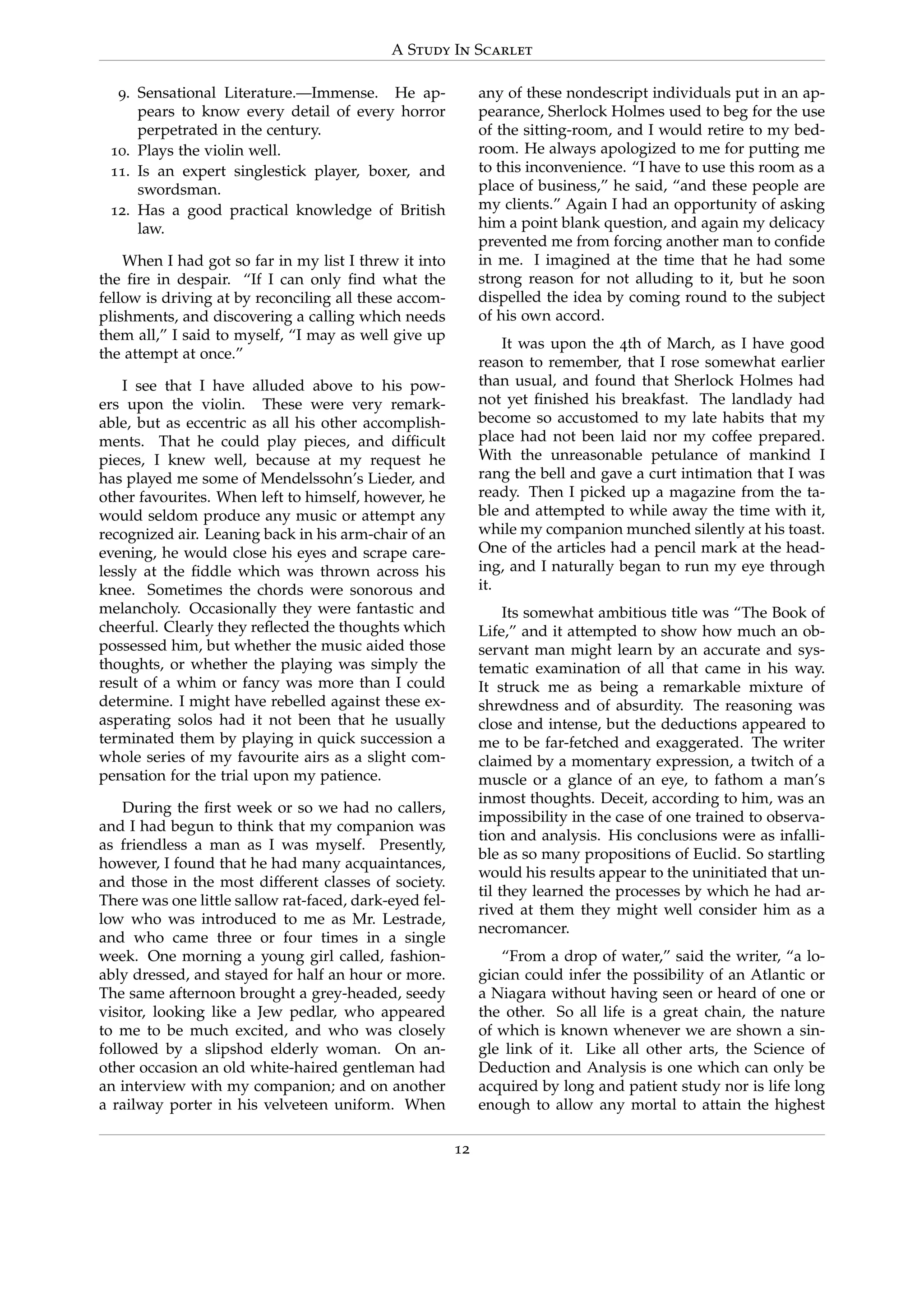 A Study In Scarlet
9. Sensational Literature.—Immense. He ap-
pears to know every detail of every horror
perpetrated in the century.
10. Plays the violin well.
11. Is an expert singlestick player, boxer, and
swordsman.
12. Has a good practical knowledge of British
law.
When I had got so far in my list I threw it into
the ﬁre in despair. “If I can only ﬁnd what the
fellow is driving at by reconciling all these accom-
plishments, and discovering a calling which needs
them all,” I said to myself, “I may as well give up
the attempt at once.”
I see that I have alluded above to his pow-
ers upon the violin. These were very remark-
able, but as eccentric as all his other accomplish-
ments. That he could play pieces, and difﬁcult
pieces, I knew well, because at my request he
has played me some of Mendelssohn’s Lieder, and
other favourites. When left to himself, however, he
would seldom produce any music or attempt any
recognized air. Leaning back in his arm-chair of an
evening, he would close his eyes and scrape care-
lessly at the ﬁddle which was thrown across his
knee. Sometimes the chords were sonorous and
melancholy. Occasionally they were fantastic and
cheerful. Clearly they reﬂected the thoughts which
possessed him, but whether the music aided those
thoughts, or whether the playing was simply the
result of a whim or fancy was more than I could
determine. I might have rebelled against these ex-
asperating solos had it not been that he usually
terminated them by playing in quick succession a
whole series of my favourite airs as a slight com-
pensation for the trial upon my patience.
During the ﬁrst week or so we had no callers,
and I had begun to think that my companion was
as friendless a man as I was myself. Presently,
however, I found that he had many acquaintances,
and those in the most different classes of society.
There was one little sallow rat-faced, dark-eyed fel-
low who was introduced to me as Mr. Lestrade,
and who came three or four times in a single
week. One morning a young girl called, fashion-
ably dressed, and stayed for half an hour or more.
The same afternoon brought a grey-headed, seedy
visitor, looking like a Jew pedlar, who appeared
to me to be much excited, and who was closely
followed by a slipshod elderly woman. On an-
other occasion an old white-haired gentleman had
an interview with my companion; and on another
a railway porter in his velveteen uniform. When
any of these nondescript individuals put in an ap-
pearance, Sherlock Holmes used to beg for the use
of the sitting-room, and I would retire to my bed-
room. He always apologized to me for putting me
to this inconvenience. “I have to use this room as a
place of business,” he said, “and these people are
my clients.” Again I had an opportunity of asking
him a point blank question, and again my delicacy
prevented me from forcing another man to conﬁde
in me. I imagined at the time that he had some
strong reason for not alluding to it, but he soon
dispelled the idea by coming round to the subject
of his own accord.
It was upon the 4th of March, as I have good
reason to remember, that I rose somewhat earlier
than usual, and found that Sherlock Holmes had
not yet ﬁnished his breakfast. The landlady had
become so accustomed to my late habits that my
place had not been laid nor my coffee prepared.
With the unreasonable petulance of mankind I
rang the bell and gave a curt intimation that I was
ready. Then I picked up a magazine from the ta-
ble and attempted to while away the time with it,
while my companion munched silently at his toast.
One of the articles had a pencil mark at the head-
ing, and I naturally began to run my eye through
it.
Its somewhat ambitious title was “The Book of
Life,” and it attempted to show how much an ob-
servant man might learn by an accurate and sys-
tematic examination of all that came in his way.
It struck me as being a remarkable mixture of
shrewdness and of absurdity. The reasoning was
close and intense, but the deductions appeared to
me to be far-fetched and exaggerated. The writer
claimed by a momentary expression, a twitch of a
muscle or a glance of an eye, to fathom a man’s
inmost thoughts. Deceit, according to him, was an
impossibility in the case of one trained to observa-
tion and analysis. His conclusions were as infalli-
ble as so many propositions of Euclid. So startling
would his results appear to the uninitiated that un-
til they learned the processes by which he had ar-
rived at them they might well consider him as a
necromancer.
“From a drop of water,” said the writer, “a lo-
gician could infer the possibility of an Atlantic or
a Niagara without having seen or heard of one or
the other. So all life is a great chain, the nature
of which is known whenever we are shown a sin-
gle link of it. Like all other arts, the Science of
Deduction and Analysis is one which can only be
acquired by long and patient study nor is life long
enough to allow any mortal to attain the highest
12
 