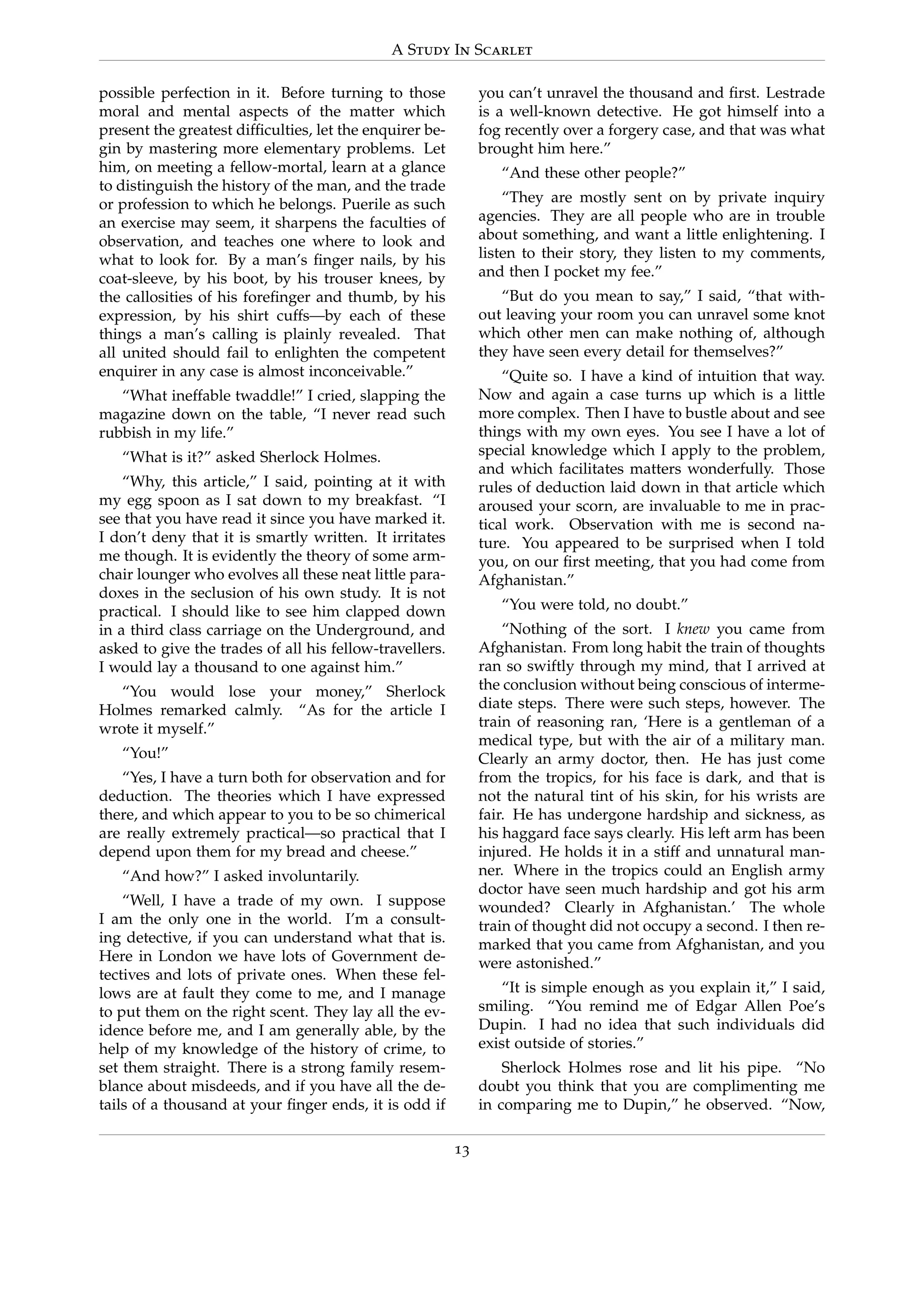 A Study In Scarlet
possible perfection in it. Before turning to those
moral and mental aspects of the matter which
present the greatest difﬁculties, let the enquirer be-
gin by mastering more elementary problems. Let
him, on meeting a fellow-mortal, learn at a glance
to distinguish the history of the man, and the trade
or profession to which he belongs. Puerile as such
an exercise may seem, it sharpens the faculties of
observation, and teaches one where to look and
what to look for. By a man’s ﬁnger nails, by his
coat-sleeve, by his boot, by his trouser knees, by
the callosities of his foreﬁnger and thumb, by his
expression, by his shirt cuffs—by each of these
things a man’s calling is plainly revealed. That
all united should fail to enlighten the competent
enquirer in any case is almost inconceivable.”
“What ineffable twaddle!” I cried, slapping the
magazine down on the table, “I never read such
rubbish in my life.”
“What is it?” asked Sherlock Holmes.
“Why, this article,” I said, pointing at it with
my egg spoon as I sat down to my breakfast. “I
see that you have read it since you have marked it.
I don’t deny that it is smartly written. It irritates
me though. It is evidently the theory of some arm-
chair lounger who evolves all these neat little para-
doxes in the seclusion of his own study. It is not
practical. I should like to see him clapped down
in a third class carriage on the Underground, and
asked to give the trades of all his fellow-travellers.
I would lay a thousand to one against him.”
“You would lose your money,” Sherlock
Holmes remarked calmly. “As for the article I
wrote it myself.”
“You!”
“Yes, I have a turn both for observation and for
deduction. The theories which I have expressed
there, and which appear to you to be so chimerical
are really extremely practical—so practical that I
depend upon them for my bread and cheese.”
“And how?” I asked involuntarily.
“Well, I have a trade of my own. I suppose
I am the only one in the world. I’m a consult-
ing detective, if you can understand what that is.
Here in London we have lots of Government de-
tectives and lots of private ones. When these fel-
lows are at fault they come to me, and I manage
to put them on the right scent. They lay all the ev-
idence before me, and I am generally able, by the
help of my knowledge of the history of crime, to
set them straight. There is a strong family resem-
blance about misdeeds, and if you have all the de-
tails of a thousand at your ﬁnger ends, it is odd if
you can’t unravel the thousand and ﬁrst. Lestrade
is a well-known detective. He got himself into a
fog recently over a forgery case, and that was what
brought him here.”
“And these other people?”
“They are mostly sent on by private inquiry
agencies. They are all people who are in trouble
about something, and want a little enlightening. I
listen to their story, they listen to my comments,
and then I pocket my fee.”
“But do you mean to say,” I said, “that with-
out leaving your room you can unravel some knot
which other men can make nothing of, although
they have seen every detail for themselves?”
“Quite so. I have a kind of intuition that way.
Now and again a case turns up which is a little
more complex. Then I have to bustle about and see
things with my own eyes. You see I have a lot of
special knowledge which I apply to the problem,
and which facilitates matters wonderfully. Those
rules of deduction laid down in that article which
aroused your scorn, are invaluable to me in prac-
tical work. Observation with me is second na-
ture. You appeared to be surprised when I told
you, on our ﬁrst meeting, that you had come from
Afghanistan.”
“You were told, no doubt.”
“Nothing of the sort. I knew you came from
Afghanistan. From long habit the train of thoughts
ran so swiftly through my mind, that I arrived at
the conclusion without being conscious of interme-
diate steps. There were such steps, however. The
train of reasoning ran, ‘Here is a gentleman of a
medical type, but with the air of a military man.
Clearly an army doctor, then. He has just come
from the tropics, for his face is dark, and that is
not the natural tint of his skin, for his wrists are
fair. He has undergone hardship and sickness, as
his haggard face says clearly. His left arm has been
injured. He holds it in a stiff and unnatural man-
ner. Where in the tropics could an English army
doctor have seen much hardship and got his arm
wounded? Clearly in Afghanistan.’ The whole
train of thought did not occupy a second. I then re-
marked that you came from Afghanistan, and you
were astonished.”
“It is simple enough as you explain it,” I said,
smiling. “You remind me of Edgar Allen Poe’s
Dupin. I had no idea that such individuals did
exist outside of stories.”
Sherlock Holmes rose and lit his pipe. “No
doubt you think that you are complimenting me
in comparing me to Dupin,” he observed. “Now,
13
 