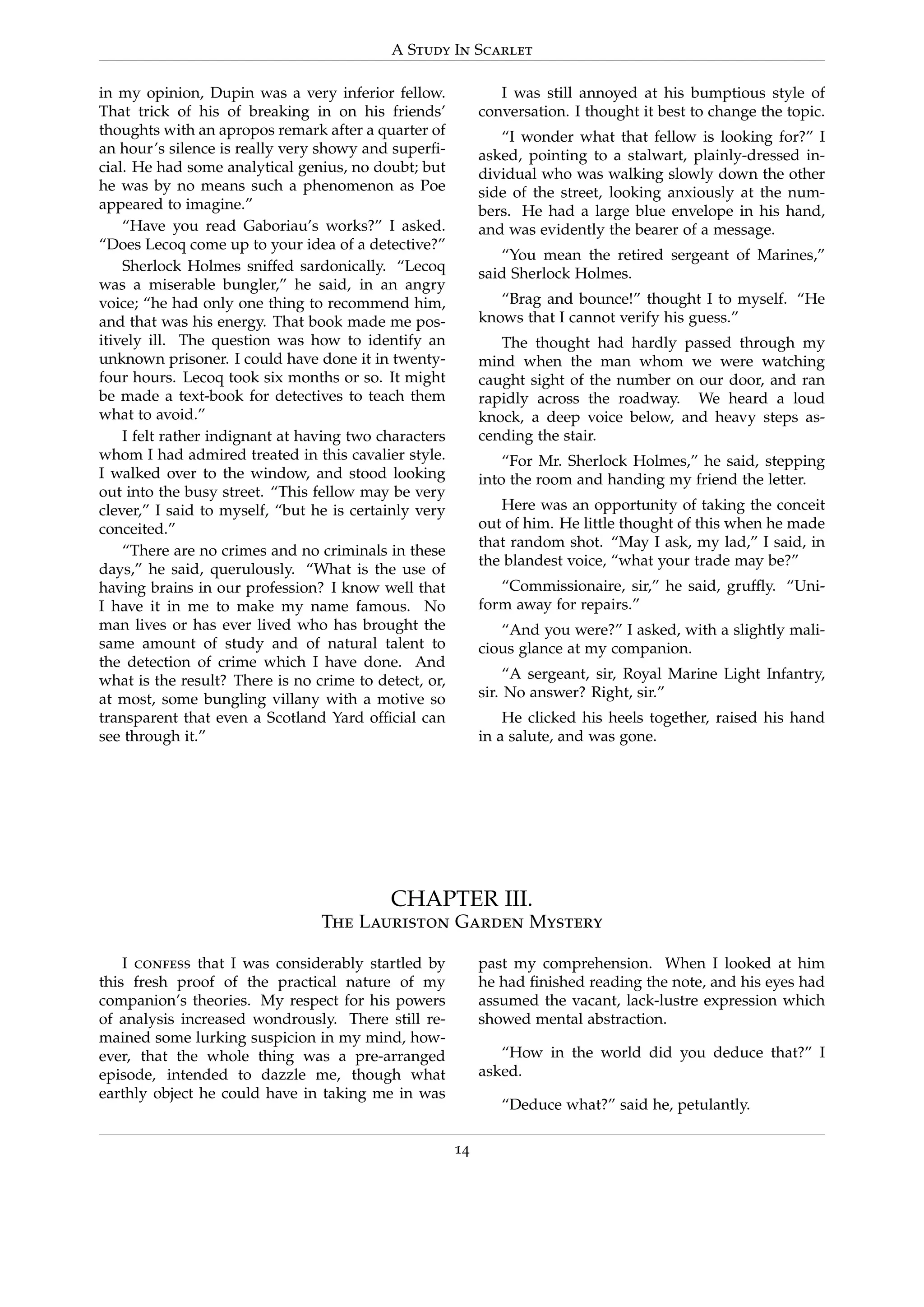 A Study In Scarlet
in my opinion, Dupin was a very inferior fellow.
That trick of his of breaking in on his friends’
thoughts with an apropos remark after a quarter of
an hour’s silence is really very showy and superﬁ-
cial. He had some analytical genius, no doubt; but
he was by no means such a phenomenon as Poe
appeared to imagine.”
“Have you read Gaboriau’s works?” I asked.
“Does Lecoq come up to your idea of a detective?”
Sherlock Holmes sniffed sardonically. “Lecoq
was a miserable bungler,” he said, in an angry
voice; “he had only one thing to recommend him,
and that was his energy. That book made me pos-
itively ill. The question was how to identify an
unknown prisoner. I could have done it in twenty-
four hours. Lecoq took six months or so. It might
be made a text-book for detectives to teach them
what to avoid.”
I felt rather indignant at having two characters
whom I had admired treated in this cavalier style.
I walked over to the window, and stood looking
out into the busy street. “This fellow may be very
clever,” I said to myself, “but he is certainly very
conceited.”
“There are no crimes and no criminals in these
days,” he said, querulously. “What is the use of
having brains in our profession? I know well that
I have it in me to make my name famous. No
man lives or has ever lived who has brought the
same amount of study and of natural talent to
the detection of crime which I have done. And
what is the result? There is no crime to detect, or,
at most, some bungling villany with a motive so
transparent that even a Scotland Yard ofﬁcial can
see through it.”
I was still annoyed at his bumptious style of
conversation. I thought it best to change the topic.
“I wonder what that fellow is looking for?” I
asked, pointing to a stalwart, plainly-dressed in-
dividual who was walking slowly down the other
side of the street, looking anxiously at the num-
bers. He had a large blue envelope in his hand,
and was evidently the bearer of a message.
“You mean the retired sergeant of Marines,”
said Sherlock Holmes.
“Brag and bounce!” thought I to myself. “He
knows that I cannot verify his guess.”
The thought had hardly passed through my
mind when the man whom we were watching
caught sight of the number on our door, and ran
rapidly across the roadway. We heard a loud
knock, a deep voice below, and heavy steps as-
cending the stair.
“For Mr. Sherlock Holmes,” he said, stepping
into the room and handing my friend the letter.
Here was an opportunity of taking the conceit
out of him. He little thought of this when he made
that random shot. “May I ask, my lad,” I said, in
the blandest voice, “what your trade may be?”
“Commissionaire, sir,” he said, grufﬂy. “Uni-
form away for repairs.”
“And you were?” I asked, with a slightly mali-
cious glance at my companion.
“A sergeant, sir, Royal Marine Light Infantry,
sir. No answer? Right, sir.”
He clicked his heels together, raised his hand
in a salute, and was gone.
CHAPTER III.
The Lauriston Garden Mystery
I confess that I was considerably startled by
this fresh proof of the practical nature of my
companion’s theories. My respect for his powers
of analysis increased wondrously. There still re-
mained some lurking suspicion in my mind, how-
ever, that the whole thing was a pre-arranged
episode, intended to dazzle me, though what
earthly object he could have in taking me in was
past my comprehension. When I looked at him
he had ﬁnished reading the note, and his eyes had
assumed the vacant, lack-lustre expression which
showed mental abstraction.
“How in the world did you deduce that?” I
asked.
“Deduce what?” said he, petulantly.
14
 