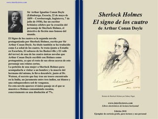 1 1 1 1 1 1 1 1 1 1 1 1 1 1 1 1 1 1 1 1 1 1 1 1 www.interlectores.com Libros electrónicos de lectura horizontal Edición 2010 Ejemplar de cortesía gratis, para lectura y uso personal www.interlectores.com Sherlock Holmes El signo de los cuatro de  Arthur Conan Doyle El Signo de los cuatro es la segunda novela protagonizada por Sherlock Holmes, escrita por Sir Arthur Conan Doyle. Su título también se ha traducido como La señal de los cuatro. Se trata (junto a Estudio en Escarlata, El sabueso de los Baskerville y El valle del terror) de una de las cuatro únicas novelas que Arthur Conan Doyle escribió con Holmes como protagonista, ya que el resto de sus obras acerca de este personaje son relatos cortos. La petición de una mujer a Sherlock Holmes para acompañarla a visitar a un hombre y la muerte del hermano del mismo, lo lleva descubrir, junto al Dr. Watson, el secreto que hay tras un tesoro encontrado en la India, un juramento entre tres indios, un blanco y una enloquecedora sed de venganza.  En esta novela aparece el único pasaje en el que se muestra a Holmes consumiendo cocaína, concretamente en una disolución al 7%. Retrato de Sherlock Holmes por Sidney Paget. Sir Arthur Ignatius Conan Doyle (Edimburgo, Escocia, 22 de mayo de 1859 – Crowborough, Inglaterra, 7 de julio de 1930), fue un escritor británico célebre por la creación del personaje de Sherlock Holmes, el detective de ficción mas famoso del mundo. 