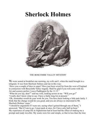 Sherlock Holmes
THE BOSCOMBE VALLEY MYSTERY
We were seated at breakfast one morning, my wife and I, when the maid brought in a
telegram. It was from Sherlock Holmes and ran in this way:
“Have you a couple of days to spare? Have just been wired for from the west of England
in connection with Boscombe Valley tragedy. Shall be glad if you will come with me.
Air and scenery perfect. Leave Paddington by the 11:15.”
“What do you say, dear?” said my wife, looking across at me. “Will you go?”
“I really don’t know what to say. I have a fairly long list at present.”
“Oh, Anstruther would do your work for you. You have been looking a little pale lately. I
think that the change would do you good, and you are always so interested in Mr.
Sherlock Holmes’ cases.”
“I should be ungrateful if I were not, seeing what I gained through one of them,” I
answered. “But if I am to go, I must pack at once, for I have only half an hour.”
My experience of camp life in Afghanistan had at least had the effect of making me a
prompt and ready traveller. My wants were few and simple, so that in less than the time
 