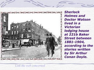 Sherlock Holmes and Doctor Watson lived in a Victorian lodging house at 221b Baker Street between 1881-1904, according to the stories written by Sir Arthur Conan Doyle.  Link the web concerned   
