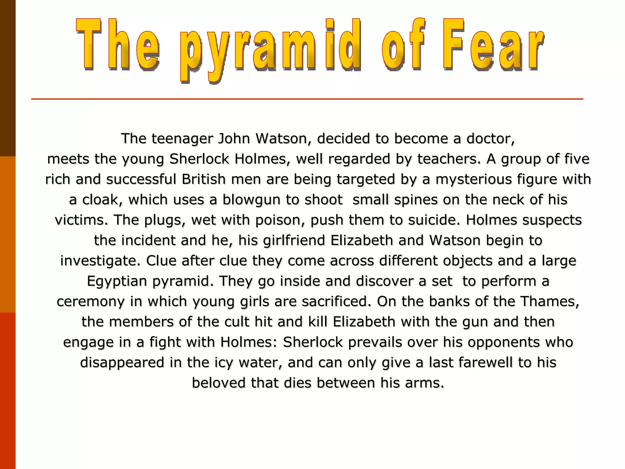 The teenager John Watson, decided to become a doctor, meets the young Sherlock Holmes, well regarded by teachers. A group of five rich and successful British men are being targeted by a mysterious figure with a cloak, which uses a blowgun to shoot  small spines on the neck of his victims. The plugs, wet with poison, push them to suicide. Holmes suspects the incident and he, his girlfriend Elizabeth and Watson begin to investigate. Clue after clue they come across different objects and a large Egyptian pyramid. They go inside and discover a set  to perform a ceremony in which young girls are sacrificed. On the banks of the Thames, the members of the cult hit and kill Elizabeth with the gun and then engage in a fight with Holmes: Sherlock prevails over his opponents who disappeared in the icy water, and can only give a last farewell to his beloved that dies between his arms. The pyramid of Fear 