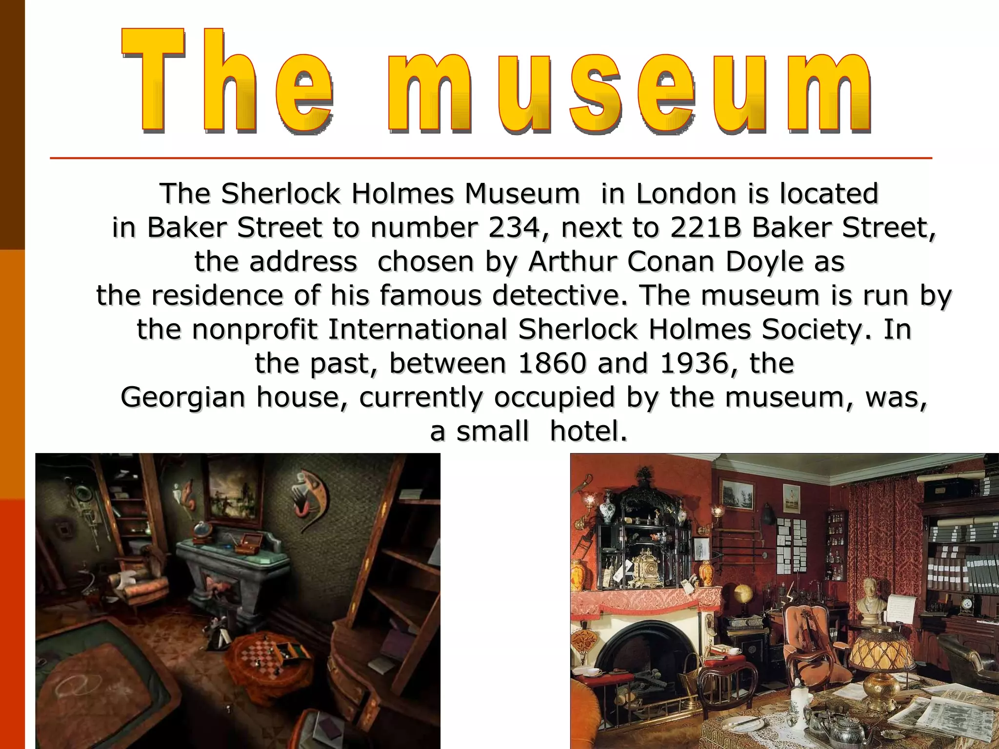 The Sherlock Holmes Museum  in London is located  in Baker Street to number 234, next to 221B Baker Street, the address  chosen by Arthur Conan Doyle as  the residence of his famous detective. The museum is run by the nonprofit International Sherlock Holmes Society. In the past, between 1860 and 1936, the Georgian house, currently occupied by the museum, was,   a small  hotel. The museum 