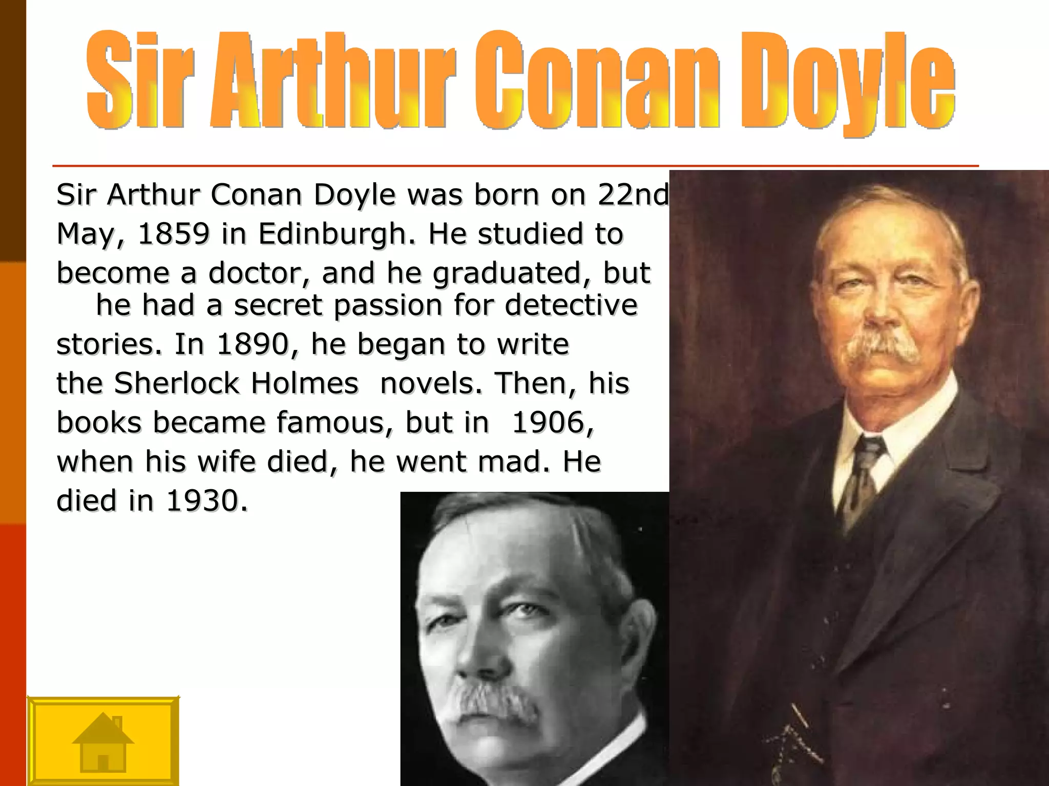 Sir Arthur Conan Doyle was born on 22nd May, 1859 in Edinburgh. He studied to become a doctor, and he graduated, but he had a secret passion for detective stories. In 1890, he began to write the Sherlock Holmes  novels. Then, his books became famous, but in  1906, when his wife died, he went mad.  He died in 1930. Sir Arthur Conan Doyle 