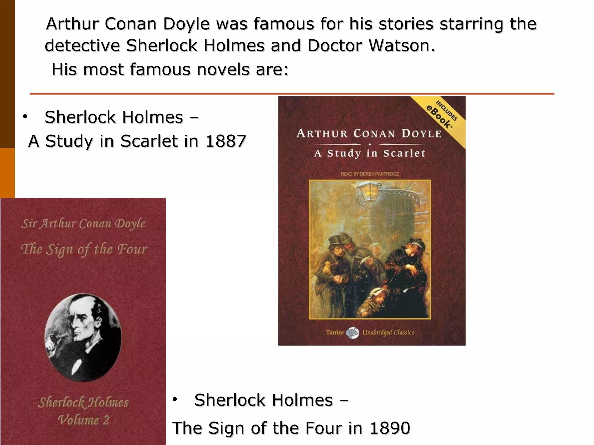 Arthur Conan Doyle was  famous for his stories starring the detective Sherlock Holmes and Doctor Watson. His most famous novels are: Sherlock Holmes – A Study in Scarlet in 1887  Sherlock Holmes –  The Sign of the Four in 1890   