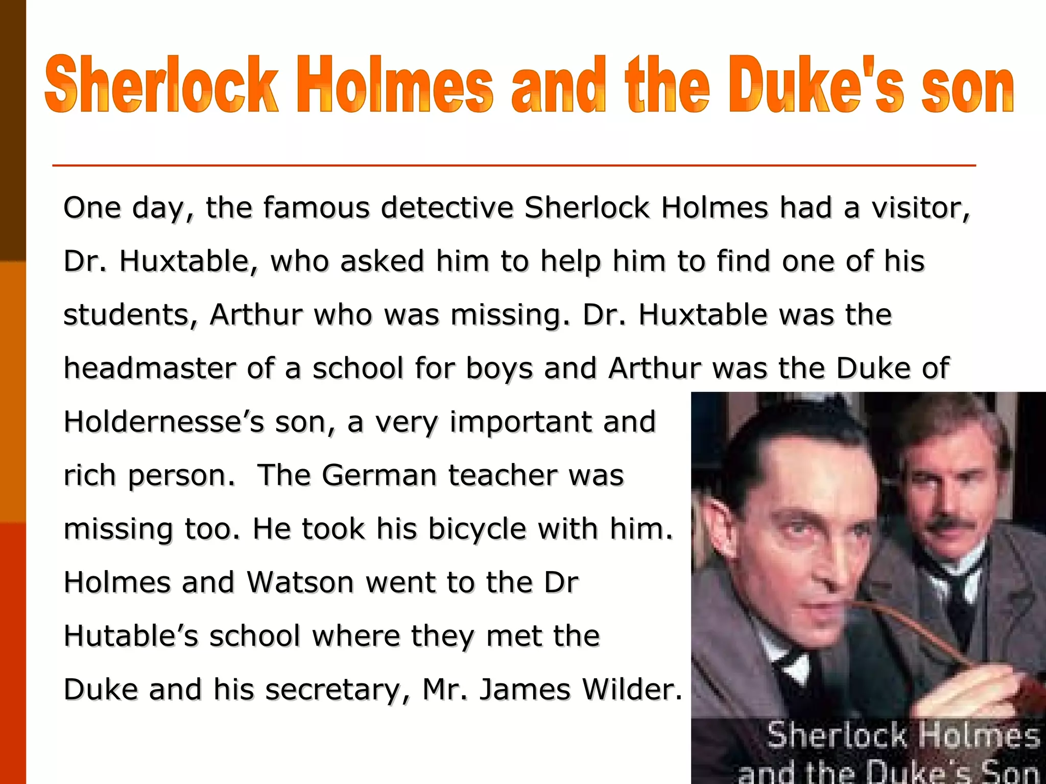 One day, the famous detective Sherlock Holmes had a visitor, Dr. Huxtable, who asked him to help him to find one of his students, Arthur who was missing. Dr. Huxtable was the headmaster of a school for boys and Arthur was the Duke of Holdernesse’s son, a very important and  rich person.  The German teacher was missing too. He took his bicycle with him.  Holmes and Watson went to the Dr Hutable’s school where they met the  Duke and his secretary, Mr. James Wilder .  Sherlock Holmes and the Duke's son 
