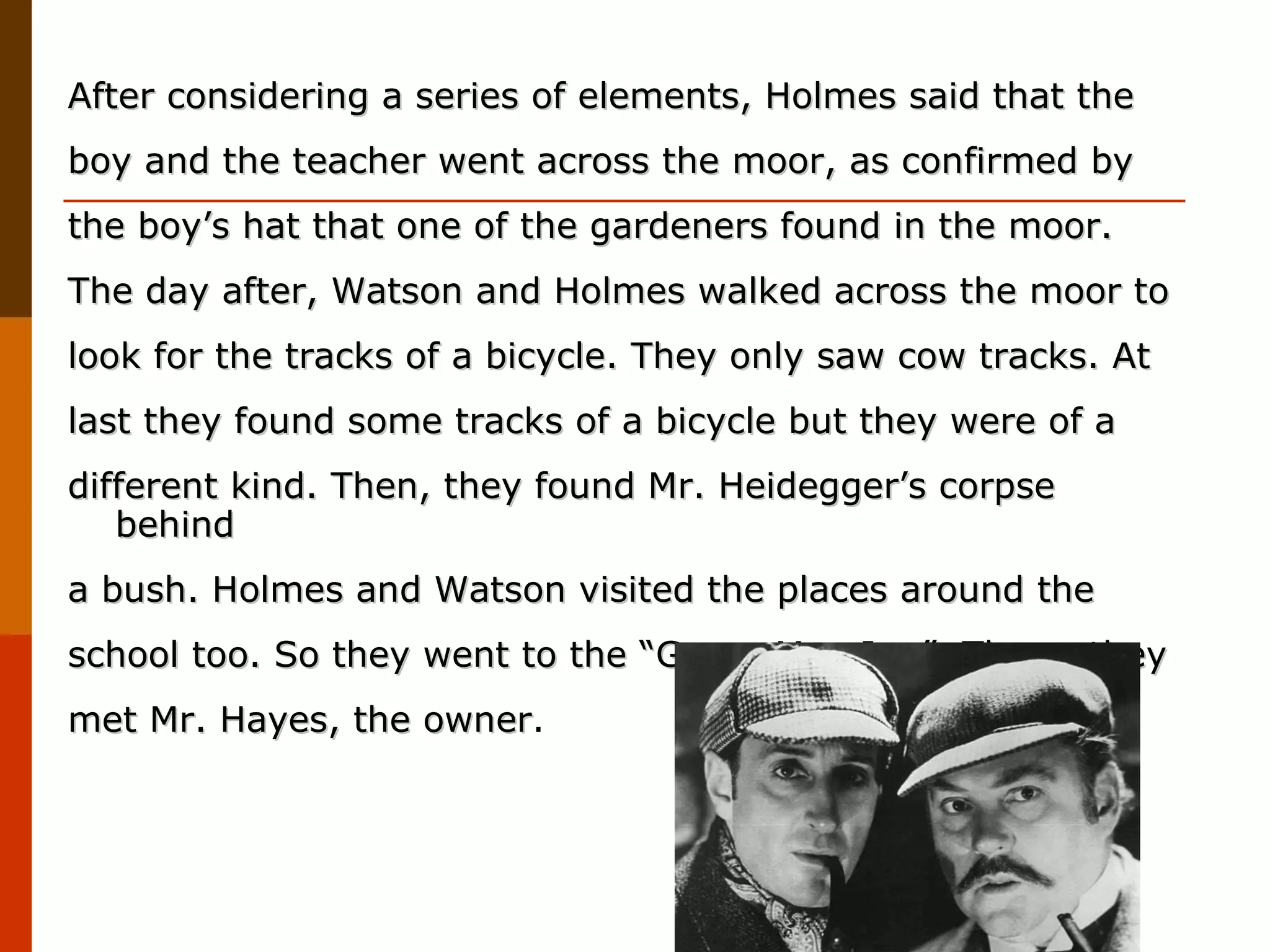 After considering a series of elements, Holmes said that the boy and the teacher went across the moor, as confirmed by  the boy’s hat that one of the gardeners found in the moor. The day after, Watson and Holmes walked across the moor to look for the tracks of a bicycle. They only saw cow tracks. At last they found some tracks of a bicycle but they were of a different kind. Then, they found Mr. Heidegger’s corpse behind a bush. Holmes and Watson visited the places around the school too. So they went to the “Green Man Inn”. There, they met Mr. Hayes, the owner .  