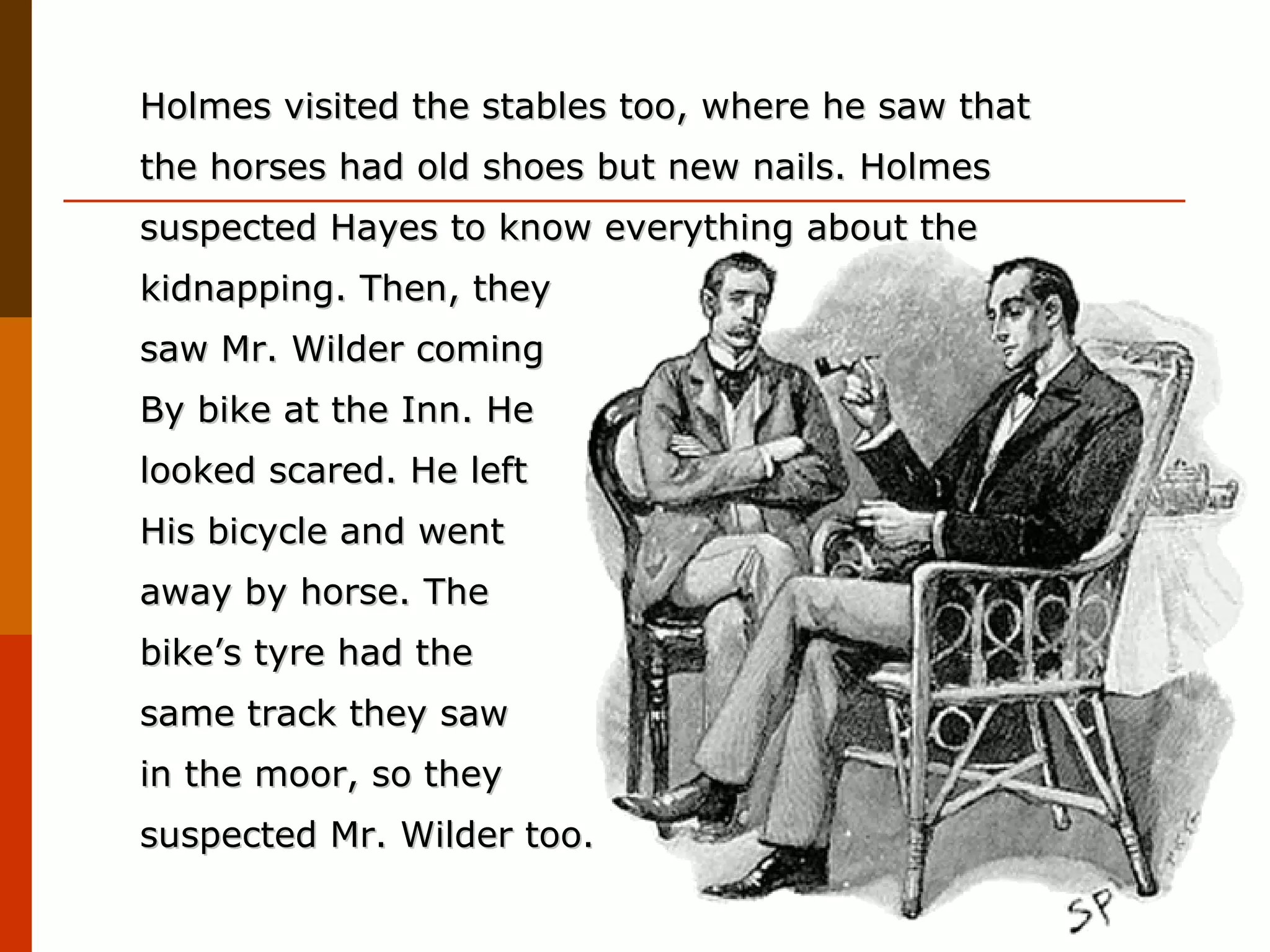 Holmes visited the stables too, where he saw that the horses had old shoes but new nails. Holmes suspected Hayes to know everything about the kidnapping. Then, they  saw Mr. Wilder coming  By bike at the Inn. He  looked scared. He left  His bicycle and went  away by horse. The  bike’s tyre had the  same track they saw  in the moor, so they suspected Mr. Wilder too.  